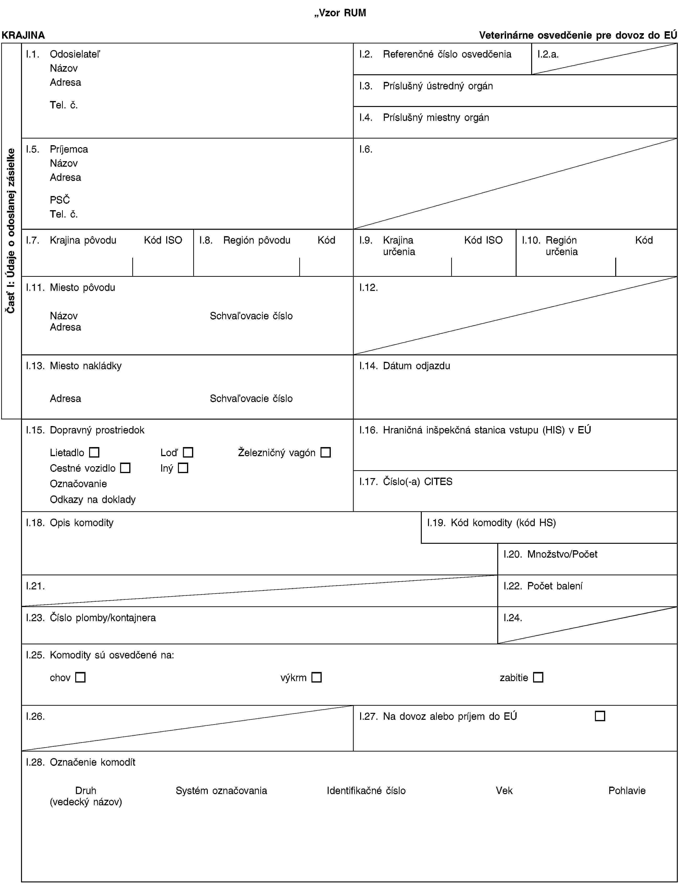 Vzor RUMČasť I: Údaje o odoslanej zásielkeKRAJINAVeterinárne osvedčenie pre dovoz do EÚI.1. OdosielateľNázovAdresaTel. č.I.2. Referenčné číslo osvedčeniaI.2.a.I.3. Príslušný ústredný orgánI.4. Príslušný miestny orgánI.5. PríjemcaNázovAdresaPSČTel. č.I.6.I.7. Krajina pôvoduKód ISOI.8. Región pôvoduKódI.9. Krajina určeniaKód ISOI.10. Región určeniaKódI.11. Miesto pôvoduNázovSchvaľovacie čísloAdresaI.12.I.13. Miesto nakládkyAdresaSchvaľovacie čísloI.14. Dátum odjazduI.15. Dopravný prostriedokLietadloLoďŽelezničný vagónCestné vozidloInýOznačovanieOdkazy na dokladyI.16. Hraničná inšpekčná stanica vstupu (HIS) v EÚI.17. Číslo(-a) CITESI.18. Opis komodityI.19. Kód komodity (kód HS)I.20. Množstvo/PočetI.21.I.22. Počet baleníI.23. Číslo plomby/kontajneraI.24.I.25. Komodity sú osvedčené na:chovvýkrmzabitieI.26.I.27. Na dovoz alebo príjem do EÚI.28. Označenie komodítDruh(vedecký názov)Systém označovaniaIdentifikačné čísloVekPohlavie
