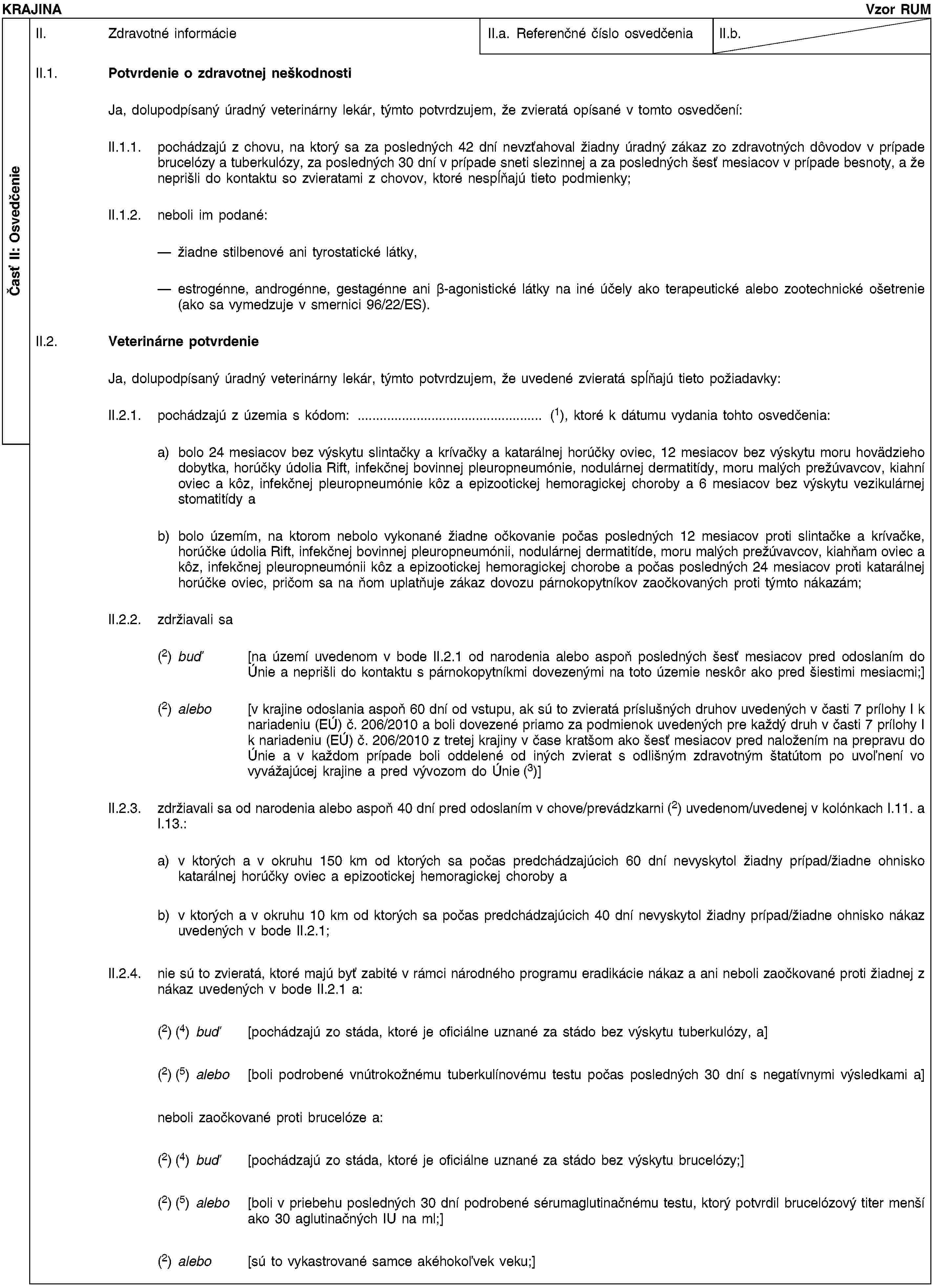 Časť II: OsvedčenieKRAJINAVzor RUMII. Zdravotné informácieII.a. Referenčné číslo osvedčeniaII.b.II.1. Potvrdenie o zdravotnej neškodnostiJa, dolupodpísaný úradný veterinárny lekár, týmto potvrdzujem, že zvieratá opísané v tomto osvedčení:II.1.1. pochádzajú z chovu, na ktorý sa za posledných 42 dní nevzťahoval žiadny úradný zákaz zo zdravotných dôvodov v prípade brucelózy a tuberkulózy, za posledných 30 dní v prípade sneti slezinnej a za posledných šesť mesiacov v prípade besnoty, a že neprišli do kontaktu so zvieratami z chovov, ktoré nespĺňajú tieto podmienky;II.1.2. neboli im podané:žiadne stilbenové ani tyrostatické látky,estrogénne, androgénne, gestagénne ani β-agonistické látky na iné účely ako terapeutické alebo zootechnické ošetrenie (ako sa vymedzuje v smernici 96/22/ES).II.2. Veterinárne potvrdenieJa, dolupodpísaný úradný veterinárny lekár, týmto potvrdzujem, že uvedené zvieratá spĺňajú tieto požiadavky:II.2.1. pochádzajú z územia s kódom: … (1), ktoré k dátumu vydania tohto osvedčenia:a) bolo 24 mesiacov bez výskytu slintačky a krívačky a katarálnej horúčky oviec, 12 mesiacov bez výskytu moru hovädzieho dobytka, horúčky údolia Rift, infekčnej bovinnej pleuropneumónie, nodulárnej dermatitídy, moru malých prežúvavcov, kiahní oviec a kôz, infekčnej pleuropneumónie kôz a epizootickej hemoragickej choroby a 6 mesiacov bez výskytu vezikulárnej stomatitídy ab) bolo územím, na ktorom nebolo vykonané žiadne očkovanie počas posledných 12 mesiacov proti slintačke a krívačke, horúčke údolia Rift, infekčnej bovinnej pleuropneumónii, nodulárnej dermatitíde, moru malých prežúvavcov, kiahňam oviec a kôz, infekčnej pleuropneumónii kôz a epizootickej hemoragickej chorobe a počas posledných 24 mesiacov proti katarálnej horúčke oviec, pričom sa na ňom uplatňuje zákaz dovozu párnokopytníkov zaočkovaných proti týmto nákazám;II.2.2. zdržiavali sa(2) buď [na území uvedenom v bode II.2.1 od narodenia alebo aspoň posledných šesť mesiacov pred odoslaním do Únie a neprišli do kontaktu s párnokopytníkmi dovezenými na toto územie neskôr ako pred šiestimi mesiacmi;](2) alebo [v krajine odoslania aspoň 60 dní od vstupu, ak sú to zvieratá príslušných druhov uvedených v časti 7 prílohy I k nariadeniu (EÚ) č. 206/2010 a boli dovezené priamo za podmienok uvedených pre každý druh v časti 7 prílohy I k nariadeniu (EÚ) č. 206/2010 z tretej krajiny v čase kratšom ako šesť mesiacov pred naložením na prepravu do Únie a v každom prípade boli oddelené od iných zvierat s odlišným zdravotným štatútom po uvoľnení vo vyvážajúcej krajine a pred vývozom do Únie (3)]II.2.3. zdržiavali sa od narodenia alebo aspoň 40 dní pred odoslaním v chove/prevádzkarni (2) uvedenom/uvedenej v kolónkach I.11. a I.13.:a) v ktorých a v okruhu 150 km od ktorých sa počas predchádzajúcich 60 dní nevyskytol žiadny prípad/žiadne ohnisko katarálnej horúčky oviec a epizootickej hemoragickej choroby ab) v ktorých a v okruhu 10 km od ktorých sa počas predchádzajúcich 40 dní nevyskytol žiadny prípad/žiadne ohnisko nákaz uvedených v bode II.2.1;II.2.4. nie sú to zvieratá, ktoré majú byť zabité v rámci národného programu eradikácie nákaz a ani neboli zaočkované proti žiadnej z nákaz uvedených v bode II.2.1 a:(2) (4) buď [pochádzajú zo stáda, ktoré je oficiálne uznané za stádo bez výskytu tuberkulózy, a](2) (5) alebo [boli podrobené vnútrokožnému tuberkulínovému testu počas posledných 30 dní s negatívnymi výsledkami a]neboli zaočkované proti brucelóze a:(2) (4) buď [pochádzajú zo stáda, ktoré je oficiálne uznané za stádo bez výskytu brucelózy;](2) (5) alebo [boli v priebehu posledných 30 dní podrobené sérumaglutinačnému testu, ktorý potvrdil brucelózový titer menší ako 30 aglutinačných IU na ml;](2) alebo [sú to vykastrované samce akéhokoľvek veku;]