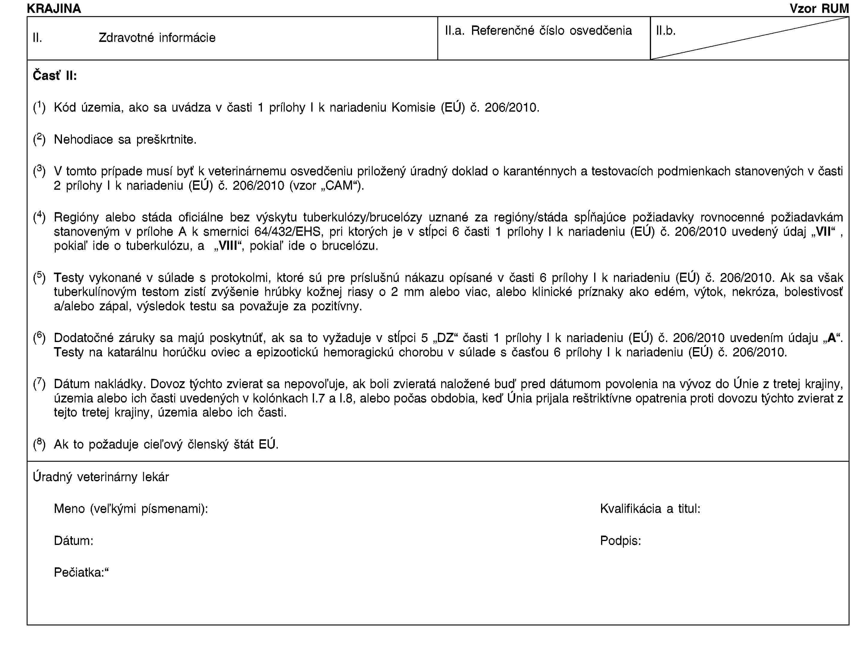 KRAJINAVzor RUMII. Zdravotné informácieII.a. Referenčné číslo osvedčeniaII.b.Časť II:(1) Kód územia, ako sa uvádza v časti 1 prílohy I k nariadeniu Komisie (EÚ) č. 206/2010.(2) Nehodiace sa preškrtnite.(3) V tomto prípade musí byť k veterinárnemu osvedčeniu priložený úradný doklad o karanténnych a testovacích podmienkach stanovených v časti 2 prílohy I k nariadeniu (EÚ) č. 206/2010 (vzor „CAM“).(4) Regióny alebo stáda oficiálne bez výskytu tuberkulózy/brucelózy uznané za regióny/stáda spĺňajúce požiadavky rovnocenné požiadavkám stanoveným v prílohe A k smernici 64/432/EHS, pri ktorých je v stĺpci 6 časti 1 prílohy I k nariadeniu (EÚ) č. 206/2010 uvedený údaj „VII“ , pokiaľ ide o tuberkulózu, a „VIII“, pokiaľ ide o brucelózu.(5) Testy vykonané v súlade s protokolmi, ktoré sú pre príslušnú nákazu opísané v časti 6 prílohy I k nariadeniu (EÚ) č. 206/2010. Ak sa však tuberkulínovým testom zistí zvýšenie hrúbky kožnej riasy o 2 mm alebo viac, alebo klinické príznaky ako edém, výtok, nekróza, bolestivosť a/alebo zápal, výsledok testu sa považuje za pozitívny.(6) Dodatočné záruky sa majú poskytnúť, ak sa to vyžaduje v stĺpci 5 „DZ“ časti 1 prílohy I k nariadeniu (EÚ) č. 206/2010 uvedením údaju „A“. Testy na katarálnu horúčku oviec a epizootickú hemoragickú chorobu v súlade s časťou 6 prílohy I k nariadeniu (EÚ) č. 206/2010.(7) Dátum nakládky. Dovoz týchto zvierat sa nepovoľuje, ak boli zvieratá naložené buď pred dátumom povolenia na vývoz do Únie z tretej krajiny, územia alebo ich časti uvedených v kolónkach I.7 a I.8, alebo počas obdobia, keď Únia prijala reštriktívne opatrenia proti dovozu týchto zvierat z tejto tretej krajiny, územia alebo ich časti.(8) Ak to požaduje cieľový členský štát EÚ.Úradný veterinárny lekárMeno (veľkými písmenami):Kvalifikácia a titul:Dátum:Podpis:Pečiatka: