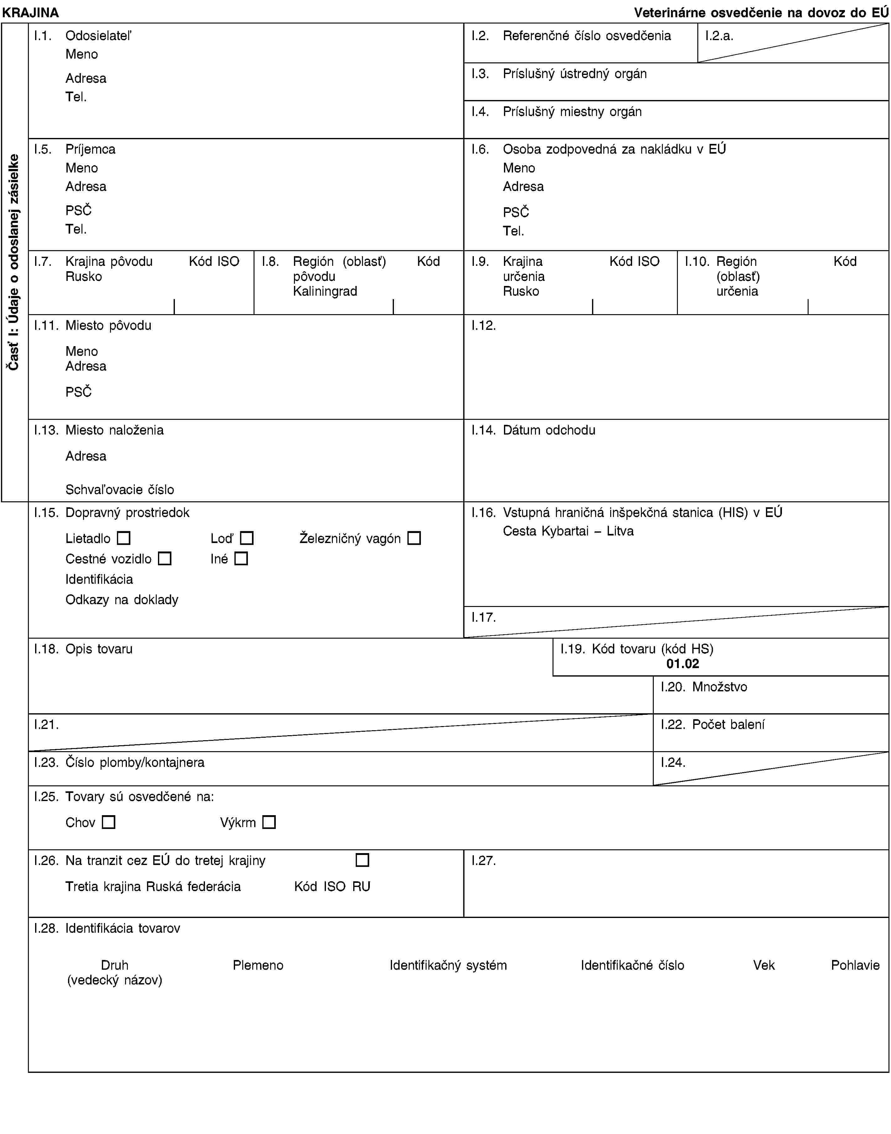 Časť I: Údaje o odoslanej zásielkeKRAJINAVeterinárne osvedčenie na dovoz do EÚI.1. OdosielateľMenoAdresaTel.I.2. Referenčné číslo osvedčeniaI.2.a.I.3. Príslušný ústredný orgánI.4. Príslušný miestny orgánI.5. PríjemcaMenoAdresaPSČTel.I.6. Osoba zodpovedná za nakládku v EÚMenoAdresaPSČTel.I.7. Krajina pôvoduRuskoKód ISOI.8. Región (oblasť) pôvoduKaliningradKódI.9. Krajina určeniaRuskoKód ISOI.10. Región (oblasť) určeniaKódI.11. Miesto pôvoduMenoAdresaPSČI.12.I.13. Miesto naloženiaAdresaSchvaľovacie čísloI.14. Dátum odchoduI.15. Dopravný prostriedokLietadloLoďŽelezničný vagónCestné vozidloInéIdentifikáciaOdkazy na dokladyI.16. Vstupná hraničná inšpekčná stanica (HIS) v EÚCesta Kybartai - LitvaI.17.I.18. Opis tovaruI.19. Kód tovaru (kód HS)01.02I.20. MnožstvoI.21.I.22. Počet baleníI.23. Číslo plomby/kontajneraI.24.I.25. Tovary sú osvedčené na:ChovVýkrmI.26. Na tranzit cez EÚ do tretej krajinyTretia krajina Ruská federáciaKód ISO RUI.27.I.28. Identifikácia tovarovDruh(vedecký názov)PlemenoIdentifikačný systémIdentifikačné čísloVekPohlavie