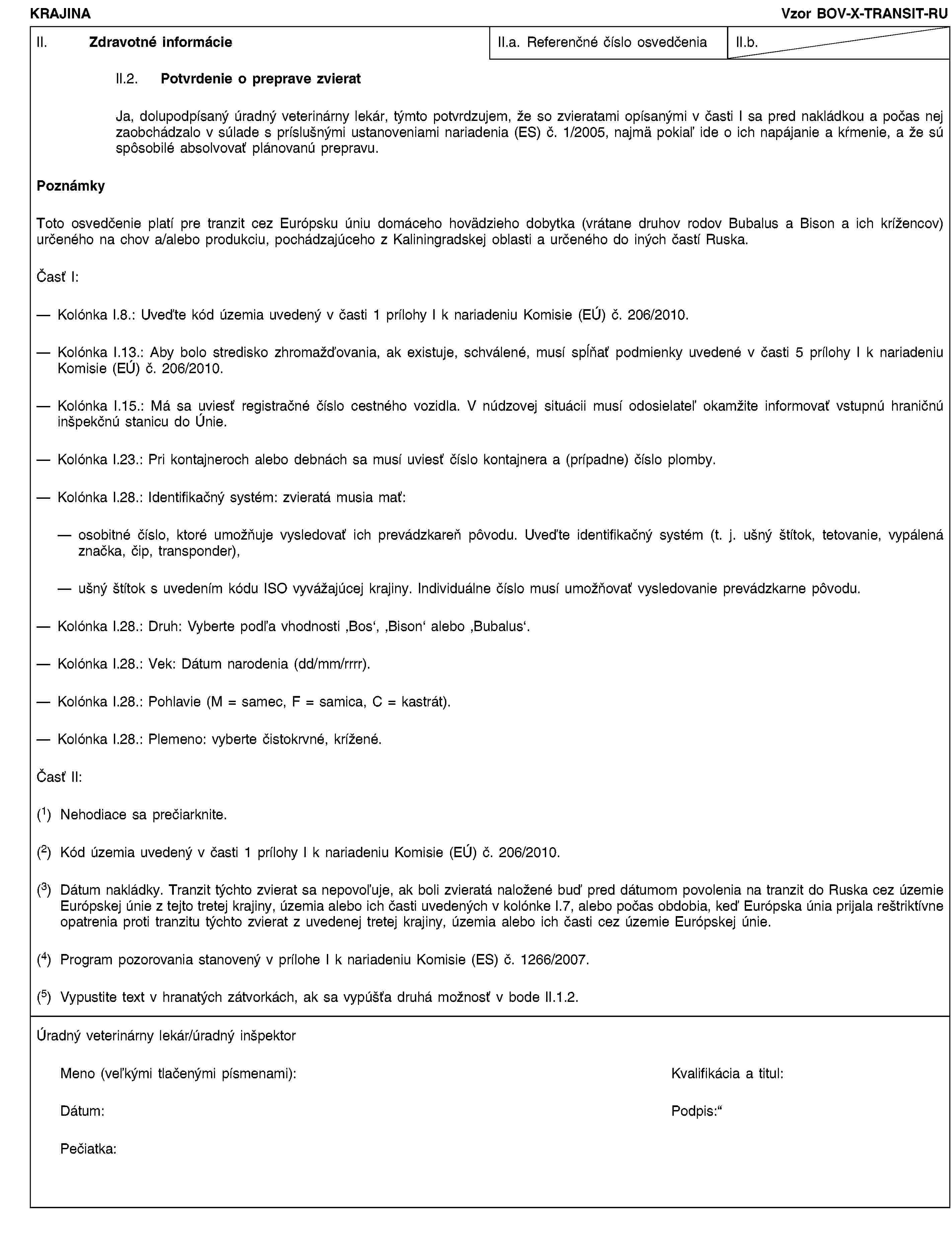 KRAJINAVzor BOV-X-TRANSIT-RUII. Zdravotné informácieII.a. Referenčné číslo osvedčeniaII.b.II.2. Potvrdenie o preprave zvieratJa, dolupodpísaný úradný veterinárny lekár, týmto potvrdzujem, že so zvieratami opísanými v časti I sa pred nakládkou a počas nej zaobchádzalo v súlade s príslušnými ustanoveniami nariadenia (ES) č. 1/2005, najmä pokiaľ ide o ich napájanie a kŕmenie, a že sú spôsobilé absolvovať plánovanú prepravu.PoznámkyToto osvedčenie platí pre tranzit cez Európsku úniu domáceho hovädzieho dobytka (vrátane druhov rodov Bubalus a Bison a ich krížencov) určeného na chov a/alebo produkciu, pochádzajúceho z Kaliningradskej oblasti a určeného do iných častí Ruska.Časť I:Kolónka I.8.: Uveďte kód územia uvedený v časti 1 prílohy I k nariadeniu Komisie (EÚ) č. 206/2010.Kolónka I.13.: Aby bolo stredisko zhromažďovania, ak existuje, schválené, musí spĺňať podmienky uvedené v časti 5 prílohy I k nariadeniu Komisie (EÚ) č. 206/2010.Kolónka I.15.: Má sa uviesť registračné číslo cestného vozidla. V núdzovej situácii musí odosielateľ okamžite informovať vstupnú hraničnú inšpekčnú stanicu do Únie.Kolónka I.23.: Pri kontajneroch alebo debnách sa musí uviesť číslo kontajnera a (prípadne) číslo plomby.Kolónka I.28.: Identifikačný systém: zvieratá musia mať:osobitné číslo, ktoré umožňuje vysledovať ich prevádzkareň pôvodu. Uveďte identifikačný systém (t. j. ušný štítok, tetovanie, vypálená značka, čip, transponder),ušný štítok s uvedením kódu ISO vyvážajúcej krajiny. Individuálne číslo musí umožňovať vysledovanie prevádzkarne pôvodu.Kolónka I.28.: Druh: Vyberte podľa vhodnosti ‚Bos‘, ‚Bison‘ alebo ‚Bubalus‘.Kolónka I.28.: Vek: Dátum narodenia (dd/mm/rrrr).Kolónka I.28.: Pohlavie (M = samec, F = samica, C = kastrát).Kolónka I.28.: Plemeno: vyberte čistokrvné, krížené.Časť II:(1) Nehodiace sa prečiarknite.(2) Kód územia uvedený v časti 1 prílohy I k nariadeniu Komisie (EÚ) č. 206/2010.(3) Dátum nakládky. Tranzit týchto zvierat sa nepovoľuje, ak boli zvieratá naložené buď pred dátumom povolenia na tranzit do Ruska cez územie Európskej únie z tejto tretej krajiny, územia alebo ich časti uvedených v kolónke I.7, alebo počas obdobia, keď Európska únia prijala reštriktívne opatrenia proti tranzitu týchto zvierat z uvedenej tretej krajiny, územia alebo ich časti cez územie Európskej únie.(4) Program pozorovania stanovený v prílohe I k nariadeniu Komisie (ES) č. 1266/2007.(5) Vypustite text v hranatých zátvorkách, ak sa vypúšťa druhá možnosť v bode II.1.2.Úradný veterinárny lekár/úradný inšpektorMeno (veľkými tlačenými písmenami):Kvalifikácia a titul:Dátum:Podpis:Pečiatka: