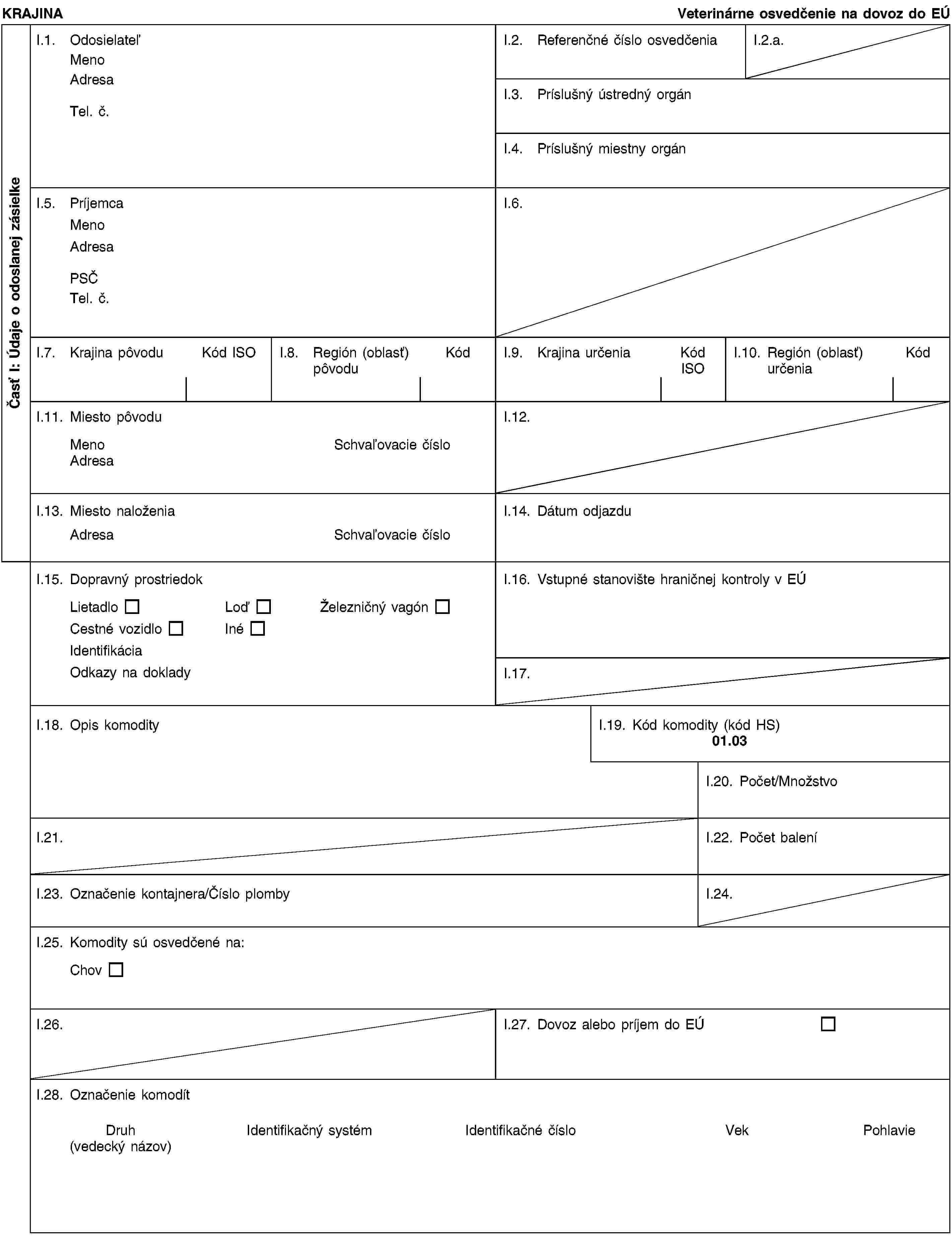 Časť I: Údaje o odoslanej zásielkeKRAJINAVeterinárne osvedčenie na dovoz do EÚI.1. OdosielateľMenoAdresaTel. č.I.2. Referenčné číslo osvedčeniaI.2.a.I.3. Príslušný ústredný orgánI.4. Príslušný miestny orgánI.5. PríjemcaMenoAdresaPSČTel. č.I.6.I.7. Krajina pôvoduKód ISOI.8. Región (oblasť) pôvoduKódI.9. Krajina určeniaKód ISOI.10. Región (oblasť) určeniaKódI.11. Miesto pôvoduMenoSchvaľovacie čísloAdresaI.12.I.13. Miesto naloženiaAdresaSchvaľovacie čísloI.14. Dátum odjazduI.15. Dopravný prostriedokLietadloLoďŽelezničný vagónCestné vozidloInéIdentifikáciaOdkazy na dokladyI.16. Vstupné stanovište hraničnej kontroly v EÚI.17.I.18. Opis komodityI.19. Kód komodity (kód HS)01.03I.20. Počet/MnožstvoI.21.I.22. Počet baleníI.23. Označenie kontajnera/Číslo plombyI.24.I.25. Komodity sú osvedčené na:ChovI.26.I.27. Dovoz alebo príjem do EÚI.28. Označenie komodítDruh(vedecký názov)Identifikačný systémIdentifikačné čísloVekPohlavie