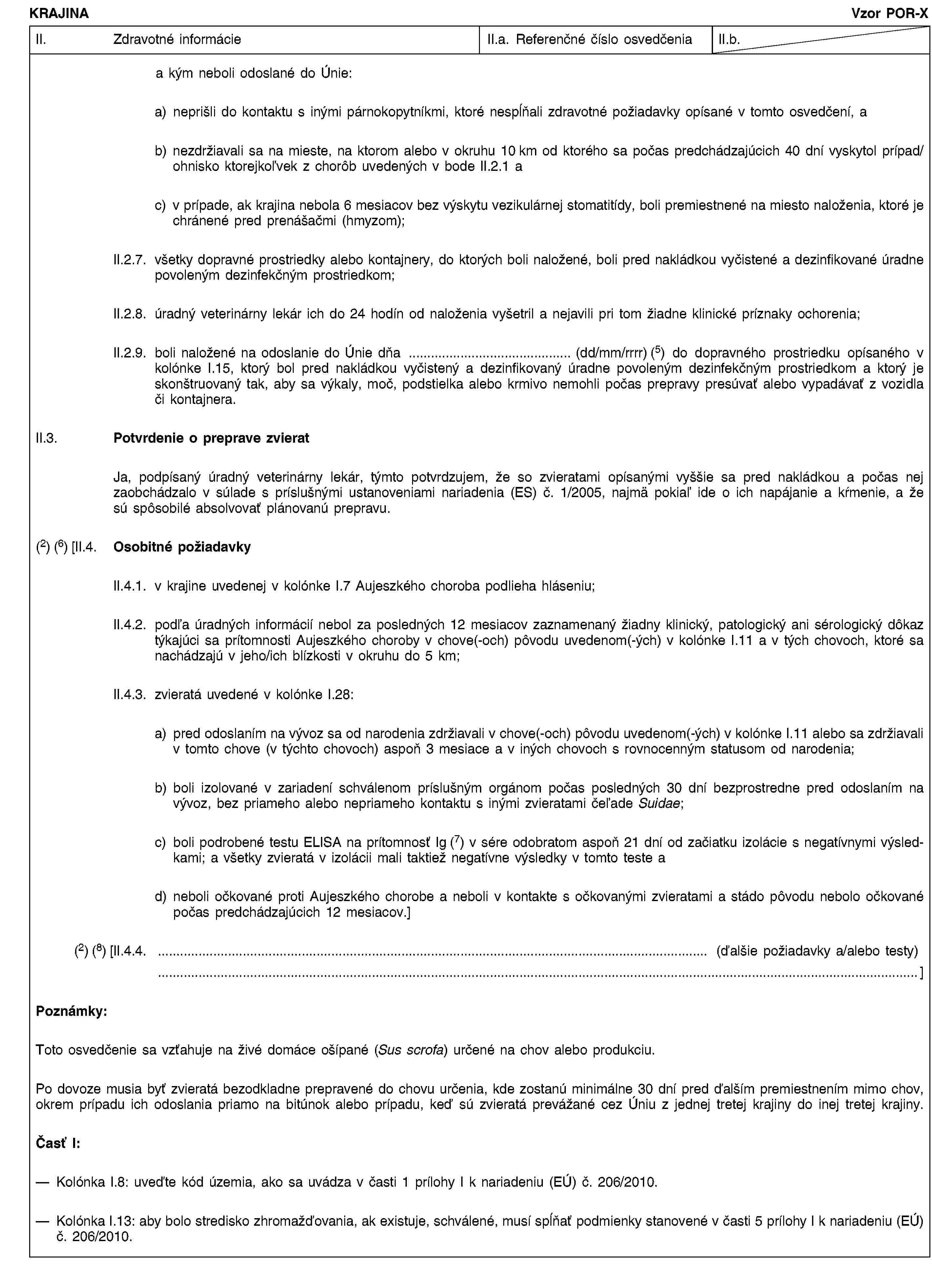 KRAJINAVzor POR-XII. Zdravotné informácieII.a. Referenčné číslo osvedčeniaII.b.a kým neboli odoslané do Únie:a) neprišli do kontaktu s inými párnokopytníkmi, ktoré nespĺňali zdravotné požiadavky opísané v tomto osvedčení, ab) nezdržiavali sa na mieste, na ktorom alebo v okruhu 10 km od ktorého sa počas predchádzajúcich 40 dní vyskytol prípad/ohnisko ktorejkoľvek z chorôb uvedených v bode II.2.1 ac) v prípade, ak krajina nebola 6 mesiacov bez výskytu vezikulárnej stomatitídy, boli premiestnené na miesto naloženia, ktoré je chránené pred prenášačmi (hmyzom);II.2.7. všetky dopravné prostriedky alebo kontajnery, do ktorých boli naložené, boli pred nakládkou vyčistené a dezinfikované úradne povoleným dezinfekčným prostriedkom;II.2.8. úradný veterinárny lekár ich do 24 hodín od naloženia vyšetril a nejavili pri tom žiadne klinické príznaky ochorenia;II.2.9. boli naložené na odoslanie do Únie dňa … (dd/mm/rrrr) (5) do dopravného prostriedku opísaného v kolónke I.15, ktorý bol pred nakládkou vyčistený a dezinfikovaný úradne povoleným dezinfekčným prostriedkom a ktorý je skonštruovaný tak, aby sa výkaly, moč, podstielka alebo krmivo nemohli počas prepravy presúvať alebo vypadávať z vozidla či kontajnera.II.3. Potvrdenie o preprave zvieratJa, podpísaný úradný veterinárny lekár, týmto potvrdzujem, že so zvieratami opísanými vyššie sa pred nakládkou a počas nej zaobchádzalo v súlade s príslušnými ustanoveniami nariadenia (ES) č. 1/2005, najmä pokiaľ ide o ich napájanie a kŕmenie, a že sú spôsobilé absolvovať plánovanú prepravu.(2) (6) [II.4. Osobitné požiadavkyII.4.1. v krajine uvedenej v kolónke I.7 Aujeszkého choroba podlieha hláseniu;II.4.2. podľa úradných informácií nebol za posledných 12 mesiacov zaznamenaný žiadny klinický, patologický ani sérologický dôkaz týkajúci sa prítomnosti Aujeszkého choroby v chove(-och) pôvodu uvedenom(-ých) v kolónke I.11 a v tých chovoch, ktoré sa nachádzajú v jeho/ich blízkosti v okruhu do 5 km;II.4.3. zvieratá uvedené v kolónke I.28:a) pred odoslaním na vývoz sa od narodenia zdržiavali v chove(-och) pôvodu uvedenom(-ých) v kolónke I.11 alebo sa zdržiavali v tomto chove (v týchto chovoch) aspoň 3 mesiace a v iných chovoch s rovnocenným statusom od narodenia;b) boli izolované v zariadení schválenom príslušným orgánom počas posledných 30 dní bezprostredne pred odoslaním na vývoz, bez priameho alebo nepriameho kontaktu s inými zvieratami čeľade Suidae;c) boli podrobené testu ELISA na prítomnosť Ig (7) v sére odobratom aspoň 21 dní od začiatku izolácie s negatívnymi výsledkami; a všetky zvieratá v izolácii mali taktiež negatívne výsledky v tomto teste ad) neboli očkované proti Aujeszkého chorobe a neboli v kontakte s očkovanými zvieratami a stádo pôvodu nebolo očkované počas predchádzajúcich 12 mesiacov.](2) (8) [II.4.4. … (ďalšie požiadavky a/alebo testy) …]Poznámky:Toto osvedčenie sa vzťahuje na živé domáce ošípané (Sus scrofa) určené na chov alebo produkciu.Po dovoze musia byť zvieratá bezodkladne prepravené do chovu určenia, kde zostanú minimálne 30 dní pred ďalším premiestnením mimo chov, okrem prípadu ich odoslania priamo na bitúnok alebo prípadu, keď sú zvieratá prevážané cez Úniu z jednej tretej krajiny do inej tretej krajiny.Časť I:Kolónka I.8: uveďte kód územia, ako sa uvádza v časti 1 prílohy I k nariadeniu (EÚ) č. 206/2010.Kolónka I.13: aby bolo stredisko zhromažďovania, ak existuje, schválené, musí spĺňať podmienky stanovené v časti 5 prílohy I k nariadeniu (EÚ) č. 206/2010.