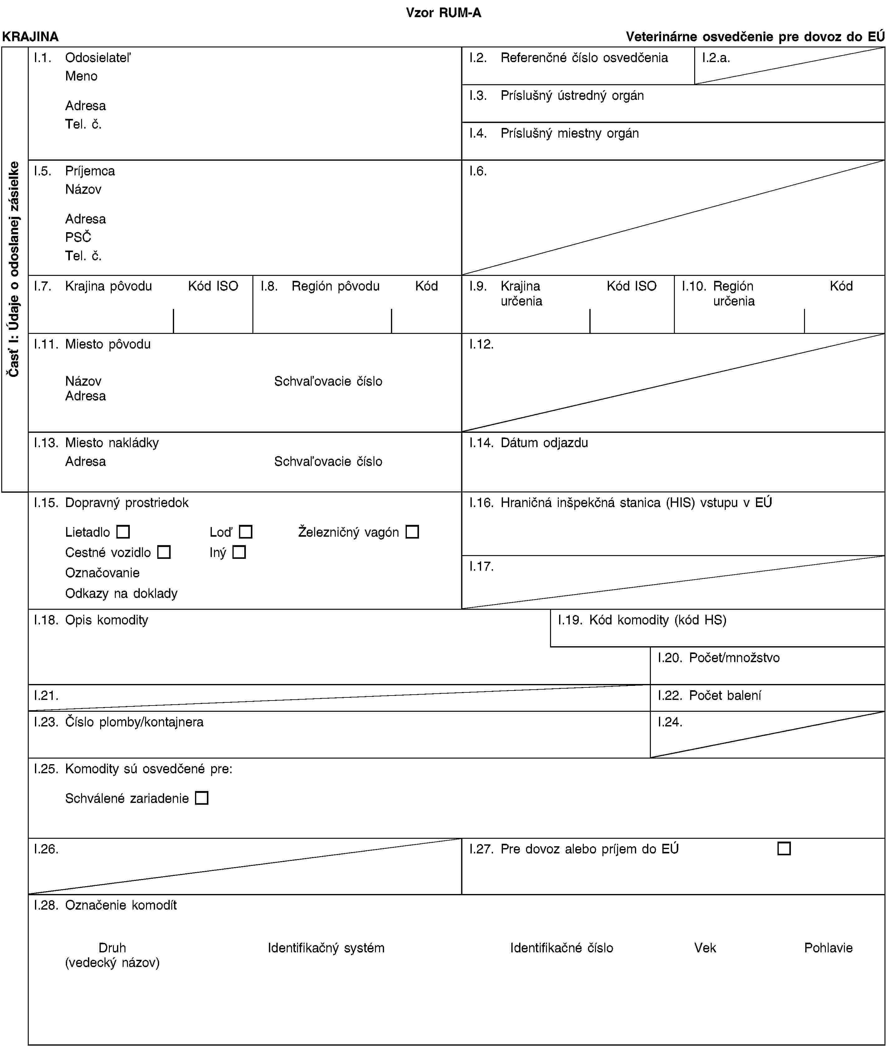 Časť I: Údaje o odoslanej zásielkeVzor RUM-AKRAJINAVeterinárne osvedčenie pre dovoz do EÚI.1. OdosielateľMenoAdresaTel. č.I.2. Referenčné číslo osvedčeniaI.2.a.I.3. Príslušný ústredný orgánI.4. Príslušný miestny orgánI.5. PríjemcaNázovAdresaPSČTel. č.I.6.I.7. Krajina pôvoduKód ISOI.8. Región pôvoduKódI.9. Krajina určeniaKód ISOI.10. Región určeniaKódI.11. Miesto pôvoduNázovSchvaľovacie čísloAdresaI.12.I.13. Miesto nakládkyAdresaSchvaľovacie čísloI.14. Dátum odjazduI.15. Dopravný prostriedokLietadloLoďŽelezničný vagónCestné vozidloInýOznačovanieOdkazy na dokladyI.16. Hraničná inšpekčná stanica (HIS) vstupu v EÚI.17.I.18. Opis komodityI.19. Kód komodity (kód HS)I.20. Počet/množstvoI.21.I.22. Počet baleníI.23. Číslo plomby/kontajneraI.24.I.25. Komodity sú osvedčené pre:Schválené zariadenieI.26.I.27. Pre dovoz alebo príjem do EÚI.28. Označenie komodítDruh(vedecký názov)Identifikačný systémIdentifikačné čísloVekPohlavie