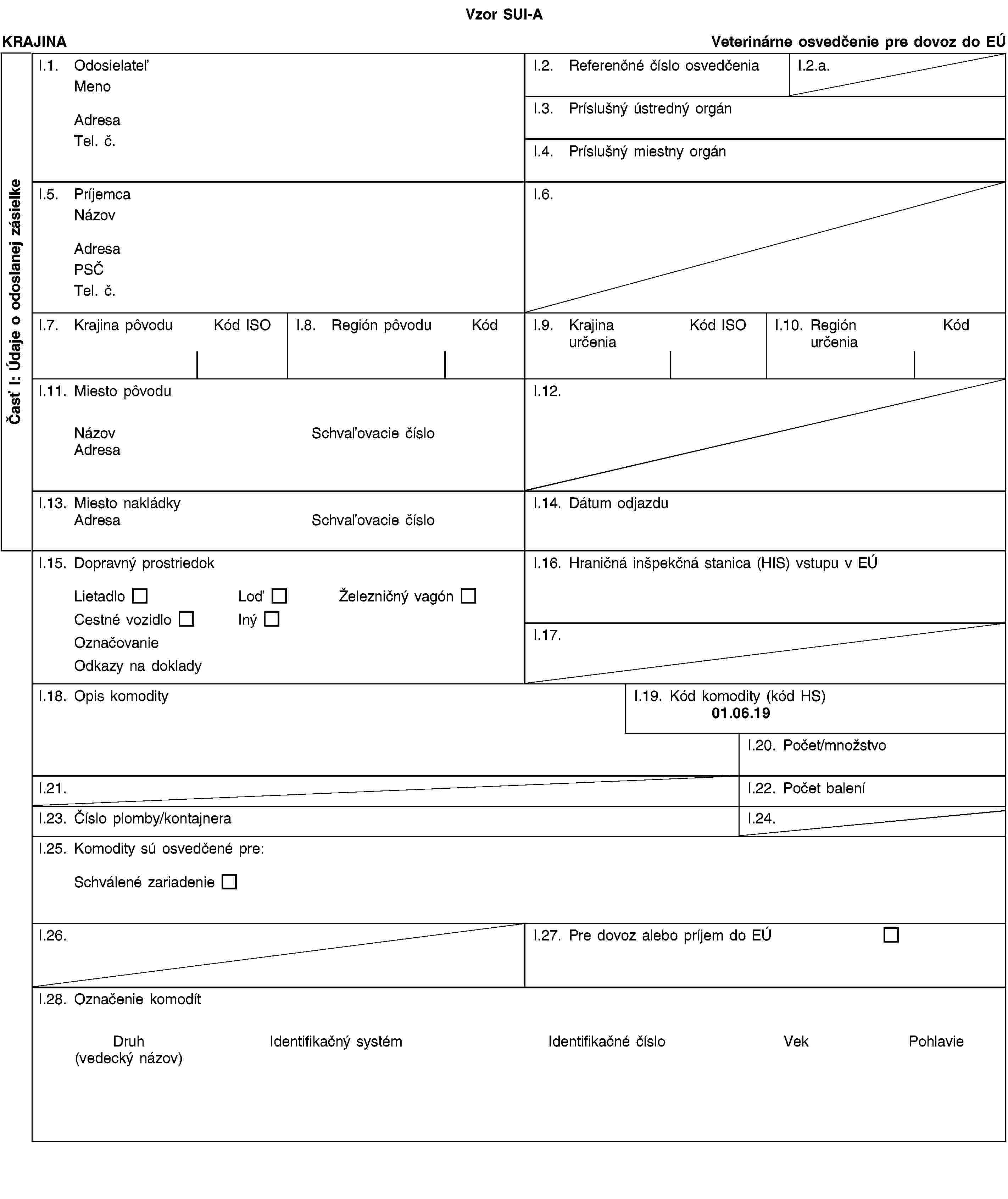 Časť I: Údaje o odoslanej zásielkeVzor SUI-AKRAJINAVeterinárne osvedčenie pre dovoz do EÚI.1. OdosielateľMenoAdresaTel. č.I.2. Referenčné číslo osvedčeniaI.2.a.I.3. Príslušný ústredný orgánI.4. Príslušný miestny orgánI.5. PríjemcaNázovAdresaPSČTel. č.I.6.I.7. Krajina pôvoduKód ISOI.8. Región pôvoduKódI.9. Krajina určeniaKód ISOI.10. Región určeniaKódI.11. Miesto pôvoduNázovSchvaľovacie čísloAdresaI.12.I.13. Miesto nakládkyAdresaSchvaľovacie čísloI.14. Dátum odjazduI.15. Dopravný prostriedokLietadloLoďŽelezničný vagónCestné vozidloInýOznačovanieOdkazy na dokladyI.16. Hraničná inšpekčná stanica (HIS) vstupu v EÚI.17.I.18. Opis komodityI.19. Kód komodity (kód HS)01.06.19I.20. Počet/množstvoI.21.I.22. Počet baleníI.23. Číslo plomby/kontajneraI.24.I.25. Komodity sú osvedčené pre:Schválené zariadenieI.26.I.27. Pre dovoz alebo príjem do EÚI.28. Označenie komodítDruh(vedecký názov)Identifikačný systémIdentifikačné čísloVekPohlavie