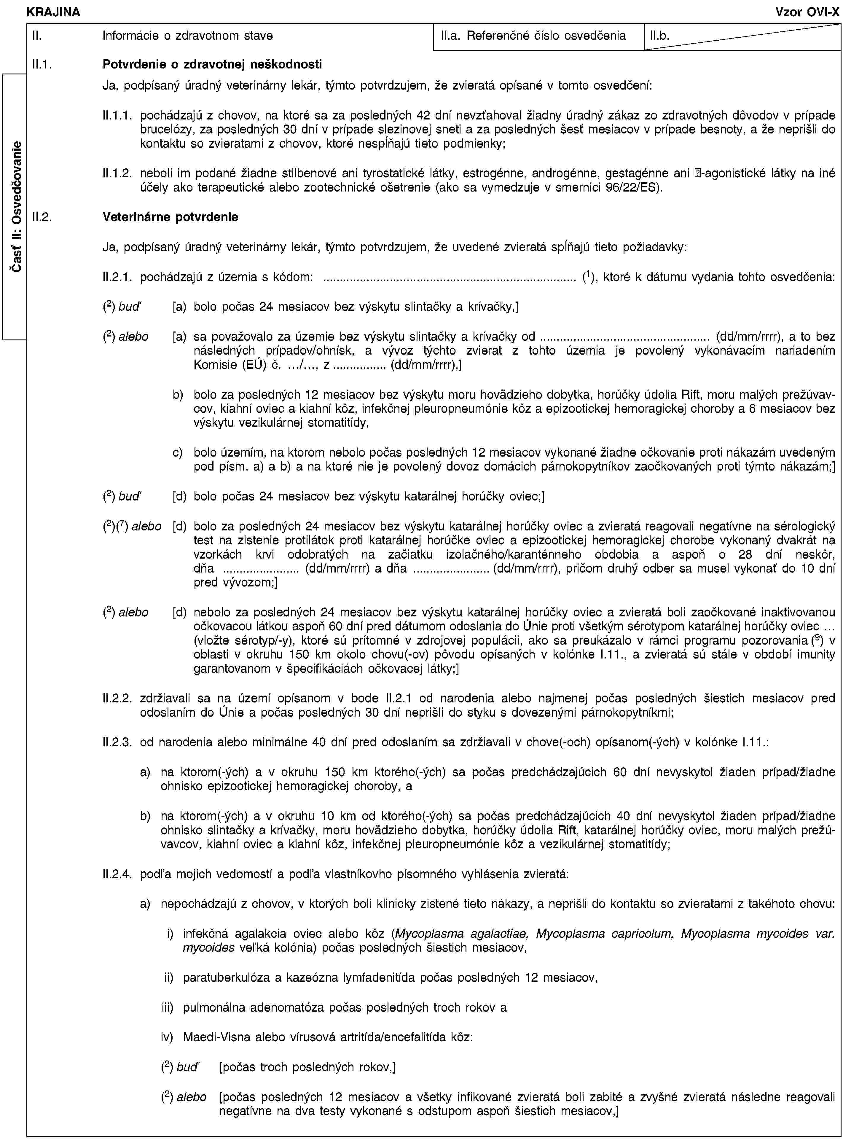 Časť II: OsvedčovanieKRAJINAVzor OVI-XII. Informácie o zdravotnom staveII.a. Referenčné číslo osvedčeniaII.b.II.1. Potvrdenie o zdravotnej neškodnostiJa, podpísaný úradný veterinárny lekár, týmto potvrdzujem, že zvieratá opísané v tomto osvedčení:II.1.1. pochádzajú z chovov, na ktoré sa za posledných 42 dní nevzťahoval žiadny úradný zákaz zo zdravotných dôvodov v prípade brucelózy, za posledných 30 dní v prípade slezinovej sneti a za posledných šesť mesiacov v prípade besnoty, a že neprišli do kontaktu so zvieratami z chovov, ktoré nespĺňajú tieto podmienky;II.1.2. neboli im podané žiadne stilbenové ani tyrostatické látky, estrogénne, androgénne, gestagénne ani -agonistické látky na iné účely ako terapeutické alebo zootechnické ošetrenie (ako sa vymedzuje v smernici 96/22/ES).II.2. Veterinárne potvrdenieJa, podpísaný úradný veterinárny lekár, týmto potvrdzujem, že uvedené zvieratá spĺňajú tieto požiadavky:II.2.1. pochádzajú z územia s kódom: … (1), ktoré k dátumu vydania tohto osvedčenia:(2) buď [a) bolo počas 24 mesiacov bez výskytu slintačky a krívačky,](2) alebo [a) sa považovalo za územie bez výskytu slintačky a krívačky od … (dd/mm/rrrr), a to bez následných prípadov/ohnísk, a vývoz týchto zvierat z tohto územia je povolený vykonávacím nariadením Komisie (EÚ) č. …/…, z … (dd/mm/rrrr),]b) bolo za posledných 12 mesiacov bez výskytu moru hovädzieho dobytka, horúčky údolia Rift, moru malých prežúvavcov, kiahní oviec a kiahní kôz, infekčnej pleuropneumónie kôz a epizootickej hemoragickej choroby a 6 mesiacov bez výskytu vezikulárnej stomatitídy,c) bolo územím, na ktorom nebolo počas posledných 12 mesiacov vykonané žiadne očkovanie proti nákazám uvedeným pod písm. a) a b) a na ktoré nie je povolený dovoz domácich párnokopytníkov zaočkovaných proti týmto nákazám;](2) buď [d) bolo počas 24 mesiacov bez výskytu katarálnej horúčky oviec;](2)(7) alebo [d) bolo za posledných 24 mesiacov bez výskytu katarálnej horúčky oviec a zvieratá reagovali negatívne na sérologický test na zistenie protilátok proti katarálnej horúčke oviec a epizootickej hemoragickej chorobe vykonaný dvakrát na vzorkách krvi odobratých na začiatku izolačného/karanténneho obdobia a aspoň o 28 dní neskôr, dňa … (dd/mm/rrrr) a dňa … (dd/mm/rrrr), pričom druhý odber sa musel vykonať do 10 dní pred vývozom;](2) alebo [d) nebolo za posledných 24 mesiacov bez výskytu katarálnej horúčky oviec a zvieratá boli zaočkované inaktivovanou očkovacou látkou aspoň 60 dní pred dátumom odoslania do Únie proti všetkým sérotypom katarálnej horúčky oviec … (vložte sérotyp/-y), ktoré sú prítomné v zdrojovej populácii, ako sa preukázalo v rámci programu pozorovania (9) v oblasti v okruhu 150 km okolo chovu(-ov) pôvodu opísaných v kolónke I.11., a zvieratá sú stále v období imunity garantovanom v špecifikáciách očkovacej látky;]II.2.2. zdržiavali sa na území opísanom v bode II.2.1 od narodenia alebo najmenej počas posledných šiestich mesiacov pred odoslaním do Únie a počas posledných 30 dní neprišli do styku s dovezenými párnokopytníkmi;II.2.3. od narodenia alebo minimálne 40 dní pred odoslaním sa zdržiavali v chove(-och) opísanom(-ých) v kolónke I.11.:a) na ktorom(-ých) a v okruhu 150 km ktorého(-ých) sa počas predchádzajúcich 60 dní nevyskytol žiaden prípad/žiadne ohnisko epizootickej hemoragickej choroby, ab) na ktorom(-ých) a v okruhu 10 km od ktorého(-ých) sa počas predchádzajúcich 40 dní nevyskytol žiaden prípad/žiadne ohnisko slintačky a krívačky, moru hovädzieho dobytka, horúčky údolia Rift, katarálnej horúčky oviec, moru malých prežúvavcov, kiahní oviec a kiahní kôz, infekčnej pleuropneumónie kôz a vezikulárnej stomatitídy;II.2.4. podľa mojich vedomostí a podľa vlastníkovho písomného vyhlásenia zvieratá:a) nepochádzajú z chovov, v ktorých boli klinicky zistené tieto nákazy, a neprišli do kontaktu so zvieratami z takéhoto chovu:i) infekčná agalakcia oviec alebo kôz (Mycoplasma agalactiae, Mycoplasma capricolum, Mycoplasma mycoides var. mycoides veľká kolónia) počas posledných šiestich mesiacov,ii) paratuberkulóza a kazeózna lymfadenitída počas posledných 12 mesiacov,iii) pulmonálna adenomatóza počas posledných troch rokov aiv) Maedi-Visna alebo vírusová artritída/encefalitída kôz:(2) buď [počas troch posledných rokov,](2) alebo [počas posledných 12 mesiacov a všetky infikované zvieratá boli zabité a zvyšné zvieratá následne reagovali negatívne na dva testy vykonané s odstupom aspoň šiestich mesiacov,]