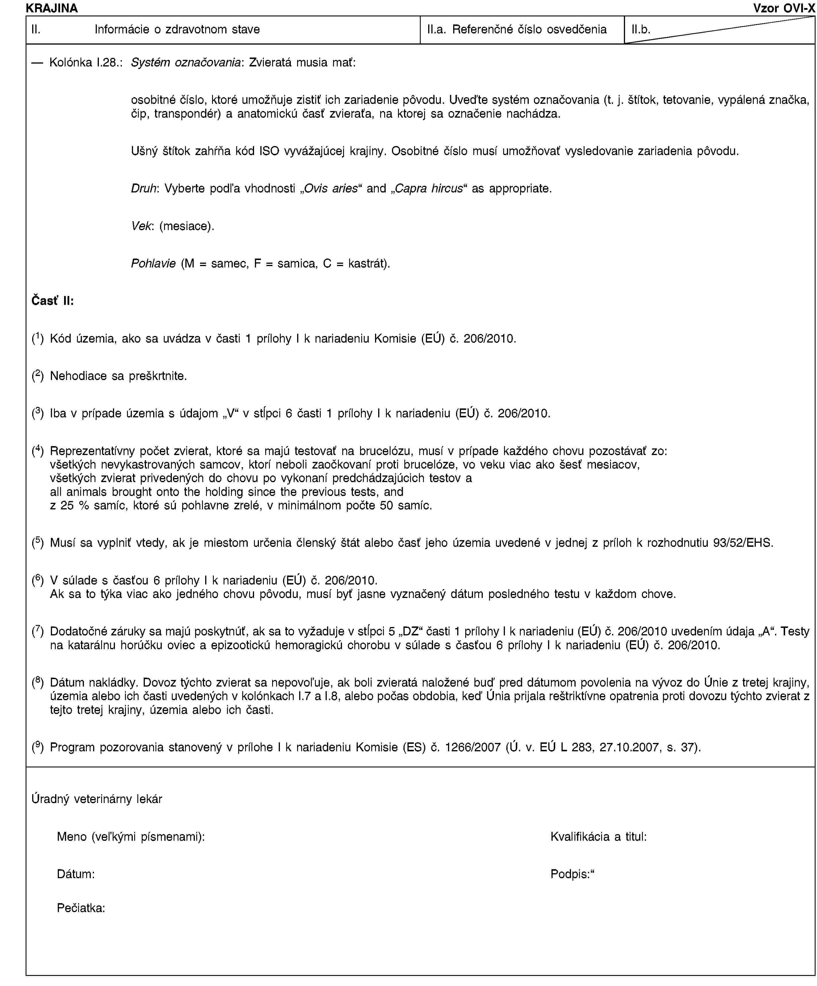 KRAJINAVzor OVI-XII. Informácie o zdravotnom staveII.a. Referenčné číslo osvedčeniaII.b.Kolónka I.28.: Systém označovania: Zvieratá musia mať:osobitné číslo, ktoré umožňuje zistiť ich zariadenie pôvodu. Uveďte systém označovania (t. j. štítok, tetovanie, vypálená značka, čip, transpondér) a anatomickú časť zvieraťa, na ktorej sa označenie nachádza.Ušný štítok zahŕňa kód ISO vyvážajúcej krajiny. Osobitné číslo musí umožňovať vysledovanie zariadenia pôvodu.Druh: Vyberte podľa vhodnosti „Ovis aries“ and „Capra hircus“ as appropriate.Vek: (mesiace).Pohlavie (M = samec, F = samica, C = kastrát).Časť II:(1) Kód územia, ako sa uvádza v časti 1 prílohy I k nariadeniu Komisie (EÚ) č. 206/2010.(2) Nehodiace sa preškrtnite.(3) Iba v prípade územia s údajom „V“ v stĺpci 6 časti 1 prílohy I k nariadeniu (EÚ) č. 206/2010.(4) Reprezentatívny počet zvierat, ktoré sa majú testovať na brucelózu, musí v prípade každého chovu pozostávať zo:všetkých nevykastrovaných samcov, ktorí neboli zaočkovaní proti brucelóze, vo veku viac ako šesť mesiacov,všetkých zvierat privedených do chovu po vykonaní predchádzajúcich testov aall animals brought onto the holding since the previous tests, andz 25 % samíc, ktoré sú pohlavne zrelé, v minimálnom počte 50 samíc.(5) Musí sa vyplniť vtedy, ak je miestom určenia členský štát alebo časť jeho územia uvedené v jednej z príloh k rozhodnutiu 93/52/EHS.(6) V súlade s časťou 6 prílohy I k nariadeniu (EÚ) č. 206/2010.Ak sa to týka viac ako jedného chovu pôvodu, musí byť jasne vyznačený dátum posledného testu v každom chove.(7) Dodatočné záruky sa majú poskytnúť, ak sa to vyžaduje v stĺpci 5 „DZ“ časti 1 prílohy I k nariadeniu (EÚ) č. 206/2010 uvedením údaja „A“. Testy na katarálnu horúčku oviec a epizootickú hemoragickú chorobu v súlade s časťou 6 prílohy I k nariadeniu (EÚ) č. 206/2010.(8) Dátum nakládky. Dovoz týchto zvierat sa nepovoľuje, ak boli zvieratá naložené buď pred dátumom povolenia na vývoz do Únie z tretej krajiny, územia alebo ich časti uvedených v kolónkach I.7 a I.8, alebo počas obdobia, keď Únia prijala reštriktívne opatrenia proti dovozu týchto zvierat z tejto tretej krajiny, územia alebo ich časti.(9) Program pozorovania stanovený v prílohe I k nariadeniu Komisie (ES) č. 1266/2007 (Ú. v. EÚ L 283, 27.10.2007, s. 37).Úradný veterinárny lekárMeno (veľkými písmenami):Kvalifikácia a titul:Dátum:Podpis:Pečiatka: