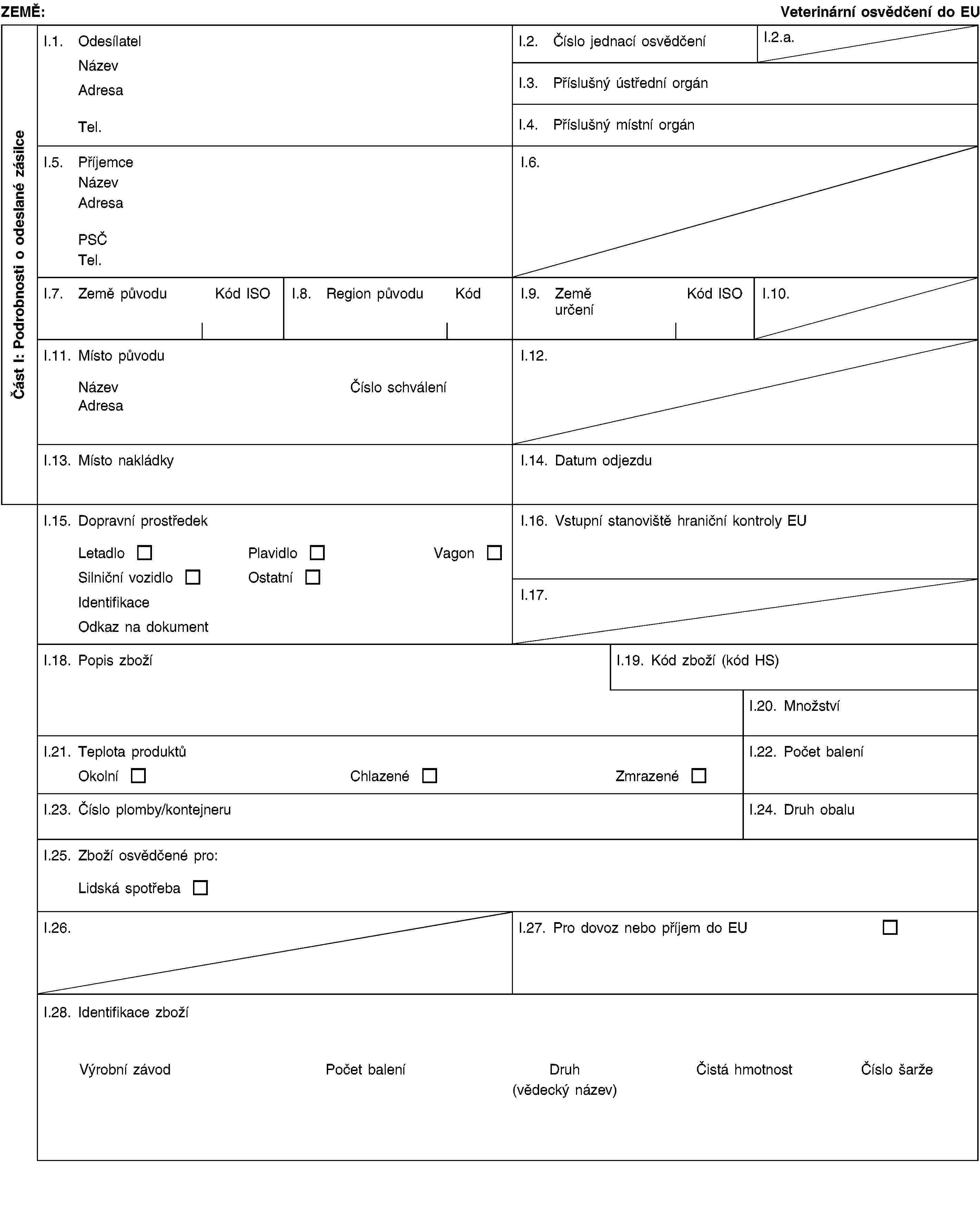 Část I: Podrobnosti o odeslané zásilceZEMĚ:Veterinární osvědčení do EUI.1. OdesílatelNázevAdresaTel.I.2. Číslo jednací osvědčeníI.2.a.I.3. Příslušný ústřední orgánI.4. Příslušný místní orgánI.5. PříjemceNázevAdresaPSČTel.I.6.I.7. Země původuKód ISOI.8. Region původuKódI.9. Země určeníKód ISOI.10.I.11. Místo původuNázevČíslo schváleníAdresaI.12.I.13. Místo nakládkyI.14. Datum odjezduI.15. Dopravní prostředekLetadloPlavidloVagonSilniční vozidloOstatníIdentifikaceOdkaz na dokumentI.16. Vstupní stanoviště hraniční kontroly EUI.17.I.18. Popis zbožíI.19. Kód zboží (kód HS)I.20. MnožstvíI.21. Teplota produktůOkolníChlazenéZmrazenéI.22. Počet baleníI.23. Číslo plomby/kontejneruI.24. Druh obaluI.25. Zboží osvědčené pro:Lidská spotřebaI.26.I.27. Pro dovoz nebo příjem do EUI.28. Identifikace zbožíVýrobní závodPočet baleníDruh(vědecký název)Čistá hmotnostČíslo šarže