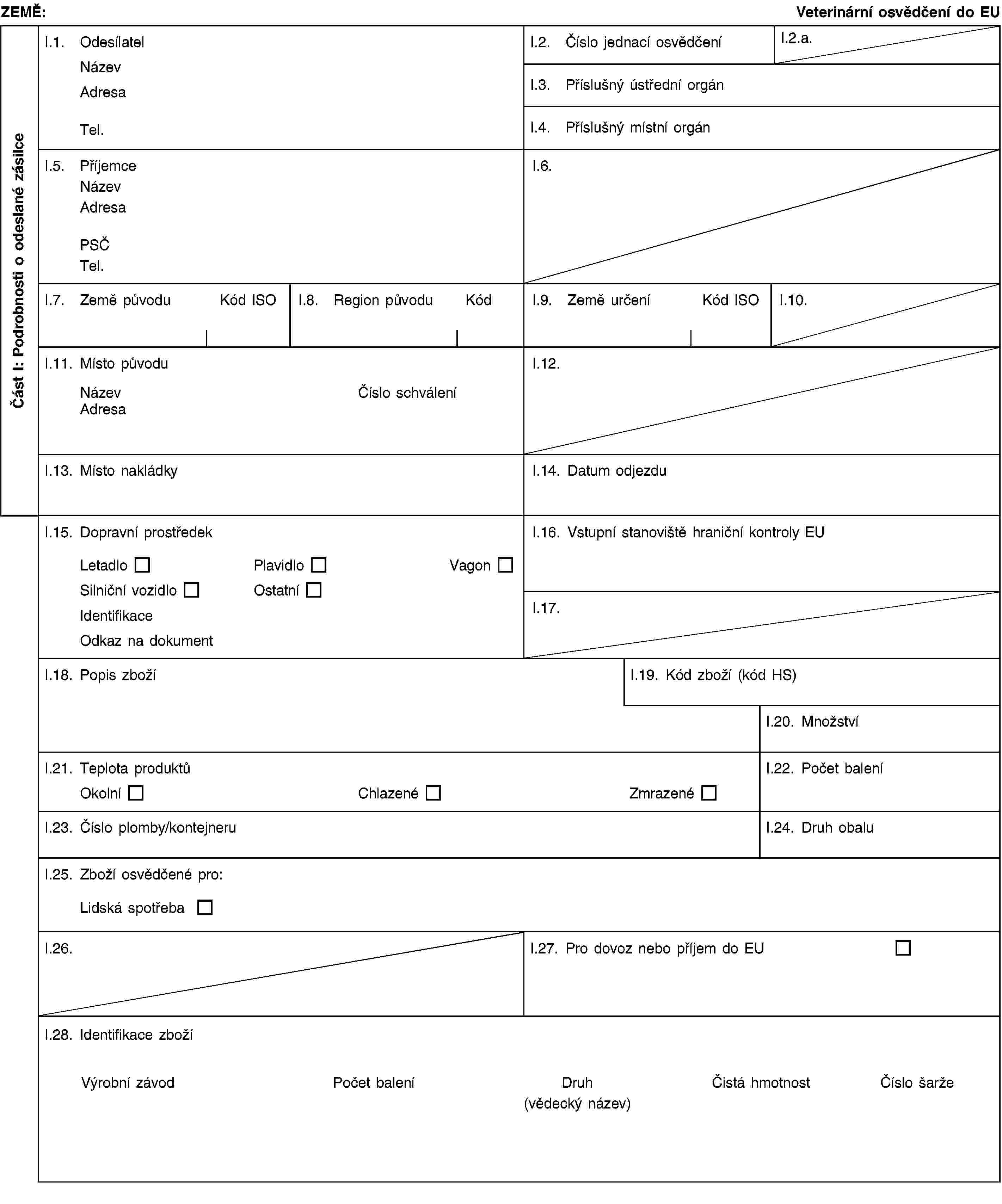 Část I: Podrobnosti o odeslané zásilceZEMĚ:Veterinární osvědčení do EUI.1. OdesílatelNázevAdresaTel.I.2. Číslo jednací osvědčeníI.2.a.I.3. Příslušný ústřední orgánI.4. Příslušný místní orgánI.5. PříjemceNázevAdresaPSČTel.I.6.I.7. Země původuKód ISOI.8. Region původuKódI.9. Země určeníKód ISOI.10.I.11. Místo původuNázevČíslo schváleníAdresaI.12.I.13. Místo nakládkyI.14. Datum odjezduI.15. Dopravní prostředekLetadloPlavidloVagonSilniční vozidloOstatníIdentifikaceOdkaz na dokumentI.16. Vstupní stanoviště hraniční kontroly EUI.17.I.18. Popis zbožíI.19. Kód zboží (kód HS)I.20. MnožstvíI.21. Teplota produktůOkolníChlazenéZmrazenéI.22. Počet baleníI.23. Číslo plomby/kontejneruI.24. Druh obaluI.25. Zboží osvědčené pro:Lidská spotřebaI.26.I.27. Pro dovoz nebo příjem do EUI.28. Identifikace zbožíVýrobní závodPočet baleníDruh(vědecký název)Čistá hmotnostČíslo šarže