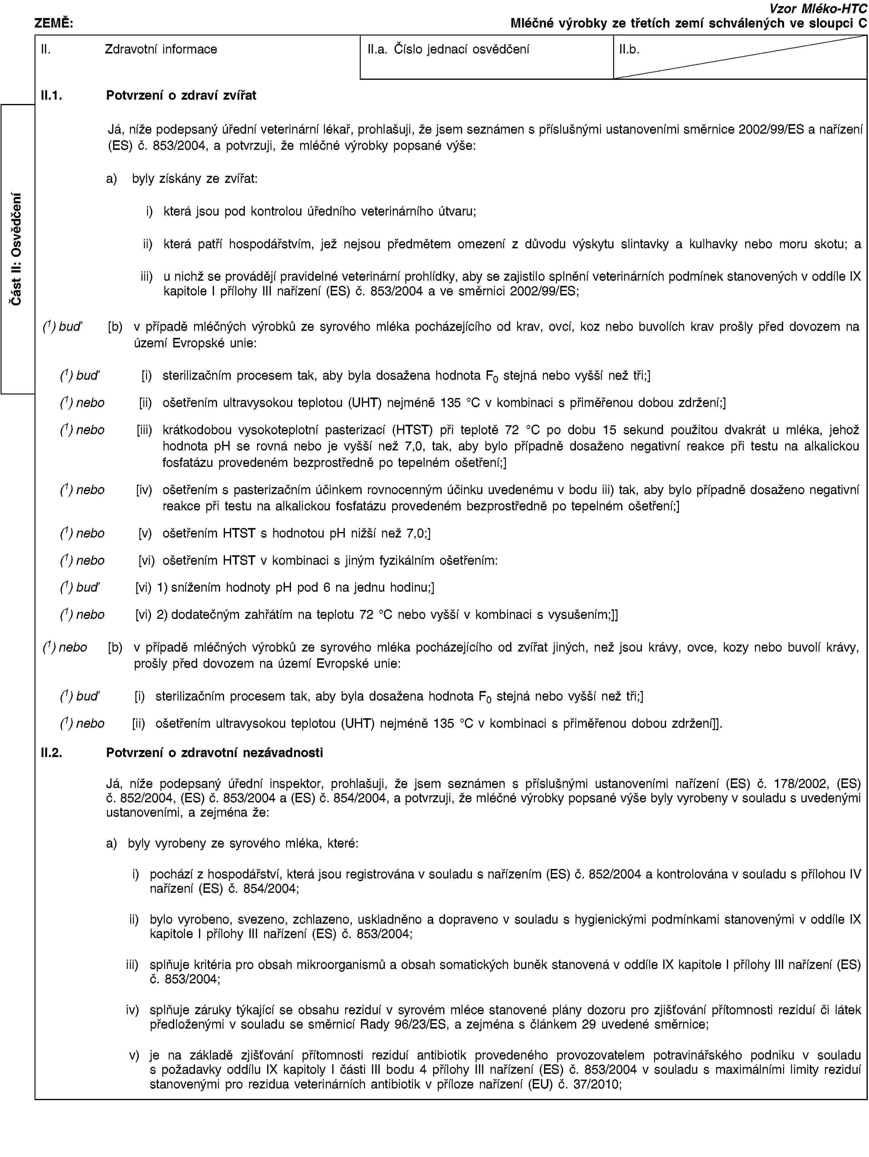 Část II: OsvědčeníZEMĚ:Vzor Mléko-HTCMléčné výrobky ze třetích zemí schválených ve sloupci CII. Zdravotní informaceII.a. Číslo jednací osvědčeníII.b.II.1. Potvrzení o zdraví zvířatJá, níže podepsaný úřední veterinární lékař, prohlašuji, že jsem seznámen s příslušnými ustanoveními směrnice 2002/99/ES a nařízení (ES) č. 853/2004, a potvrzuji, že mléčné výrobky popsané výše:a) byly získány ze zvířat:i) která jsou pod kontrolou úředního veterinárního útvaru;ii) která patří hospodářstvím, jež nejsou předmětem omezení z důvodu výskytu slintavky a kulhavky nebo moru skotu; aiii) u nichž se provádějí pravidelné veterinární prohlídky, aby se zajistilo splnění veterinárních podmínek stanovených v oddíle IX kapitole I přílohy III nařízení (ES) č. 853/2004 a ve směrnici 2002/99/ES;(1) buď [b) v případě mléčných výrobků ze syrového mléka pocházejícího od krav, ovcí, koz nebo buvolích krav prošly před dovozem na území Evropské unie:(1) buď [i) sterilizačním procesem tak, aby byla dosažena hodnota F0 stejná nebo vyšší než tři;](1) nebo [ii) ošetřením ultravysokou teplotou (UHT) nejméně 135 °C v kombinaci s přiměřenou dobou zdržení;](1) nebo [iii) krátkodobou vysokoteplotní pasterizací (HTST) při teplotě 72 °C po dobu 15 sekund použitou dvakrát u mléka, jehož hodnota pH se rovná nebo je vyšší než 7,0, tak, aby bylo případně dosaženo negativní reakce při testu na alkalickou fosfatázu provedeném bezprostředně po tepelném ošetření;](1) nebo [iv) ošetřením s pasterizačním účinkem rovnocenným účinku uvedenému v bodu iii) tak, aby bylo případně dosaženo negativní reakce při testu na alkalickou fosfatázu provedeném bezprostředně po tepelném ošetření;](1) nebo [v) ošetřením HTST s hodnotou pH nižší než 7,0;](1) nebo [vi) ošetřením HTST v kombinaci s jiným fyzikálním ošetřením:(1) buď [vi) 1) snížením hodnoty pH pod 6 na jednu hodinu;](1) nebo [vi) 2) dodatečným zahřátím na teplotu 72 °C nebo vyšší v kombinaci s vysušením;]](1) nebo [b) v případě mléčných výrobků ze syrového mléka pocházejícího od zvířat jiných, než jsou krávy, ovce, kozy nebo buvolí krávy, prošly před dovozem na území Evropské unie:(1) buď [i) sterilizačním procesem tak, aby byla dosažena hodnota F0 stejná nebo vyšší než tři;](1) nebo [ii) ošetřením ultravysokou teplotou (UHT) nejméně 135 °C v kombinaci s přiměřenou dobou zdržení]].II.2. Potvrzení o zdravotní nezávadnostiJá, níže podepsaný úřední inspektor, prohlašuji, že jsem seznámen s příslušnými ustanoveními nařízení (ES) č. 178/2002, (ES) č. 852/2004, (ES) č. 853/2004 a (ES) č. 854/2004, a potvrzuji, že mléčné výrobky popsané výše byly vyrobeny v souladu s uvedenými ustanoveními, a zejména že:a) byly vyrobeny ze syrového mléka, které:i) pochází z hospodářství, která jsou registrována v souladu s nařízením (ES) č. 852/2004 a kontrolována v souladu s přílohou IV nařízení (ES) č. 854/2004;ii) bylo vyrobeno, svezeno, zchlazeno, uskladněno a dopraveno v souladu s hygienickými podmínkami stanovenými v oddíle IX kapitole I přílohy III nařízení (ES) č. 853/2004;iii) splňuje kritéria pro obsah mikroorganismů a obsah somatických buněk stanovená v oddíle IX kapitole I přílohy III nařízení (ES) č. 853/2004;iv) splňuje záruky týkající se obsahu reziduí v syrovém mléce stanovené plány dozoru pro zjišťování přítomnosti reziduí či látek předloženými v souladu se směrnicí Rady 96/23/ES, a zejména s článkem 29 uvedené směrnice;v) je na základě zjišťování přítomnosti reziduí antibiotik provedeného provozovatelem potravinářského podniku v souladu s požadavky oddílu IX kapitoly I části III bodu 4 přílohy III nařízení (ES) č. 853/2004 v souladu s maximálními limity reziduí stanovenými pro rezidua veterinárních antibiotik v příloze nařízení (EU) č. 37/2010;