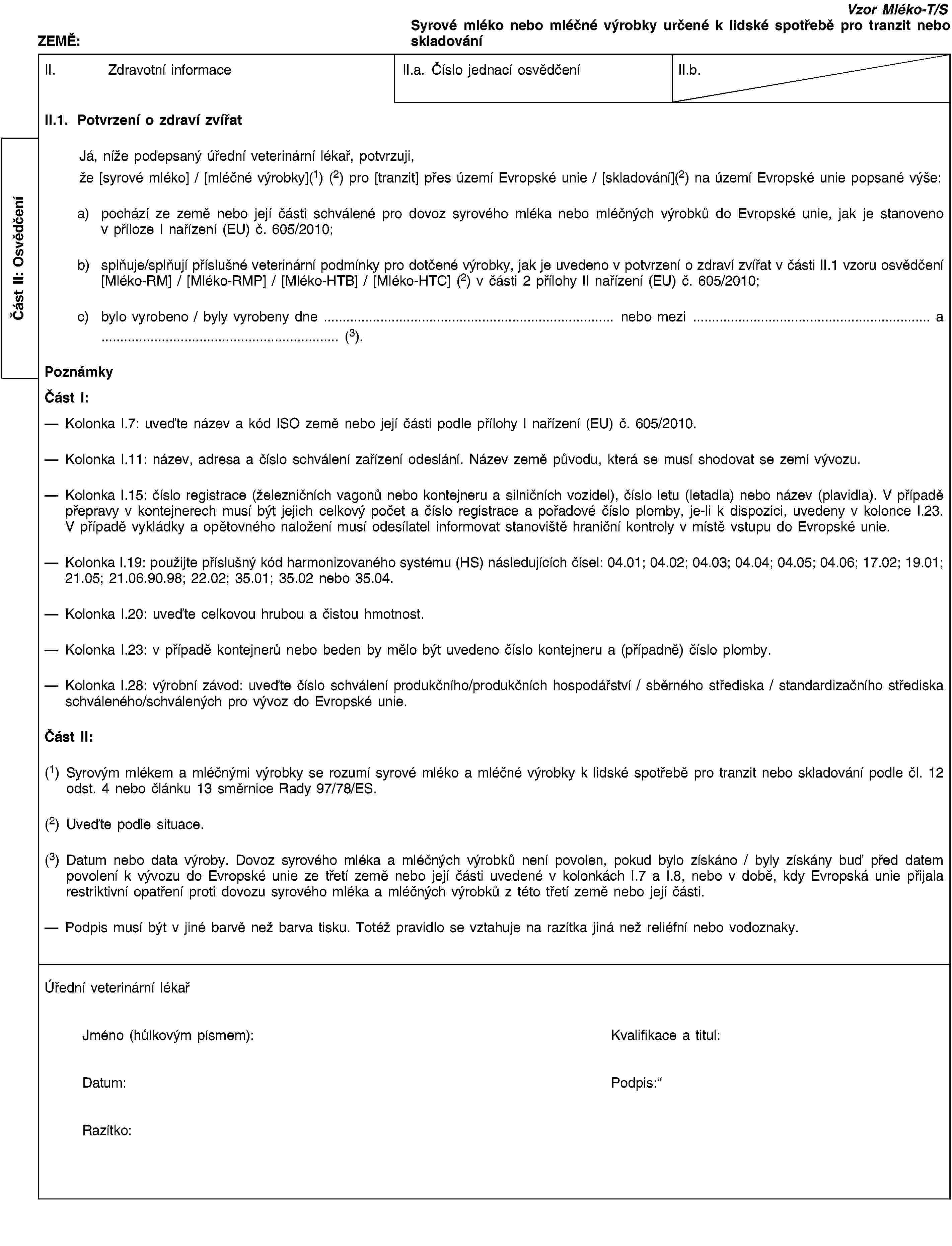 Část II: OsvědčeníZEMĚ:Vzor Mléko-T/SSyrové mléko nebo mléčné výrobky určené k lidské spotřebě pro tranzit nebo skladováníII. Zdravotní informaceII.a. Číslo jednací osvědčeníII.b.II.1. Potvrzení o zdraví zvířatJá, níže podepsaný úřední veterinární lékař, potvrzuji,že [syrové mléko] / [mléčné výrobky](1) (2) pro [tranzit] přes území Evropské unie / [skladování](2) na území Evropské unie popsané výše:a) pochází ze země nebo její části schválené pro dovoz syrového mléka nebo mléčných výrobků do Evropské unie, jak je stanoveno v příloze I nařízení (EU) č. 605/2010;b) splňuje/splňují příslušné veterinární podmínky pro dotčené výrobky, jak je uvedeno v potvrzení o zdraví zvířat v části II.1 vzoru osvědčení [Mléko-RM] / [Mléko-RMP] / [Mléko-HTB] / [Mléko-HTC] (2) v části 2 přílohy II nařízení (EU) č. 605/2010;c) bylo vyrobeno / byly vyrobeny dne … nebo mezi … a … (3).PoznámkyČást I:Kolonka I.7: uveďte název a kód ISO země nebo její části podle přílohy I nařízení (EU) č. 605/2010.Kolonka I.11: název, adresa a číslo schválení zařízení odeslání. Název země původu, která se musí shodovat se zemí vývozu.Kolonka I.15: číslo registrace (železničních vagonů nebo kontejneru a silničních vozidel), číslo letu (letadla) nebo název (plavidla). V případě přepravy v kontejnerech musí být jejich celkový počet a číslo registrace a pořadové číslo plomby, je-li k dispozici, uvedeny v kolonce I.23. V případě vykládky a opětovného naložení musí odesílatel informovat stanoviště hraniční kontroly v místě vstupu do Evropské unie.Kolonka I.19: použijte příslušný kód harmonizovaného systému (HS) následujících čísel: 04.01; 04.02; 04.03; 04.04; 04.05; 04.06; 17.02; 19.01; 21.05; 21.06.90.98; 22.02; 35.01; 35.02 nebo 35.04.Kolonka I.20: uveďte celkovou hrubou a čistou hmotnost.Kolonka I.23: v případě kontejnerů nebo beden by mělo být uvedeno číslo kontejneru a (případně) číslo plomby.Kolonka I.28: výrobní závod: uveďte číslo schválení produkčního/produkčních hospodářství / sběrného střediska / standardizačního střediska schváleného/schválených pro vývoz do Evropské unie.Část II:(1) Syrovým mlékem a mléčnými výrobky se rozumí syrové mléko a mléčné výrobky k lidské spotřebě pro tranzit nebo skladování podle čl. 12 odst. 4 nebo článku 13 směrnice Rady 97/78/ES.(2) Uveďte podle situace.(3) Datum nebo data výroby. Dovoz syrového mléka a mléčných výrobků není povolen, pokud bylo získáno / byly získány buď před datem povolení k vývozu do Evropské unie ze třetí země nebo její části uvedené v kolonkách I.7 a I.8, nebo v době, kdy Evropská unie přijala restriktivní opatření proti dovozu syrového mléka a mléčných výrobků z této třetí země nebo její části.Podpis musí být v jiné barvě než barva tisku. Totéž pravidlo se vztahuje na razítka jiná než reliéfní nebo vodoznaky.Úřední veterinární lékařJméno (hůlkovým písmem):Kvalifikace a titul:Datum:Podpis:Razítko: