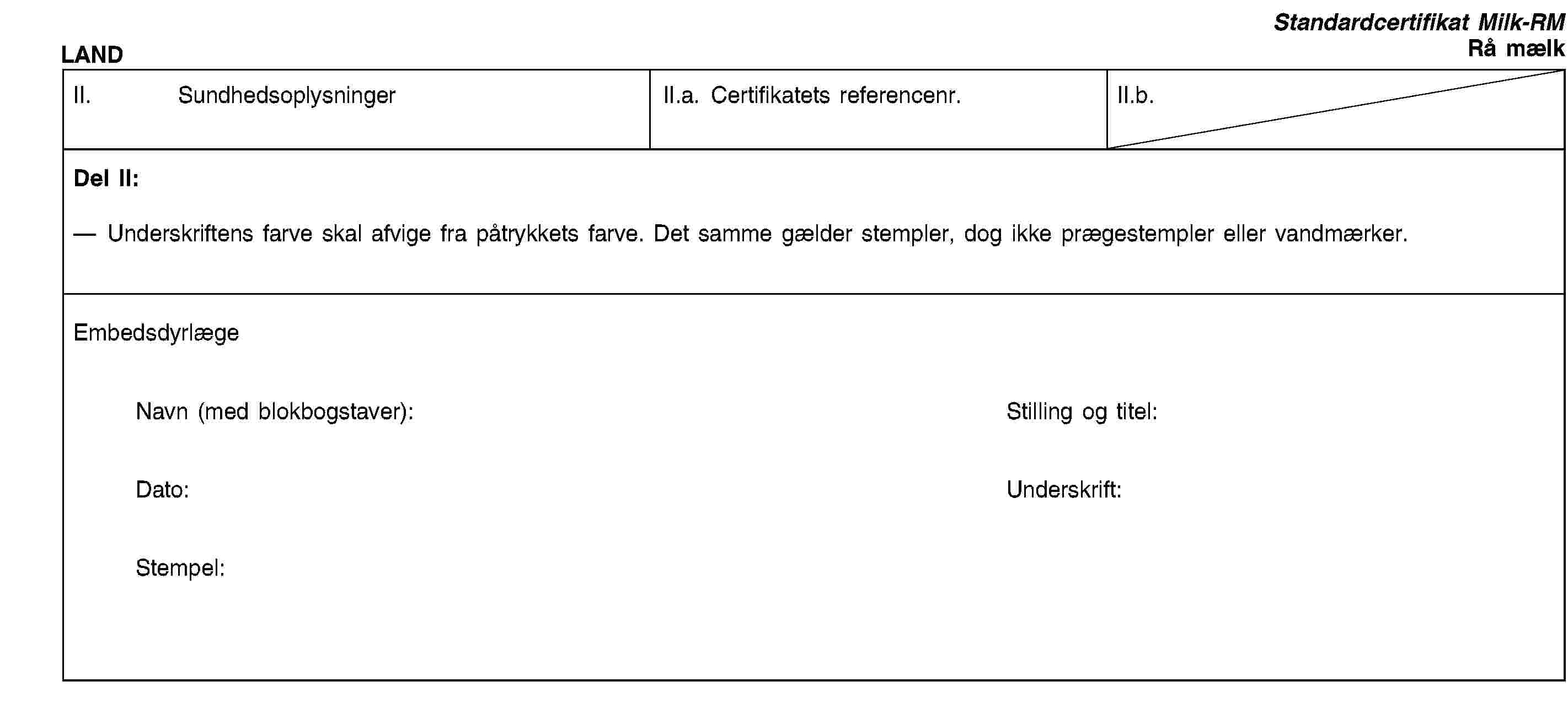 LANDStandardcertifikat Milk-RMRå mælkII. SundhedsoplysningerII.a. Certifikatets referencenr.II.b.Del II:Underskriftens farve skal afvige fra påtrykkets farve. Det samme gælder stempler, dog ikke prægestempler eller vandmærker.EmbedsdyrlægeNavn (med blokbogstaver):Stilling og titel:Dato:Underskrift:Stempel: