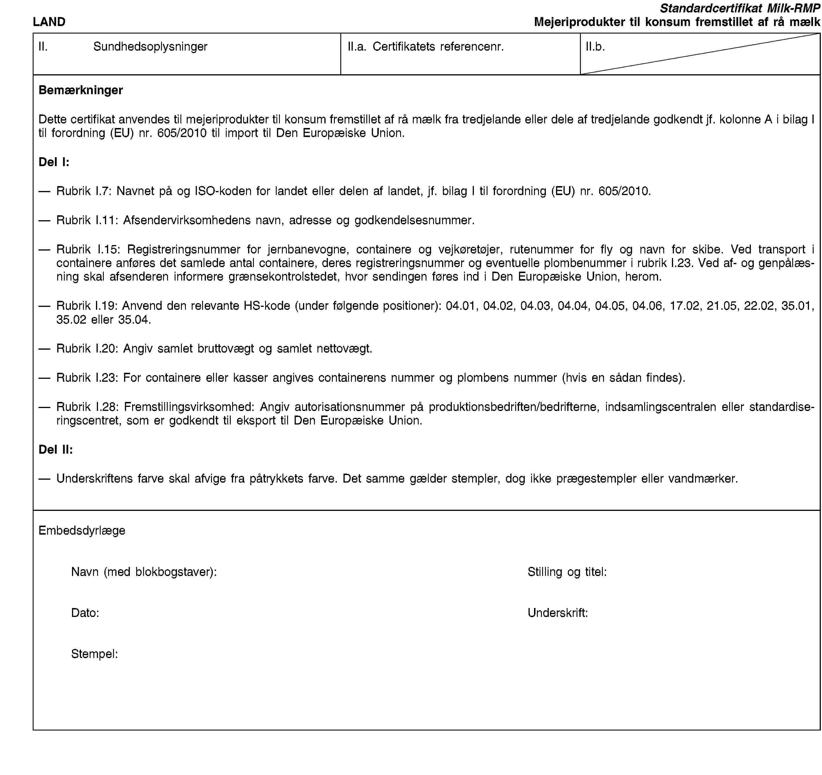 LANDStandardcertifikat Milk-RMPMejeriprodukter til konsum fremstillet af rå mælkII. SundhedsoplysningerII.a. Certifikatets referencenr.II.b.BemærkningerDette certifikat anvendes til mejeriprodukter til konsum fremstillet af rå mælk fra tredjelande eller dele af tredjelande godkendt jf. kolonne A i bilag I til forordning (EU) nr. 605/2010 til import til Den Europæiske Union.Del I:Rubrik I.7: Navnet på og ISO-koden for landet eller delen af landet, jf. bilag I til forordning (EU) nr. 605/2010.Rubrik I.11: Afsendervirksomhedens navn, adresse og godkendelsesnummer.Rubrik I.15: Registreringsnummer for jernbanevogne, containere og vejkøretøjer, rutenummer for fly og navn for skibe. Ved transport i containere anføres det samlede antal containere, deres registreringsnummer og eventuelle plombenummer i rubrik I.23. Ved af- og genpålæsning skal afsenderen informere grænsekontrolstedet, hvor sendingen føres ind i Den Europæiske Union, herom.Rubrik I.19: Anvend den relevante HS-kode (under følgende positioner): 04.01, 04.02, 04.03, 04.04, 04.05, 04.06, 17.02, 21.05, 22.02, 35.01, 35.02 eller 35.04.Rubrik I.20: Angiv samlet bruttovægt og samlet nettovægt.Rubrik I.23: For containere eller kasser angives containerens nummer og plombens nummer (hvis en sådan findes).Rubrik I.28: Fremstillingsvirksomhed: Angiv autorisationsnummer på produktionsbedriften/bedrifterne, indsamlingscentralen eller standardiseringscentret, som er godkendt til eksport til Den Europæiske Union.Del II:Underskriftens farve skal afvige fra påtrykkets farve. Det samme gælder stempler, dog ikke prægestempler eller vandmærker.EmbedsdyrlægeNavn (med blokbogstaver):Stilling og titel:Dato:Underskrift:Stempel: