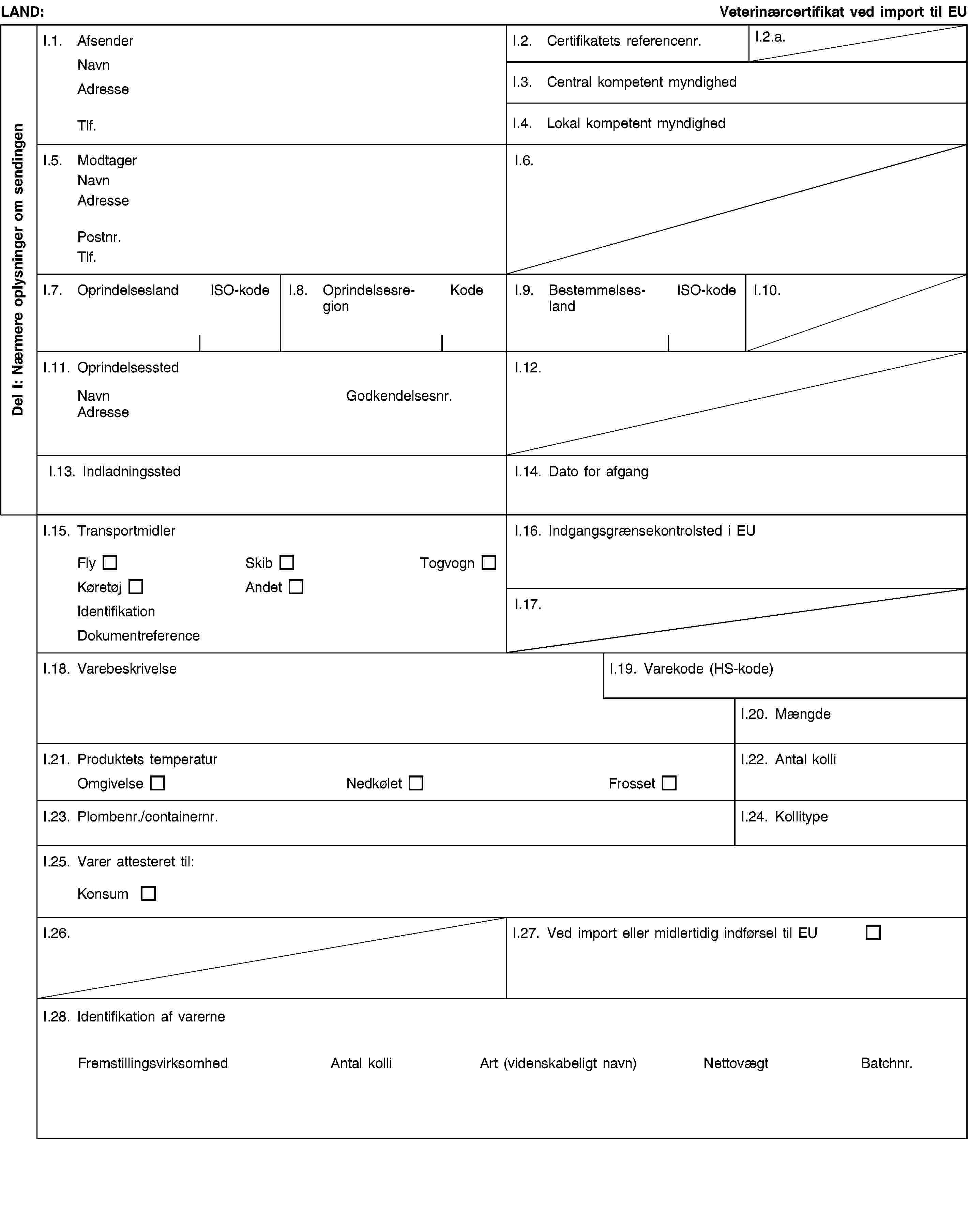 Del I: Nærmere oplysninger om sendingenLAND:Veterinærcertifikat ved import til EUI.1. AfsenderNavnAdresseTlf.I.2. Certifikatets referencenr.I.2.a.I.3. Central kompetent myndighedI.4. Lokal kompetent myndighedI.5. ModtagerNavnAdressePostnr.Tlf.I.6.I.7. OprindelseslandISO-kodeI.8. OprindelsesregionKodeI.9. BestemmelseslandISO-kodeI.10.I.11. OprindelsesstedNavnGodkendelsesnr.AdresseI.12.I.13. IndladningsstedI.14. Dato for afgangI.15. TransportmidlerFlySkibTogvognKøretøjAndetIdentifikationDokumentreferenceI.16. Indgangsgrænsekontrolsted i EUI.17.I.18. VarebeskrivelseI.19. Varekode (HS-kode)I.20. MængdeI.21. Produktets temperaturOmgivelseNedkøletFrossetI.22. Antal kolliI.23. Plombenr./containernr.I.24. KollitypeI.25. Varer attesteret til:KonsumI.26.I.27. Ved import eller midlertidig indførsel til EUI.28. Identifikation af varerneFremstillingsvirksomhedAntal kolliArt(videnskabeligt navn)NettovægtBatchnr.