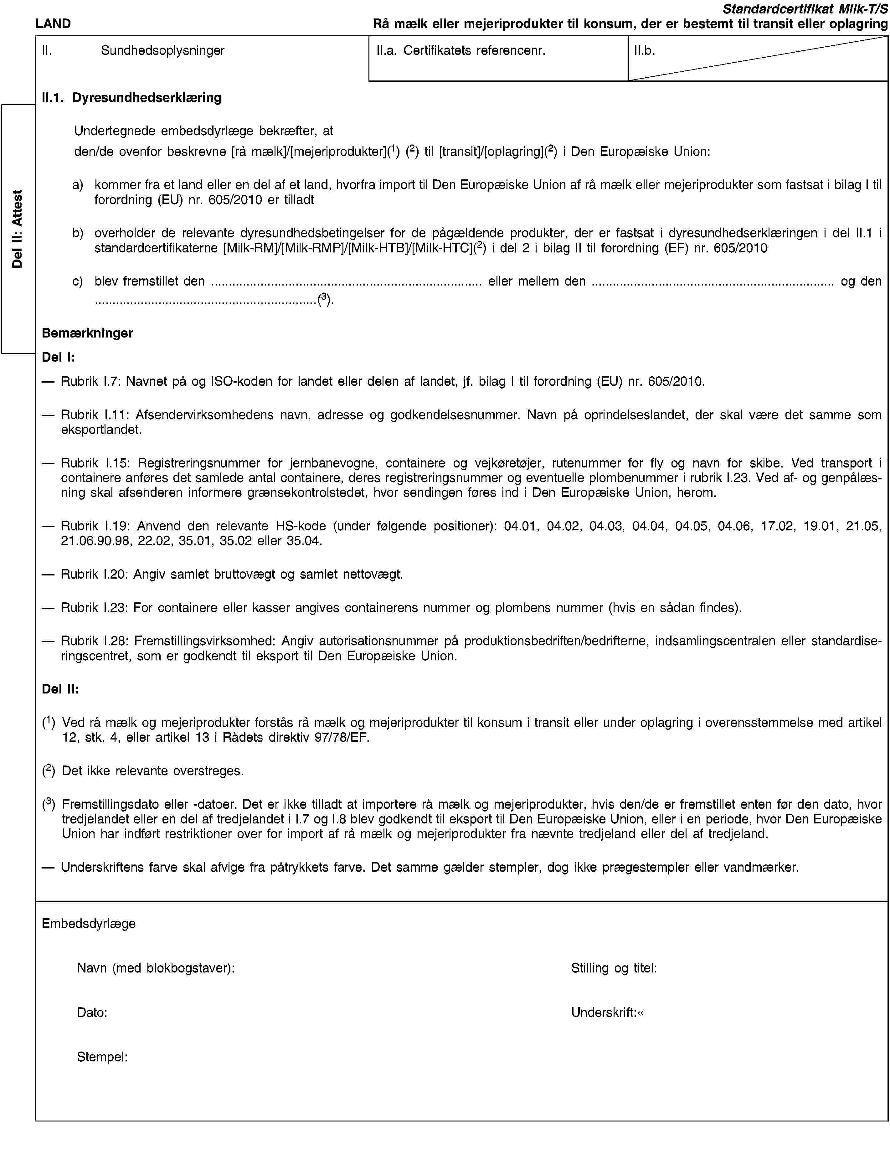 Del II: AttestLANDStandardcertifikat Milk-T/SRå mælk eller mejeriprodukter til konsum, der er bestemt til transit eller oplagringII. SundhedsoplysningerII.a. Certifikatets referencenr.II.b.II.1. DyresundhedserklæringUndertegnede embedsdyrlæge bekræfter, atden/de ovenfor beskrevne [rå mælk]/[mejeriprodukter](1) (2) til [transit]/[oplagring](2) i Den Europæiske Union:a) kommer fra et land eller en del af et land, hvorfra import til Den Europæiske Union af rå mælk eller mejeriprodukter som fastsat i bilag I til forordning (EU) nr. 605/2010 er tilladtb) overholder de relevante dyresundhedsbetingelser for de pågældende produkter, der er fastsat i dyresundhedserklæringen i del II.1 i standardcertifikaterne [Milk-RM]/[Milk-RMP]/[Milk-HTB]/[Milk-HTC](2) i del 2 i bilag II til forordning (EF) nr. 605/2010c) blev fremstillet den … eller mellem den … og den …(3).BemærkningerDel I:Rubrik I.7: Navnet på og ISO-koden for landet eller delen af landet, jf. bilag I til forordning (EU) nr. 605/2010.Rubrik I.11: Afsendervirksomhedens navn, adresse og godkendelsesnummer. Navn på oprindelseslandet, der skal være det samme som eksportlandet.Rubrik I.15: Registreringsnummer for jernbanevogne, containere og vejkøretøjer, rutenummer for fly og navn for skibe. Ved transport i containere anføres det samlede antal containere, deres registreringsnummer og eventuelle plombenummer i rubrik I.23. Ved af- og genpålæsning skal afsenderen informere grænsekontrolstedet, hvor sendingen føres ind i Den Europæiske Union, herom.Rubrik I.19: Anvend den relevante HS-kode (under følgende positioner): 04.01, 04.02, 04.03, 04.04, 04.05, 04.06, 17.02, 19.01, 21.05, 21.06.90.98, 22.02, 35.01, 35.02 eller 35.04.Rubrik I.20: Angiv samlet bruttovægt og samlet nettovægt.Rubrik I.23: For containere eller kasser angives containerens nummer og plombens nummer (hvis en sådan findes).Rubrik I.28: Fremstillingsvirksomhed: Angiv autorisationsnummer på produktionsbedriften/bedrifterne, indsamlingscentralen eller standardiseringscentret, som er godkendt til eksport til Den Europæiske Union.Del II:(1) Ved rå mælk og mejeriprodukter forstås rå mælk og mejeriprodukter til konsum i transit eller under oplagring i overensstemmelse med artikel 12, stk. 4, eller artikel 13 i Rådets direktiv 97/78/EF.(2) Det ikke relevante overstreges.(3) Fremstillingsdato eller -datoer. Det er ikke tilladt at importere rå mælk og mejeriprodukter, hvis den/de er fremstillet enten før den dato, hvor tredjelandet eller en del af tredjelandet i I.7 og I.8 blev godkendt til eksport til Den Europæiske Union, eller i en periode, hvor Den Europæiske Union har indført restriktioner over for import af rå mælk og mejeriprodukter fra nævnte tredjeland eller del af tredjeland.Underskriftens farve skal afvige fra påtrykkets farve. Det samme gælder stempler, dog ikke prægestempler eller vandmærker.EmbedsdyrlægeNavn (med blokbogstaver):Stilling og titel:Dato:Underskrift:Stempel: