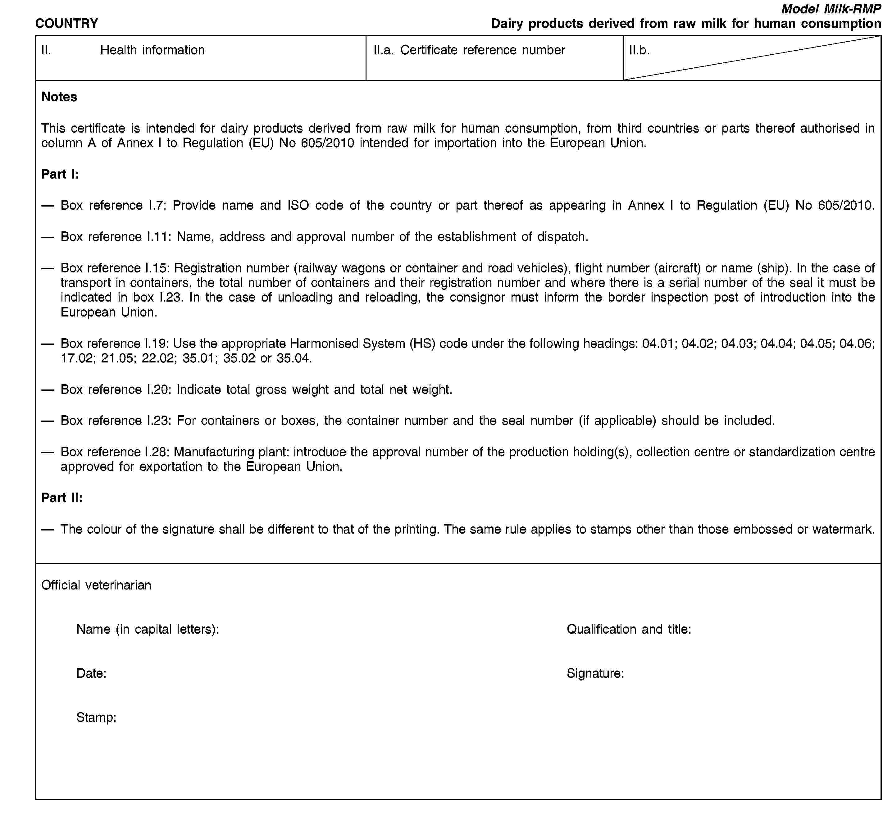 COUNTRYModel Milk-RMPDairy products derived from raw milk for human consumptionII. Health informationII.a. Certificate reference numberII.b.NotesThis certificate is intended for dairy products derived from raw milk for human consumption, from third countries or parts thereof authorised in column A of Annex I to Regulation (EU) No 605/2010 intended for importation into the European Union.Part I:Box reference I.7: Provide name and ISO code of the country or part thereof as appearing in Annex I to Regulation (EU) No 605/2010.Box reference I.11: Name, address and approval number of the establishment of dispatch.Box reference I.15: Registration number (railway wagons or container and road vehicles), flight number (aircraft) or name (ship). In the case of transport in containers, the total number of containers and their registration number and where there is a serial number of the seal it must be indicated in box I.23. In the case of unloading and reloading, the consignor must inform the border inspection post of introduction into the European Union.Box reference I.19: Use the appropriate Harmonised System (HS) code under the following headings: 04.01; 04.02; 04.03; 04.04; 04.05; 04.06; 17.02; 21.05; 22.02; 35.01; 35.02 or 35.04.Box reference I.20: Indicate total gross weight and total net weight.Box reference I.23: For containers or boxes, the container number and the seal number (if applicable) should be included.Box reference I.28: Manufacturing plant: introduce the approval number of the production holding(s), collection centre or standardization centre approved for exportation to the European Union.Part II:The colour of the signature shall be different to that of the printing. The same rule applies to stamps other than those embossed or watermark.Official veterinarianName (in capital letters):Qualification and title:Date:Signature:Stamp: