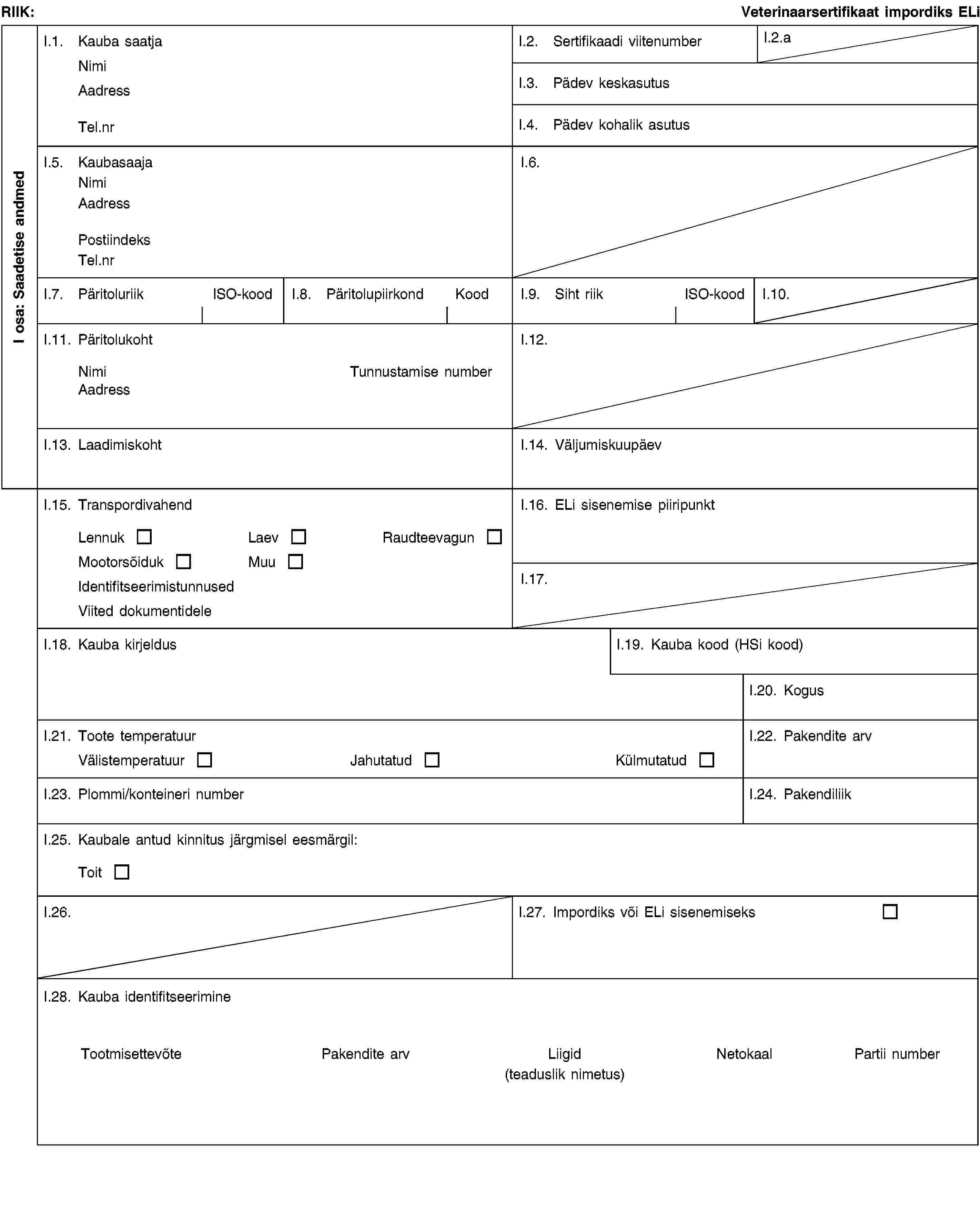 I osa: Saadetise andmedRIIK:Veterinaarsertifikaat impordiks ELiI.1. Kauba saatjaNimiAadressTel.nrI.2. Sertifikaadi viitenumberI.2.aI.3. Pädev keskasutusI.4. Pädev kohalik asutusI.5. KaubasaajaNimiAadressPostiindeksTel.nrI.6.I.7. PäritoluriikISO-koodI.8. PäritolupiirkondKoodI.9. Siht riikISO-koodI.10.I.11. PäritolukohtNimiTunnustamise numberAadressI.12.I.13. LaadimiskohtI.14. VäljumiskuupäevI.15. TranspordivahendLennukLaevRaudteevagunMootorsõidukMuuIdentifitseerimistunnusedViited dokumentideleI.16. ELi sisenemise piiripunktI.17.I.18. Kauba kirjeldusI.19. Kauba kood (HSi kood)I.20. KogusI.21. Toote temperatuurVälistemperatuurJahutatudKülmutatudI.22. Pakendite arvI.23. Plommi/konteineri numberI.24. PakendiliikI.25. Kaubale antud kinnitus järgmisel eesmärgil:ToitI.26.I.27. Impordiks või ELi sisenemiseksI.28. Kauba identifitseerimineTootmisettevõtePakendite arvLiigid(teaduslik nimetus)NetokaalPartii number