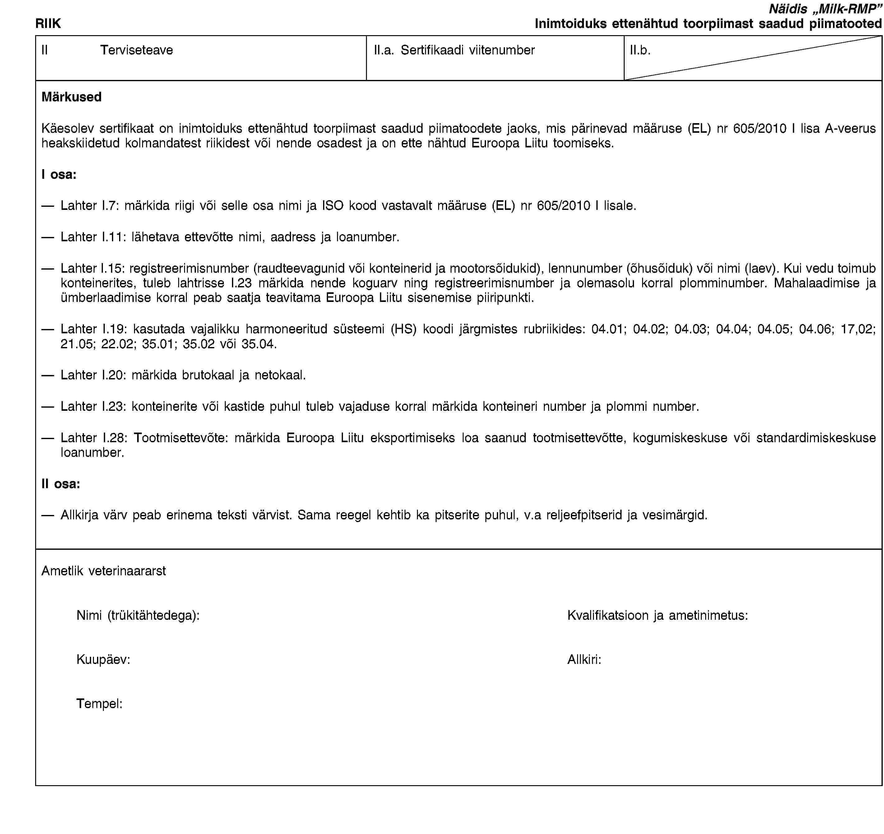 RIIKNäidis „Milk-RMP”Inimtoiduks ettenähtud toorpiimast saadud piimatootedII TerviseteaveII.a. Sertifikaadi viitenumberII.b.MärkusedKäesolev sertifikaat on inimtoiduks ettenähtud toorpiimast saadud piimatoodete jaoks, mis pärinevad määruse (EL) nr 605/2010 I lisa A-veerus heakskiidetud kolmandatest riikidest või nende osadest ja on ette nähtud Euroopa Liitu toomiseks.I osa:Lahter I.7: märkida riigi või selle osa nimi ja ISO kood vastavalt määruse (EL) nr 605/2010 I lisale.Lahter I.11: lähetava ettevõtte nimi, aadress ja loanumber.Lahter I.15: registreerimisnumber (raudteevagunid või konteinerid ja mootorsõidukid), lennunumber (õhusõiduk) või nimi (laev). Kui vedu toimub konteinerites, tuleb lahtrisse I.23 märkida nende koguarv ning registreerimisnumber ja olemasolu korral plomminumber. Mahalaadimise ja ümberlaadimise korral peab saatja teavitama Euroopa Liitu sisenemise piiripunkti.Lahter I.19: kasutada vajalikku harmoneeritud süsteemi (HS) koodi järgmistes rubriikides: 04.01; 04.02; 04.03; 04.04; 04.05; 04.06; 17,02; 21.05; 22.02; 35.01; 35.02 või 35.04.Lahter I.20: märkida brutokaal ja netokaal.Lahter I.23: konteinerite või kastide puhul tuleb vajaduse korral märkida konteineri number ja plommi number.Lahter I.28: Tootmisettevõte: märkida Euroopa Liitu eksportimiseks loa saanud tootmisettevõtte, kogumiskeskuse või standardimiskeskuse loanumber.II osa:Allkirja värv peab erinema teksti värvist. Sama reegel kehtib ka pitserite puhul, v.a reljeefpitserid ja vesimärgid.Ametlik veterinaararstNimi (trükitähtedega):Kvalifikatsioon ja ametinimetus:Kuupäev:Allkiri:Tempel: