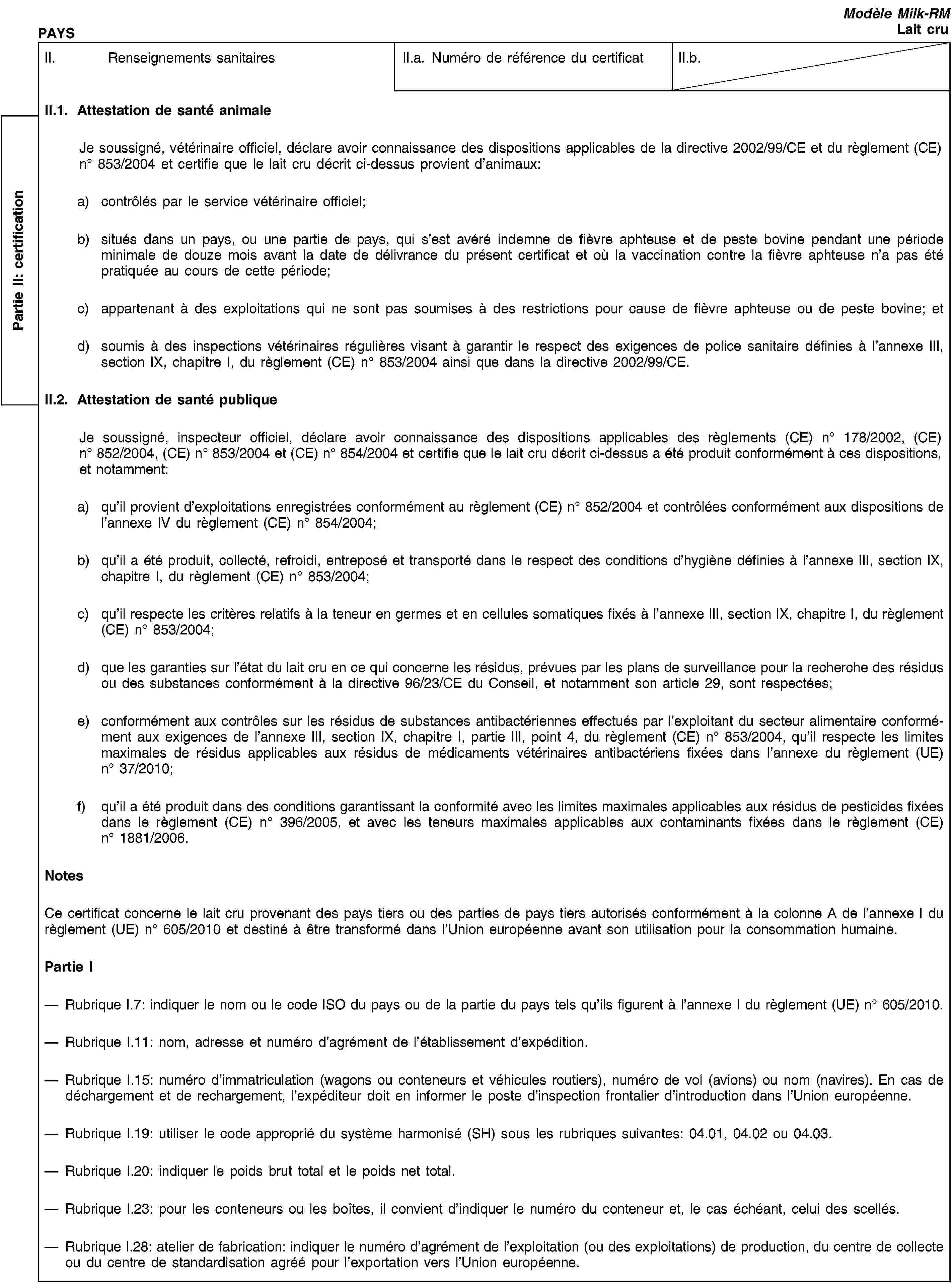 Partie II: certificationPAYSModèle Milk-RMLait cruII. Renseignements sanitairesII.a. Numéro de référence du certificatII.b.II.1. Attestation de santé animaleJe soussigné, vétérinaire officiel, déclare avoir connaissance des dispositions applicables de la directive 2002/99/CE et du règlement (CE) no 853/2004 et certifie que le lait cru décrit ci-dessus provient d’animaux:a) contrôlés par le service vétérinaire officiel;b) situés dans un pays, ou une partie de pays, qui s’est avéré indemne de fièvre aphteuse et de peste bovine pendant une période minimale de douze mois avant la date de délivrance du présent certificat et où la vaccination contre la fièvre aphteuse n’a pas été pratiquée au cours de cette période;c) appartenant à des exploitations qui ne sont pas soumises à des restrictions pour cause de fièvre aphteuse ou de peste bovine; etd) soumis à des inspections vétérinaires régulières visant à garantir le respect des exigences de police sanitaire définies à l’annexe III, section IX, chapitre I, du règlement (CE) no 853/2004 ainsi que dans la directive 2002/99/CE.II.2. Attestation de santé publiqueJe soussigné, inspecteur officiel, déclare avoir connaissance des dispositions applicables des règlements (CE) no 178/2002, (CE) no 852/2004, (CE) no 853/2004 et (CE) no 854/2004 et certifie que le lait cru décrit ci-dessus a été produit conformément à ces dispositions, et notamment:a) qu’il provient d’exploitations enregistrées conformément au règlement (CE) no 852/2004 et contrôlées conformément aux dispositions de l’annexe IV du règlement (CE) no 854/2004;b) qu’il a été produit, collecté, refroidi, entreposé et transporté dans le respect des conditions d’hygiène définies à l’annexe III, section IX, chapitre I, du règlement (CE) no 853/2004;c) qu’il respecte les critères relatifs à la teneur en germes et en cellules somatiques fixés à l’annexe III, section IX, chapitre I, du règlement (CE) no 853/2004;d) que les garanties sur l’état du lait cru en ce qui concerne les résidus, prévues par les plans de surveillance pour la recherche des résidus ou des substances conformément à la directive 96/23/CE du Conseil, et notamment son article 29, sont respectées;e) conformément aux contrôles sur les résidus de substances antibactériennes effectués par l’exploitant du secteur alimentaire conformément aux exigences de l’annexe III, section IX, chapitre I, partie III, point 4, du règlement (CE) no 853/2004, qu’il respecte les limites maximales de résidus applicables aux résidus de médicaments vétérinaires antibactériens fixées dans l’annexe du règlement (UE) no 37/2010;f) qu’il a été produit dans des conditions garantissant la conformité avec les limites maximales applicables aux résidus de pesticides fixées dans le règlement (CE) no 396/2005, et avec les teneurs maximales applicables aux contaminants fixées dans le règlement (CE) no 1881/2006.NotesCe certificat concerne le lait cru provenant des pays tiers ou des parties de pays tiers autorisés conformément à la colonne A de l’annexe I du règlement (UE) no 605/2010 et destiné à être transformé dans l’Union européenne avant son utilisation pour la consommation humaine.Partie IRubrique I.7: indiquer le nom ou le code ISO du pays ou de la partie du pays tels qu’ils figurent à l’annexe I du règlement (UE) no 605/2010.Rubrique I.11: nom, adresse et numéro d’agrément de l’établissement d’expédition.Rubrique I.15: numéro d’immatriculation (wagons ou conteneurs et véhicules routiers), numéro de vol (avions) ou nom (navires). En cas de déchargement et de rechargement, l’expéditeur doit en informer le poste d’inspection frontalier d’introduction dans l’Union européenne.Rubrique I.19: utiliser le code approprié du système harmonisé (SH) sous les rubriques suivantes: 04.01, 04.02 ou 04.03.Rubrique I.20: indiquer le poids brut total et le poids net total.Rubrique I.23: pour les conteneurs ou les boîtes, il convient d’indiquer le numéro du conteneur et, le cas échéant, celui des scellés.Rubrique I.28: atelier de fabrication: indiquer le numéro d’agrément de l’exploitation (ou des exploitations) de production, du centre de collecte ou du centre de standardisation agréé pour l’exportation vers l’Union européenne.