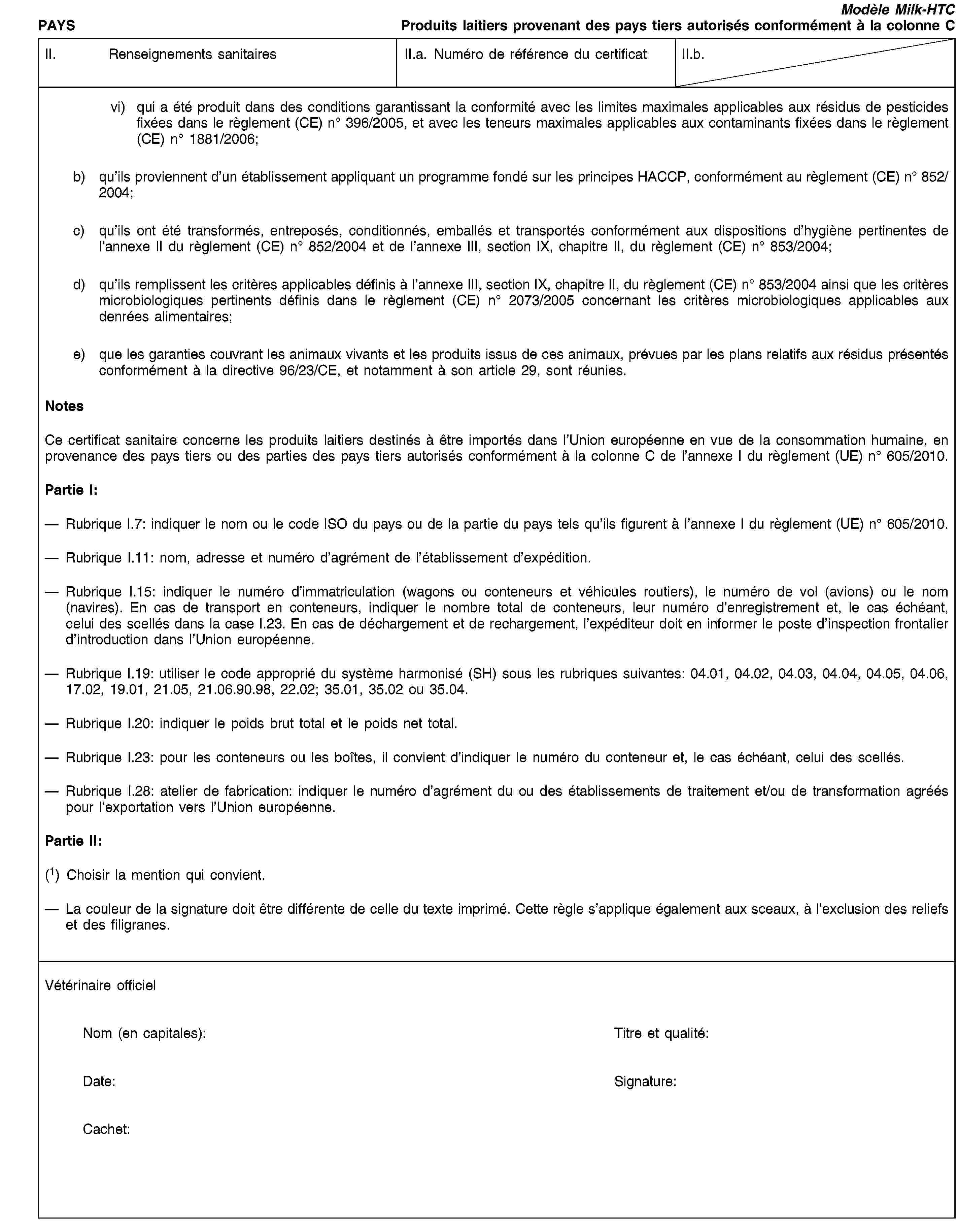 PAYSModèle Milk-HTCProduits laitiers provenant des pays tiers autorisés conformément à la colonne CII. Renseignements sanitairesII.a. Numéro de référence du certificatII.b.vi) qui a été produit dans des conditions garantissant la conformité avec les limites maximales applicables aux résidus de pesticides fixées dans le règlement (CE) no 396/2005, et avec les teneurs maximales applicables aux contaminants fixées dans le règlement (CE) no 1881/2006;b) qu’ils proviennent d’un établissement appliquant un programme fondé sur les principes HACCP, conformément au règlement (CE) no 852/2004;c) qu’ils ont été transformés, entreposés, conditionnés, emballés et transportés conformément aux dispositions d’hygiène pertinentes de l’annexe II du règlement (CE) no 852/2004 et de l’annexe III, section IX, chapitre II, du règlement (CE) no 853/2004;d) qu’ils remplissent les critères applicables définis à l’annexe III, section IX, chapitre II, du règlement (CE) no 853/2004 ainsi que les critères microbiologiques pertinents définis dans le règlement (CE) no 2073/2005 concernant les critères microbiologiques applicables aux denrées alimentaires;e) que les garanties couvrant les animaux vivants et les produits issus de ces animaux, prévues par les plans relatifs aux résidus présentés conformément à la directive 96/23/CE, et notamment à son article 29, sont réunies.NotesCe certificat sanitaire concerne les produits laitiers destinés à être importés dans l’Union européenne en vue de la consommation humaine, en provenance des pays tiers ou des parties des pays tiers autorisés conformément à la colonne C de l’annexe I du règlement (UE) no 605/2010.Partie I:Rubrique I.7: indiquer le nom ou le code ISO du pays ou de la partie du pays tels qu’ils figurent à l’annexe I du règlement (UE) no 605/2010.Rubrique I.11: nom, adresse et numéro d’agrément de l’établissement d’expédition.Rubrique I.15: indiquer le numéro d’immatriculation (wagons ou conteneurs et véhicules routiers), le numéro de vol (avions) ou le nom (navires). En cas de transport en conteneurs, indiquer le nombre total de conteneurs, leur numéro d’enregistrement et, le cas échéant, celui des scellés dans la case I.23. En cas de déchargement et de rechargement, l’expéditeur doit en informer le poste d’inspection frontalier d’introduction dans l’Union européenne.Rubrique I.19: utiliser le code approprié du système harmonisé (SH) sous les rubriques suivantes: 04.01, 04.02, 04.03, 04.04, 04.05, 04.06, 17.02, 19.01, 21.05, 21.06.90.98, 22.02; 35.01, 35.02 ou 35.04.Rubrique I.20: indiquer le poids brut total et le poids net total.Rubrique I.23: pour les conteneurs ou les boîtes, il convient d’indiquer le numéro du conteneur et, le cas échéant, celui des scellés.Rubrique I.28: atelier de fabrication: indiquer le numéro d’agrément du ou des établissements de traitement et/ou de transformation agréés pour l’exportation vers l’Union européenne.Partie II:(1) Choisir la mention qui convient.La couleur de la signature doit être différente de celle du texte imprimé. Cette règle s’applique également aux sceaux, à l’exclusion des reliefs et des filigranes.Vétérinaire officielNom (en capitales):Titre et qualité:Date:Signature:Cachet: