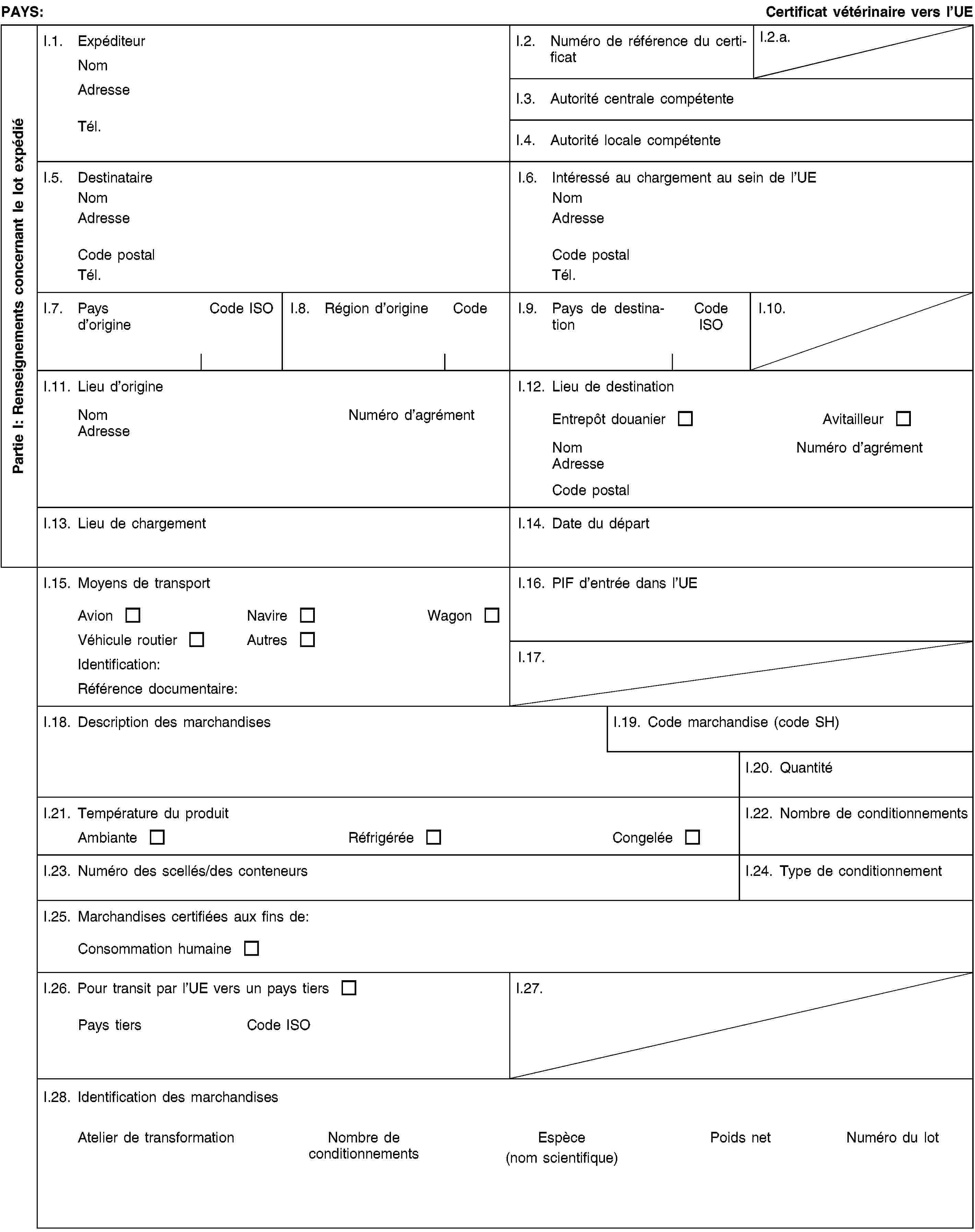 Partie I: Renseignements concernant le lot expédiéPAYS:Certificat vétérinaire vers l’UEI.1. ExpéditeurNomAdresseTél.I.2. Numéro de référence du certificatI.2.a.I.3. Autorité centrale compétenteI.4. Autorité locale compétenteI.5. DestinataireNomAdresseCode postalTél.I.6. Intéressé au chargement au sein de l’UENomAdresseCode postalTél.I.7. Pays d’origineCode ISOI.8. Région d’origineCodeI.9. Pays de destinationCode ISOI.10.I.11. Lieu d’origineNomNuméro d’agrémentAdresseI.12. Lieu de destinationEntrepôt douanierAvitailleurNomNuméro d’agrémentAdresseCode postalI.13. Lieu de chargementI.14. Date du départI.15. Moyens de transportAvionNavireWagonVéhicule routierAutresIdentification:Référence documentaire:I.16. PIF d’entrée dans l’UEI.17.I.18. Description des marchandisesI.19. Code marchandise (code SH)I.20. QuantitéI.21. Température du produitAmbianteRéfrigéréeCongeléeI.22. Nombre de conditionnementsI.23. Numéro des scellés/des conteneursI.24. Type de conditionnementI.25. Marchandises certifiées aux fins de:Consommation humaineI.26. Pour transit par l’UE vers un pays tiersPays tiersCode ISOI.27.I.28. Identification des marchandisesAtelier de transformationNombre de conditionnementsEspèce(nom scientifique)Poids netNuméro du lot