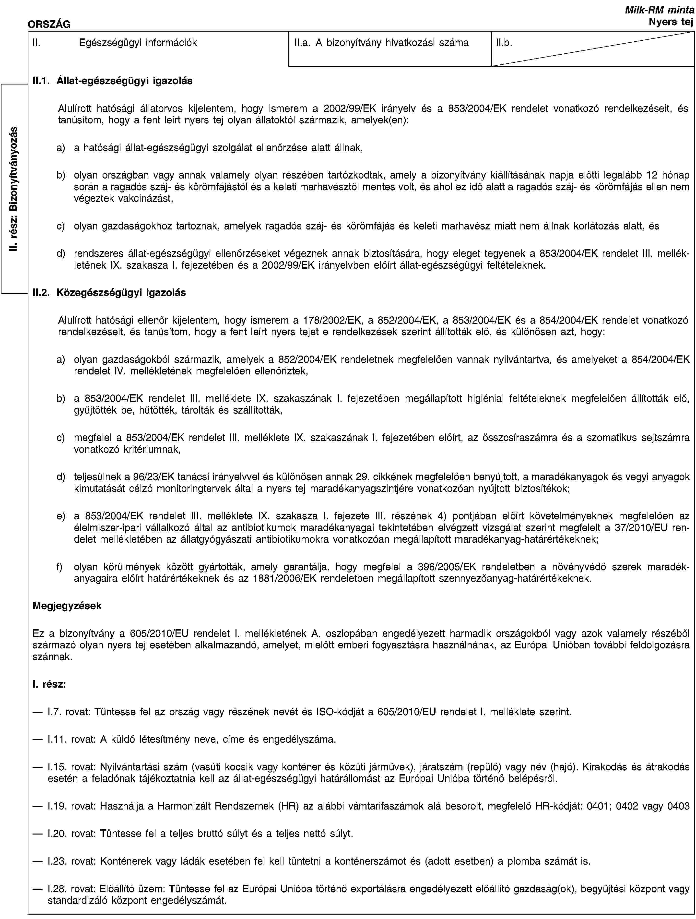 II. rész: BizonyítványozásORSZÁGMilk-RM mintaNyers tejII. Egészségügyi információkII.a. A bizonyítvány hivatkozási számaII.b.II.1. Állat-egészségügyi igazolásAlulírott hatósági állatorvos kijelentem, hogy ismerem a 2002/99/EK irányelv és a 853/2004/EK rendelet vonatkozó rendelkezéseit, és tanúsítom, hogy a fent leírt nyers tej olyan állatoktól származik, amelyek(en):a) a hatósági állat-egészségügyi szolgálat ellenőrzése alatt állnak,b) olyan országban vagy annak valamely olyan részében tartózkodtak, amely a bizonyítvány kiállításának napja előtti legalább 12 hónap során a ragadós száj- és körömfájástól és a keleti marhavésztől mentes volt, és ahol ez idő alatt a ragadós száj- és körömfájás ellen nem végeztek vakcinázást,c) olyan gazdaságokhoz tartoznak, amelyek ragadós száj- és körömfájás és keleti marhavész miatt nem állnak korlátozás alatt, ésd) rendszeres állat-egészségügyi ellenőrzéseket végeznek annak biztosítására, hogy eleget tegyenek a 853/2004/EK rendelet III. mellékletének IX. szakasza I. fejezetében és a 2002/99/EK irányelvben előírt állat-egészségügyi feltételeknek.II.2. Közegészségügyi igazolásAlulírott hatósági ellenőr kijelentem, hogy ismerem a 178/2002/EK, a 852/2004/EK, a 853/2004/EK és a 854/2004/EK rendelet vonatkozó rendelkezéseit, és tanúsítom, hogy a fent leírt nyers tejet e rendelkezések szerint állították elő, és különösen azt, hogy:a) olyan gazdaságokból származik, amelyek a 852/2004/EK rendeletnek megfelelően vannak nyilvántartva, és amelyeket a 854/2004/EK rendelet IV. mellékletének megfelelően ellenőriztek,b) a 853/2004/EK rendelet III. melléklete IX. szakaszának I. fejezetében megállapított higiéniai feltételeknek megfelelően állították elő, gyűjtötték be, hűtötték, tárolták és szállították,c) megfelel a 853/2004/EK rendelet III. melléklete IX. szakaszának I. fejezetében előírt, az összcsíraszámra és a szomatikus sejtszámra vonatkozó kritériumnak,d) teljesülnek a 96/23/EK tanácsi irányelvvel és különösen annak 29. cikkének megfelelően benyújtott, a maradékanyagok és vegyi anyagok kimutatását célzó monitoringtervek által a nyers tej maradékanyagszintjére vonatkozóan nyújtott biztosítékok;e) a 853/2004/EK rendelet III. melléklete IX. szakasza I. fejezete III. részének 4) pontjában előírt követelményeknek megfelelően az élelmiszer-ipari vállalkozó által az antibiotikumok maradékanyagai tekintetében elvégzett vizsgálat szerint megfelelt a 37/2010/EU rendelet mellékletében az állatgyógyászati antibiotikumokra vonatkozóan megállapított maradékanyag-határértékeknek;f) olyan körülmények között gyártották, amely garantálja, hogy megfelel a 396/2005/EK rendeletben a növényvédő szerek maradékanyagaira előírt határértékeknek és az 1881/2006/EK rendeletben megállapított szennyezőanyag-határértékeknek.MegjegyzésekEz a bizonyítvány a 605/2010/EU rendelet I. mellékletének A. oszlopában engedélyezett harmadik országokból vagy azok valamely részéből származó olyan nyers tej esetében alkalmazandó, amelyet, mielőtt emberi fogyasztásra használnának, az Európai Unióban további feldolgozásra szánnak.I. rész:I.7. rovat: Tüntesse fel az ország vagy részének nevét és ISO-kódját a 605/2010/EU rendelet I. melléklete szerint.I.11. rovat: A küldő létesítmény neve, címe és engedélyszáma.I.15. rovat: Nyilvántartási szám (vasúti kocsik vagy konténer és közúti járművek), járatszám (repülő) vagy név (hajó). Kirakodás és átrakodás esetén a feladónak tájékoztatnia kell az állat-egészségügyi határállomást az Európai Unióba történő belépésről.I.19. rovat: Használja a Harmonizált Rendszernek (HR) az alábbi vámtarifaszámok alá besorolt, megfelelő HR-kódját: 0401; 0402 vagy 0403I.20. rovat: Tüntesse fel a teljes bruttó súlyt és a teljes nettó súlyt.I.23. rovat: Konténerek vagy ládák esetében fel kell tüntetni a konténerszámot és (adott esetben) a plomba számát is.I.28. rovat: Előállító üzem: Tüntesse fel az Európai Unióba történő exportálásra engedélyezett előállító gazdaság(ok), begyűjtési központ vagy standardizáló központ engedélyszámát.