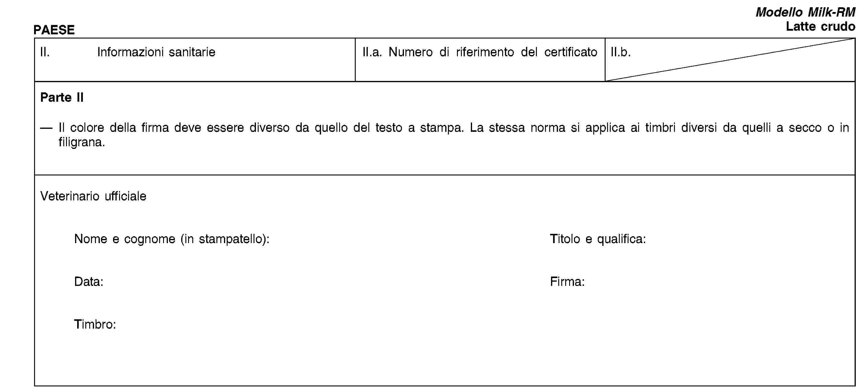 PAESEModello Milk-RMLatte crudoII. Informazioni sanitarieII.a. Numero di riferimento del certificatoII.b.Parte IIIl colore della firma deve essere diverso da quello del testo a stampa. La stessa norma si applica ai timbri diversi da quelli a secco o in filigrana.Veterinario ufficialeNome e cognome (in stampatello):Titolo e qualifica:Data:Firma:Timbro: