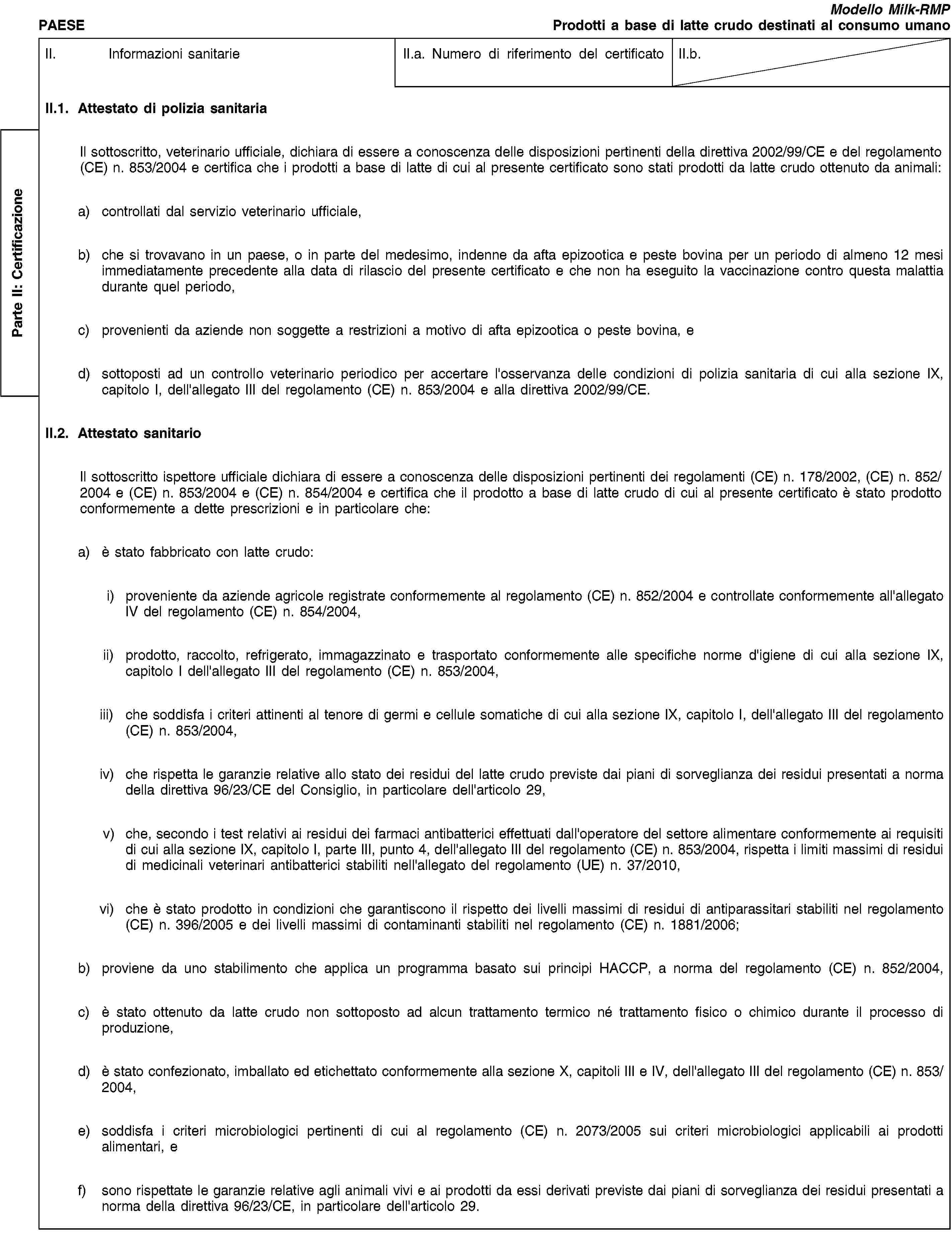 Parte II: CertificazionePAESEModello Milk-RMPProdotti a base di latte crudo destinati al consumo umanoII. Informazioni sanitarieII.a. Numero di riferimento del certificatoII.b.II.1. Attestato di polizia sanitariaIl sottoscritto, veterinario ufficiale, dichiara di essere a conoscenza delle disposizioni pertinenti della direttiva 2002/99/CE e del regolamento (CE) n. 853/2004 e certifica che i prodotti a base di latte di cui al presente certificato sono stati prodotti da latte crudo ottenuto da animali:a) controllati dal servizio veterinario ufficiale,b) che si trovavano in un paese, o in parte del medesimo, indenne da afta epizootica e peste bovina per un periodo di almeno 12 mesi immediatamente precedente alla data di rilascio del presente certificato e che non ha eseguito la vaccinazione contro questa malattia durante quel periodo,c) provenienti da aziende non soggette a restrizioni a motivo di afta epizootica o peste bovina, ed) sottoposti ad un controllo veterinario periodico per accertare l'osservanza delle condizioni di polizia sanitaria di cui alla sezione IX, capitolo I, dell'allegato III del regolamento (CE) n. 853/2004 e alla direttiva 2002/99/CE.II.2. Attestato sanitarioIl sottoscritto ispettore ufficiale dichiara di essere a conoscenza delle disposizioni pertinenti dei regolamenti (CE) n. 178/2002, (CE) n. 852/2004 e (CE) n. 853/2004 e (CE) n. 854/2004 e certifica che il prodotto a base di latte crudo di cui al presente certificato è stato prodotto conformemente a dette prescrizioni e in particolare che:a) è stato fabbricato con latte crudo:i) proveniente da aziende agricole registrate conformemente al regolamento (CE) n. 852/2004 e controllate conformemente all'allegato IV del regolamento (CE) n. 854/2004,ii) prodotto, raccolto, refrigerato, immagazzinato e trasportato conformemente alle specifiche norme d'igiene di cui alla sezione IX, capitolo I dell'allegato III del regolamento (CE) n. 853/2004,iii) che soddisfa i criteri attinenti al tenore di germi e cellule somatiche di cui alla sezione IX, capitolo I, dell'allegato III del regolamento (CE) n. 853/2004,iv) che rispetta le garanzie relative allo stato dei residui del latte crudo previste dai piani di sorveglianza dei residui presentati a norma della direttiva 96/23/CE del Consiglio, in particolare dell'articolo 29,v) che, secondo i test relativi ai residui dei farmaci antibatterici effettuati dall'operatore del settore alimentare conformemente ai requisiti di cui alla sezione IX, capitolo I, parte III, punto 4, dell'allegato III del regolamento (CE) n. 853/2004, rispetta i limiti massimi di residui di medicinali veterinari antibatterici stabiliti nell'allegato del regolamento (UE) n. 37/2010,vi) che è stato prodotto in condizioni che garantiscono il rispetto dei livelli massimi di residui di antiparassitari stabiliti nel regolamento (CE) n. 396/2005 e dei livelli massimi di contaminanti stabiliti nel regolamento (CE) n. 1881/2006;b) proviene da uno stabilimento che applica un programma basato sui principi HACCP, a norma del regolamento (CE) n. 852/2004,c) è stato ottenuto da latte crudo non sottoposto ad alcun trattamento termico né trattamento fisico o chimico durante il processo di produzione,d) è stato confezionato, imballato ed etichettato conformemente alla sezione X, capitoli III e IV, dell'allegato III del regolamento (CE) n. 853/2004,e) soddisfa i criteri microbiologici pertinenti di cui al regolamento (CE) n. 2073/2005 sui criteri microbiologici applicabili ai prodotti alimentari, ef) sono rispettate le garanzie relative agli animali vivi e ai prodotti da essi derivati previste dai piani di sorveglianza dei residui presentati a norma della direttiva 96/23/CE, in particolare dell'articolo 29.