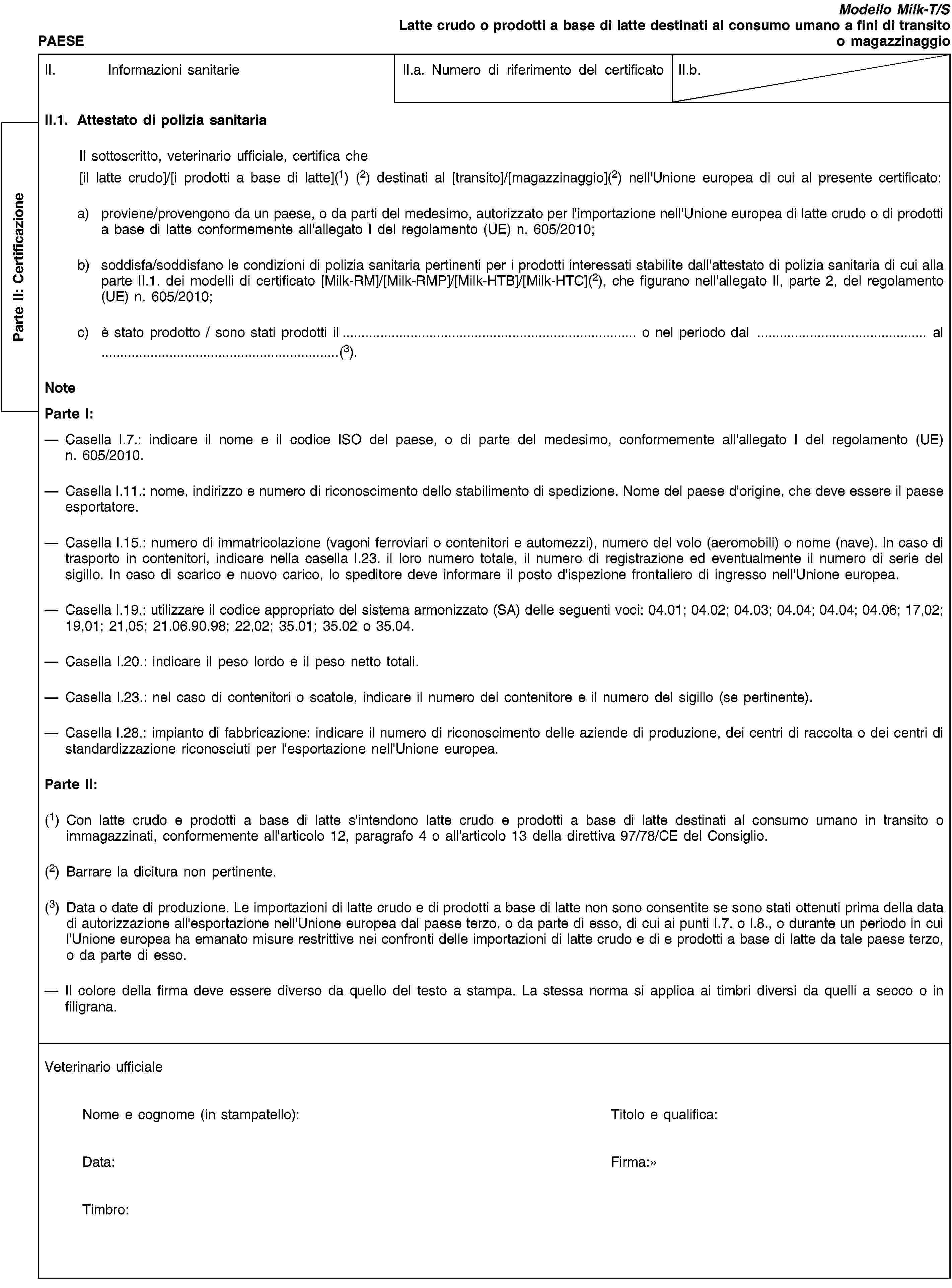 Parte II: CertificazionePAESEModello Milk-T/SLatte crudo o prodotti a base di latte destinati al consumo umano a fini di transito o magazzinaggioII. Informazioni sanitarieII.a. Numero di riferimento del certificatoII.b.II.1. Attestato di polizia sanitariaIl sottoscritto, veterinario ufficiale, certifica che[il latte crudo]/[i prodotti a base di latte](1) (2) destinati al [transito]/[magazzinaggio](2) nell'Unione europea di cui al presente certificato:a) proviene/provengono da un paese, o da parti del medesimo, autorizzato per l'importazione nell'Unione europea di latte crudo o di prodotti a base di latte conformemente all'allegato I del regolamento (UE) n. 605/2010;b) soddisfa/soddisfano le condizioni di polizia sanitaria pertinenti per i prodotti interessati stabilite dall'attestato di polizia sanitaria di cui alla parte II.1. dei modelli di certificato [Milk-RM]/[Milk-RMP]/[Milk-HTB]/[Milk-HTC](2), che figurano nell'allegato II, parte 2, del regolamento (UE) n. 605/2010;c) è stato prodotto / sono stati prodotti il… o nel periodo dal … al …(3).NoteParte I:Casella I.7.: indicare il nome e il codice ISO del paese, o di parte del medesimo, conformemente all'allegato I del regolamento (UE) n. 605/2010.Casella I.11.: nome, indirizzo e numero di riconoscimento dello stabilimento di spedizione. Nome del paese d'origine, che deve essere il paese esportatore.Casella I.15.: numero di immatricolazione (vagoni ferroviari o contenitori e automezzi), numero del volo (aeromobili) o nome (nave). In caso di trasporto in contenitori, indicare nella casella I.23. il loro numero totale, il numero di registrazione ed eventualmente il numero di serie del sigillo. In caso di scarico e nuovo carico, lo speditore deve informare il posto d'ispezione frontaliero di ingresso nell'Unione europea.Casella I.19.: utilizzare il codice appropriato del sistema armonizzato (SA) delle seguenti voci: 04.01; 04.02; 04.03; 04.04; 04.04; 04.06; 17,02; 19,01; 21,05; 21.06.90.98; 22,02; 35.01; 35.02 o 35.04.Casella I.20.: indicare il peso lordo e il peso netto totali.Casella I.23.: nel caso di contenitori o scatole, indicare il numero del contenitore e il numero del sigillo (se pertinente).Casella I.28.: impianto di fabbricazione: indicare il numero di riconoscimento delle aziende di produzione, dei centri di raccolta o dei centri di standardizzazione riconosciuti per l'esportazione nell'Unione europea.Parte II:(1) Con latte crudo e prodotti a base di latte s'intendono latte crudo e prodotti a base di latte destinati al consumo umano in transito o immagazzinati, conformemente all'articolo 12, paragrafo 4 o all'articolo 13 della direttiva 97/78/CE del Consiglio.(2) Barrare la dicitura non pertinente.(3) Data o date di produzione. Le importazioni di latte crudo e di prodotti a base di latte non sono consentite se sono stati ottenuti prima della data di autorizzazione all'esportazione nell'Unione europea dal paese terzo, o da parte di esso, di cui ai punti I.7. o I.8., o durante un periodo in cui l'Unione europea ha emanato misure restrittive nei confronti delle importazioni di latte crudo e di e prodotti a base di latte da tale paese terzo, o da parte di esso.Il colore della firma deve essere diverso da quello del testo a stampa. La stessa norma si applica ai timbri diversi da quelli a secco o in filigrana.Veterinario ufficialeNome e cognome (in stampatello):Titolo e qualifica:Data:Firma:Timbro: