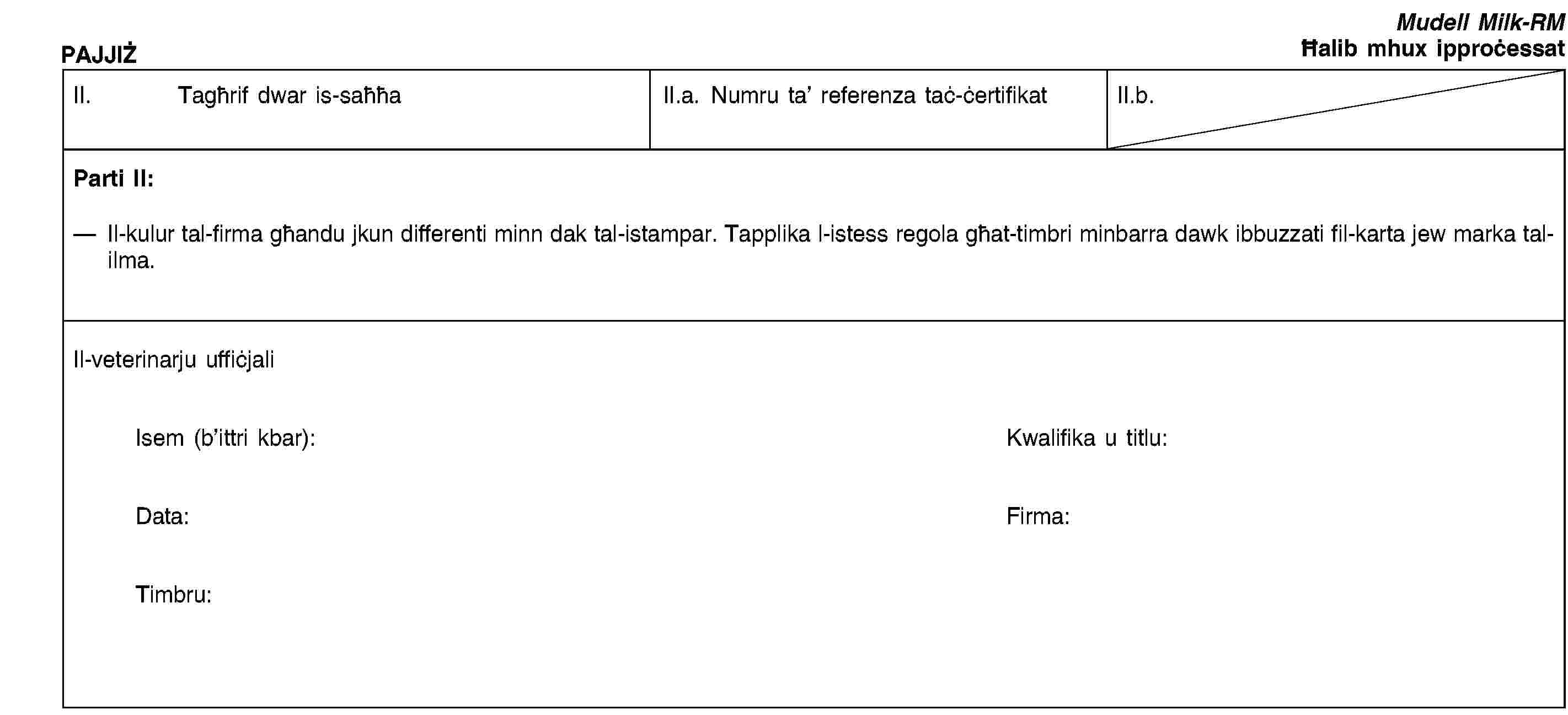 PAJJIŻMudell Milk-RMĦalib mhux ipproċessatII. Tagħrif dwar is-saħħaII.a. Numru ta’ referenza taċ-ċertifikatII.b.Parti II:Il-kulur tal-firma għandu jkun differenti minn dak tal-istampar. Tapplika l-istess regola għat-timbri minbarra dawk ibbuzzati fil-karta jew marka tal-ilma.Il-veterinarju uffiċjaliIsem (b’ittri kbar):Kwalifika u titlu:Data:Firma:Timbru: