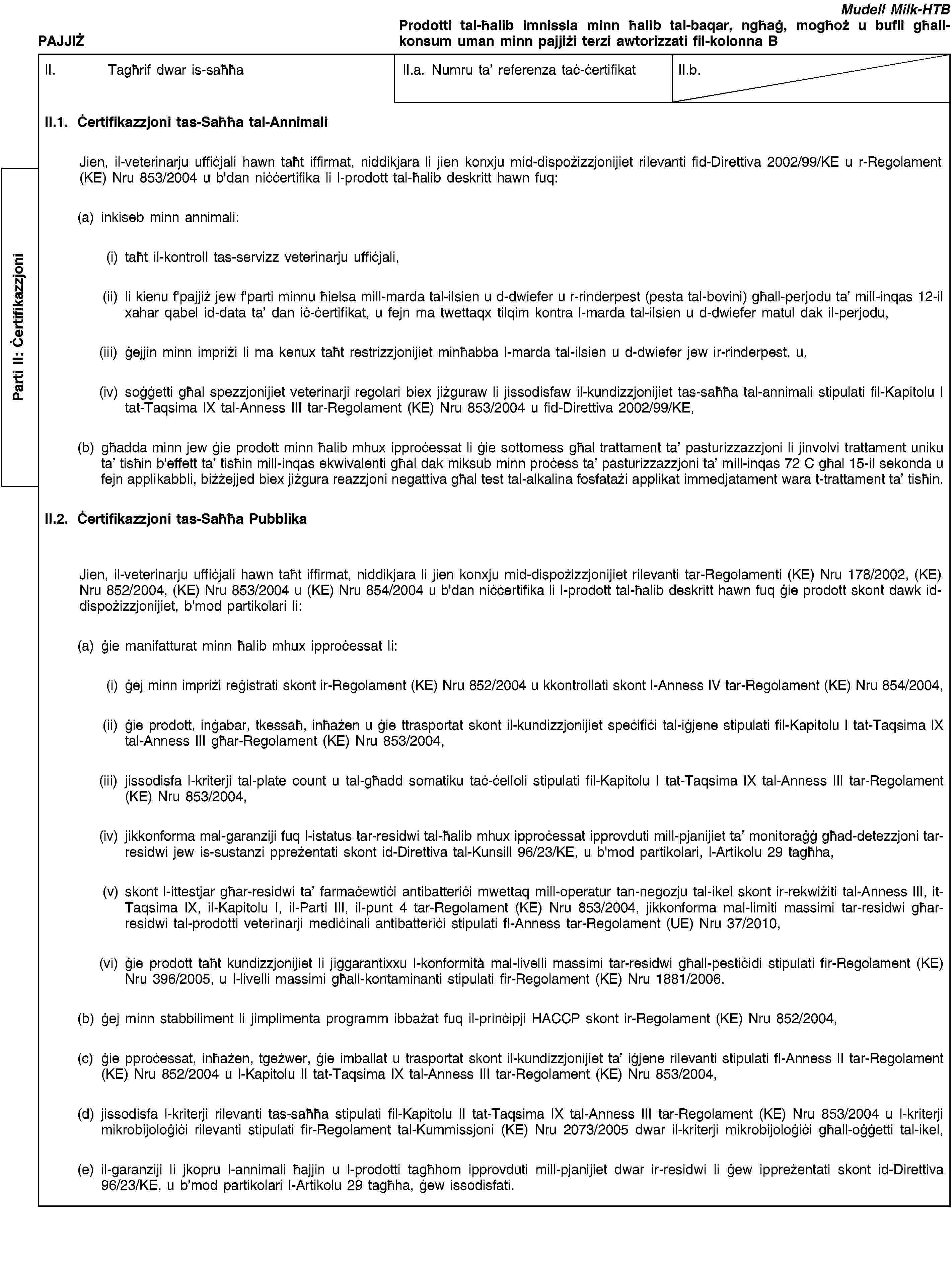 Parti II: ĊertifikazzjoniPAJJIŻMudell Milk-HTBProdotti tal-ħalib imnissla minn ħalib tal-baqar, ngħaġ, mogħoż u bufli għall-konsum uman minn pajjiżi terzi awtorizzati fil-kolonna BII. Tagħrif dwar is-saħħaII.a. Numru ta’ referenza taċ-ċertifikatII.b.II.1. Ċertifikazzjoni tas-Saħħa tal-AnnimaliJien, il-veterinarju uffiċjali hawn taħt iffirmat, niddikjara li jien konxju mid-dispożizzjonijiet rilevanti fid-Direttiva 2002/99/KE u r-Regolament (KE) Nru 853/2004 u b'dan niċċertifika li l-prodott tal-ħalib deskritt hawn fuq:(a) inkiseb minn annimali:(i) taħt il-kontroll tas-servizz veterinarju uffiċjali,(ii) li kienu f'pajjiż jew f'parti minnu ħielsa mill-marda tal-ilsien u d-dwiefer u r-rinderpest (pesta tal-bovini) għall-perjodu ta’ mill-inqas 12-il xahar qabel id-data ta’ dan iċ-ċertifikat, u fejn ma twettaqx tilqim kontra l-marda tal-ilsien u d-dwiefer matul dak il-perjodu,(iii) ġejjin minn impriżi li ma kenux taħt restrizzjonijiet minħabba l-marda tal-ilsien u d-dwiefer jew ir-rinderpest, u,(iv) soġġetti għal spezzjonijiet veterinarji regolari biex jiżguraw li jissodisfaw il-kundizzjonijiet tas-saħħa tal-annimali stipulati fil-Kapitolu I tat-Taqsima IX tal-Anness III tar-Regolament (KE) Nru 853/2004 u fid-Direttiva 2002/99/KE,(b) għadda minn jew ġie prodott minn ħalib mhux ipproċessat li ġie sottomess għal trattament ta’ pasturizzazzjoni li jinvolvi trattament uniku ta’ tisħin b'effett ta’ tisħin mill-inqas ekwivalenti għal dak miksub minn proċess ta’ pasturizzazzjoni ta’ mill-inqas 72 C għal 15-il sekonda u fejn applikabbli, biżżejjed biex jiżgura reazzjoni negattiva għal test tal-alkalina fosfatażi applikat immedjatament wara t-trattament ta’ tisħin.II.2. Ċertifikazzjoni tas-Saħħa PubblikaJien, il-veterinarju uffiċjali hawn taħt iffirmat, niddikjara li jien konxju mid-dispożizzjonijiet rilevanti tar-Regolamenti (KE) Nru 178/2002, (KE) Nru 852/2004, (KE) Nru 853/2004 u (KE) Nru 854/2004 u b'dan niċċertifika li l-prodott tal-ħalib deskritt hawn fuq ġie prodott skont dawk id-dispożizzjonijiet, b'mod partikolari li:(a) ġie manifatturat minn ħalib mhux ipproċessat li:(i) ġej minn impriżi reġistrati skont ir-Regolament (KE) Nru 852/2004 u kkontrollati skont l-Anness IV tar-Regolament (KE) Nru 854/2004,(ii) ġie prodott, inġabar, tkessaħ, inħażen u ġie ttrasportat skont il-kundizzjonijiet speċifiċi tal-iġjene stipulati fil-Kapitolu I tat-Taqsima IX tal-Anness III għar-Regolament (KE) Nru 853/2004,(iii) jissodisfa l-kriterji tal-plate count u tal-għadd somatiku taċ-ċelloli stipulati fil-Kapitolu I tat-Taqsima IX tal-Anness III tar-Regolament (KE) Nru 853/2004,(iv) jikkonforma mal-garanziji fuq l-istatus tar-residwi tal-ħalib mhux ipproċessat ipprovduti mill-pjanijiet ta’ monitoraġġ għad-detezzjoni tar-residwi jew is-sustanzi ppreżentati skont id-Direttiva tal-Kunsill 96/23/KE, u b'mod partikolari, l-Artikolu 29 tagħha,(v) skont l-ittestjar għar-residwi ta’ farmaċewtiċi antibatteriċi mwettaq mill-operatur tan-negozju tal-ikel skont ir-rekwiżiti tal-Anness III, it-Taqsima IX, il-Kapitolu I, il-Parti III, il-punt 4 tar-Regolament (KE) Nru 853/2004, jikkonforma mal-limiti massimi tar-residwi għar-residwi tal-prodotti veterinarji mediċinali antibatteriċi stipulati fl-Anness tar-Regolament (UE) Nru 37/2010,(vi) ġie prodott taħt kundizzjonijiet li jiggarantixxu l-konformità mal-livelli massimi tar-residwi għall-pestiċidi stipulati fir-Regolament (KE) Nru 396/2005, u l-livelli massimi għall-kontaminanti stipulati fir-Regolament (KE) Nru 1881/2006.(b) ġej minn stabbiliment li jimplimenta programm ibbażat fuq il-prinċipji HACCP skont ir-Regolament (KE) Nru 852/2004,(c) ġie pproċessat, inħażen, tgeżwer, ġie imballat u trasportat skont il-kundizzjonijiet ta’ iġjene rilevanti stipulati fl-Anness II tar-Regolament (KE) Nru 852/2004 u l-Kapitolu II tat-Taqsima IX tal-Anness III tar-Regolament (KE) Nru 853/2004,(d) jissodisfa l-kriterji rilevanti tas-saħħa stipulati fil-Kapitolu II tat-Taqsima IX tal-Anness III tar-Regolament (KE) Nru 853/2004 u l-kriterji mikrobijoloġiċi rilevanti stipulati fir-Regolament tal-Kummissjoni (KE) Nru 2073/2005 dwar il-kriterji mikrobijoloġiċi għall-oġġetti tal-ikel,(e) il-garanziji li jkopru l-annimali ħajjin u l-prodotti tagħhom ipprovduti mill-pjanijiet dwar ir-residwi li ġew ippreżentati skont id-Direttiva 96/23/KE, u b’mod partikolari l-Artikolu 29 tagħha, ġew issodisfati.