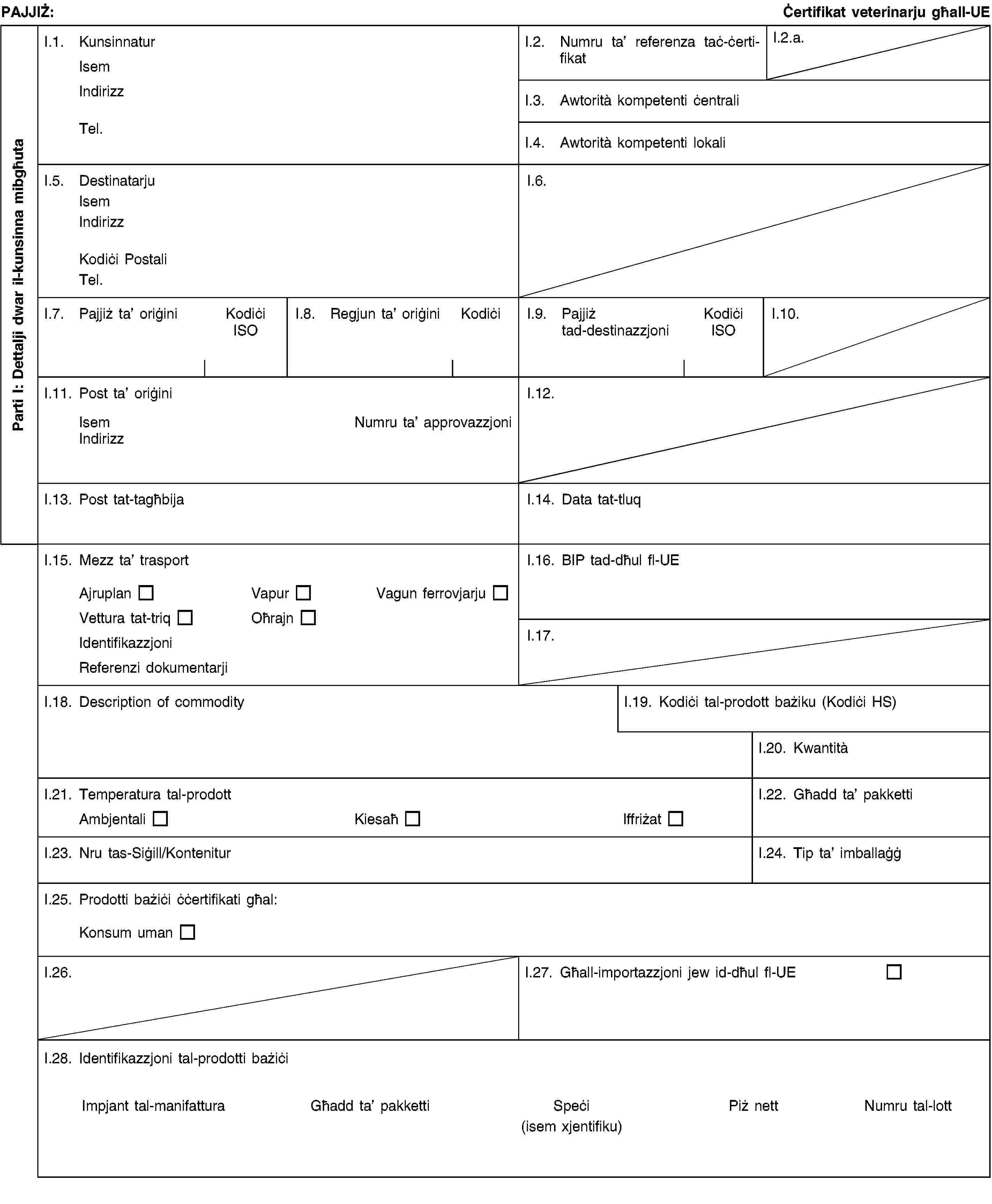 Parti I: Dettalji dwar il-kunsinna mibgħutaPAJJIŻ:Ċertifikat veterinarju għall-UEI.1. KunsinnaturIsemIndirizzTel.I.2. Numru ta’ referenza taċ-ċertifikatI.2.a.I.3. Awtorità kompetenti ċentraliI.4. Awtorità kompetenti lokaliI.5. DestinatarjuIsemIndirizzKodiċi PostaliTel.I.6.I.7. Pajjiż ta’ oriġiniKodiċi ISOI.8. Regjun ta’ oriġiniKodiċiI.9. Pajjiż tad-destinazzjoniKodiċi ISOI.10.I.11. Post ta’ oriġiniIsemNumru ta’ approvazzjoniIndirizzI.12.I.13. Post tat-tagħbijaI.14. Data tat-tluqI.15. Mezz ta’ trasportAjruplanVapurVagun ferrovjarjuVettura tat-triqOħrajnIdentifikazzjoniReferenzi dokumentarjiI.16. BIP tad-dħul fl-UEI.17.I.18. Description of commodityI.19. Kodiċi tal-prodott bażiku (Kodiċi HS)I.20. KwantitàI.21. Temperatura tal-prodottAmbjentaliKiesaħIffriżatI.22. Għadd ta’ pakkettiI.23. Nru tas-Siġill/KonteniturI.24. Tip ta’ imballaġġI.25. Prodotti bażiċi ċċertifikati għal:Konsum umanI.26.I.27. Għall-importazzjoni jew id-dħul fl-UEI.28. Identifikazzjoni tal-prodotti bażiċiImpjant tal-manifatturaGħadd ta’ pakkettiSpeċi(isem xjentifiku)Piż nettNumru tal-lott