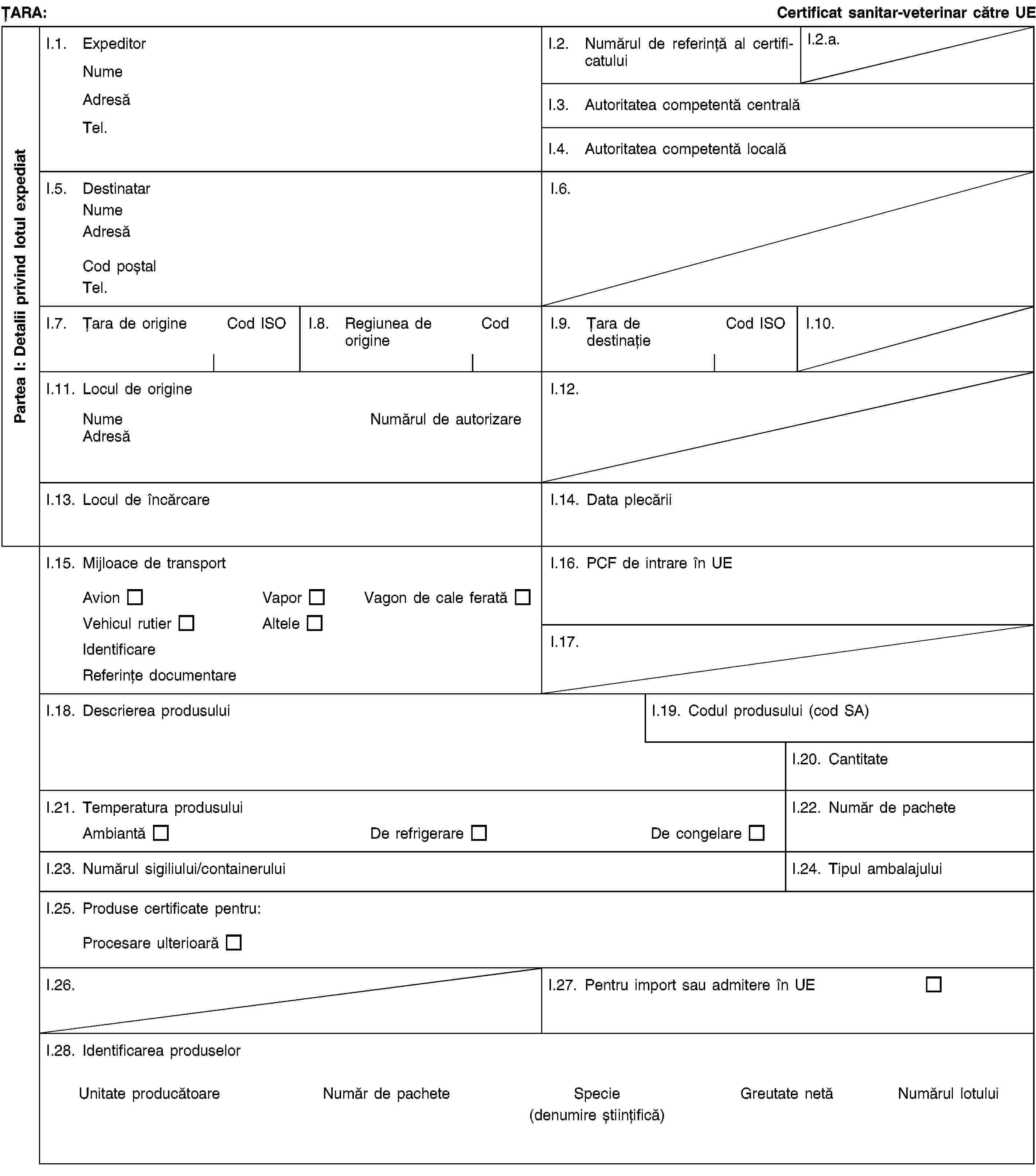 Partea I: Detalii privind lotul expediatȚARA:Certificat sanitar-veterinar către UEI.1. ExpeditorNumeAdresăTel.I.2. Numărul de referință al certificatuluiI.2.a.I.3. Autoritatea competentă centralăI.4. Autoritatea competentă localăI.5. DestinatarNumeAdresăCod poștalTel.I.6.I.7. Țara de origineCod ISOI.8. Regiunea de origineCodI.9. Țara de destinațieCod ISOI.10.I.11. Locul de origineNumeNumărul de autorizareAdresăI.12.I.13. Locul de încărcareI.14. Data plecăriiI.15. Mijloace de transportAvionVaporVagon de cale feratăVehicul rutierAlteleIdentificareReferințe documentareI.16. PCF de intrare în UEI.17.I.18. Descrierea produsuluiI.19. Codul produsului (cod SA)I.20. CantitateI.21. Temperatura produsuluiAmbiantăDe refrigerareDe congelareI.22. Număr de pacheteI.23. Numărul sigiliului/containeruluiI.24. Tipul ambalajuluiI.25. Produse certificate pentru:Procesare ulterioarăI.26.I.27. Pentru import sau admitere în UEI.28. Identificarea produselorUnitate producătoareNumăr de pacheteSpecie(denumire științifică)Greutate netăNumărul lotului