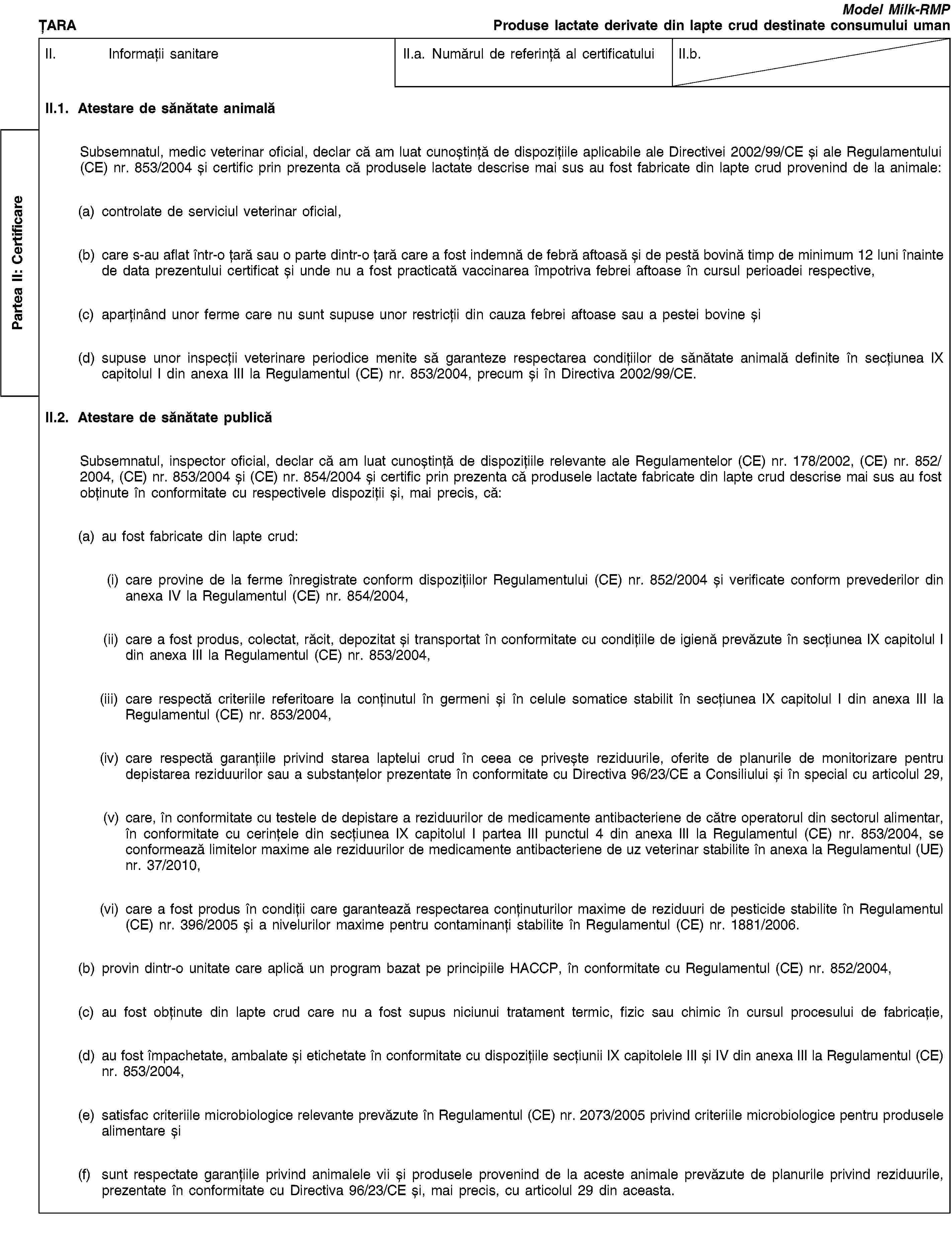 Partea II: CertificareȚARAModel Milk-RMPProduse lactate derivate din lapte crud destinate consumului umanII. Informații sanitareII.a. Numărul de referință al certificatuluiII.b.II.1. Atestare de sănătate animalăSubsemnatul, medic veterinar oficial, declar că am luat cunoștință de dispozițiile aplicabile ale Directivei 2002/99/CE și ale Regulamentului (CE) nr. 853/2004 și certific prin prezenta că produsele lactate descrise mai sus au fost fabricate din lapte crud provenind de la animale:(a) controlate de serviciul veterinar oficial,(b) care s-au aflat într-o țară sau o parte dintr-o țară care a fost indemnă de febră aftoasă și de pestă bovină timp de minimum 12 luni înainte de data prezentului certificat și unde nu a fost practicată vaccinarea împotriva febrei aftoase în cursul perioadei respective,(c) aparținând unor ferme care nu sunt supuse unor restricții din cauza febrei aftoase sau a pestei bovine și(d) supuse unor inspecții veterinare periodice menite să garanteze respectarea condițiilor de sănătate animală definite în secțiunea IX capitolul I din anexa III la Regulamentul (CE) nr. 853/2004, precum și în Directiva 2002/99/CE.II.2. Atestare de sănătate publicăSubsemnatul, inspector oficial, declar că am luat cunoștință de dispozițiile relevante ale Regulamentelor (CE) nr. 178/2002, (CE) nr. 852/2004, (CE) nr. 853/2004 și (CE) nr. 854/2004 și certific prin prezenta că produsele lactate fabricate din lapte crud descrise mai sus au fost obținute în conformitate cu respectivele dispoziții și, mai precis, că:(a) au fost fabricate din lapte crud:(i) care provine de la ferme înregistrate conform dispozițiilor Regulamentului (CE) nr. 852/2004 și verificate conform prevederilor din anexa IV la Regulamentul (CE) nr. 854/2004,(ii) care a fost produs, colectat, răcit, depozitat și transportat în conformitate cu condițiile de igienă prevăzute în secțiunea IX capitolul I din anexa III la Regulamentul (CE) nr. 853/2004,(iii) care respectă criteriile referitoare la conținutul în germeni și în celule somatice stabilit în secțiunea IX capitolul I din anexa III la Regulamentul (CE) nr. 853/2004,(iv) care respectă garanțiile privind starea laptelui crud în ceea ce privește reziduurile, oferite de planurile de monitorizare pentru depistarea reziduurilor sau a substanțelor prezentate în conformitate cu Directiva 96/23/CE a Consiliului și în special cu articolul 29,(v) care, în conformitate cu testele de depistare a reziduurilor de medicamente antibacteriene de către operatorul din sectorul alimentar, în conformitate cu cerințele din secțiunea IX capitolul I partea III punctul 4 din anexa III la Regulamentul (CE) nr. 853/2004, se conformează limitelor maxime ale reziduurilor de medicamente antibacteriene de uz veterinar stabilite în anexa la Regulamentul (UE) nr. 37/2010,(vi) care a fost produs în condiții care garantează respectarea conținuturilor maxime de reziduuri de pesticide stabilite în Regulamentul (CE) nr. 396/2005 și a nivelurilor maxime pentru contaminanți stabilite în Regulamentul (CE) nr. 1881/2006.(b) provin dintr-o unitate care aplică un program bazat pe principiile HACCP, în conformitate cu Regulamentul (CE) nr. 852/2004,(c) au fost obținute din lapte crud care nu a fost supus niciunui tratament termic, fizic sau chimic în cursul procesului de fabricație,(d) au fost împachetate, ambalate și etichetate în conformitate cu dispozițiile secțiunii IX capitolele III și IV din anexa III la Regulamentul (CE) nr. 853/2004,(e) satisfac criteriile microbiologice relevante prevăzute în Regulamentul (CE) nr. 2073/2005 privind criteriile microbiologice pentru produsele alimentare și(f) sunt respectate garanțiile privind animalele vii și produsele provenind de la aceste animale prevăzute de planurile privind reziduurile, prezentate în conformitate cu Directiva 96/23/CE și, mai precis, cu articolul 29 din aceasta.