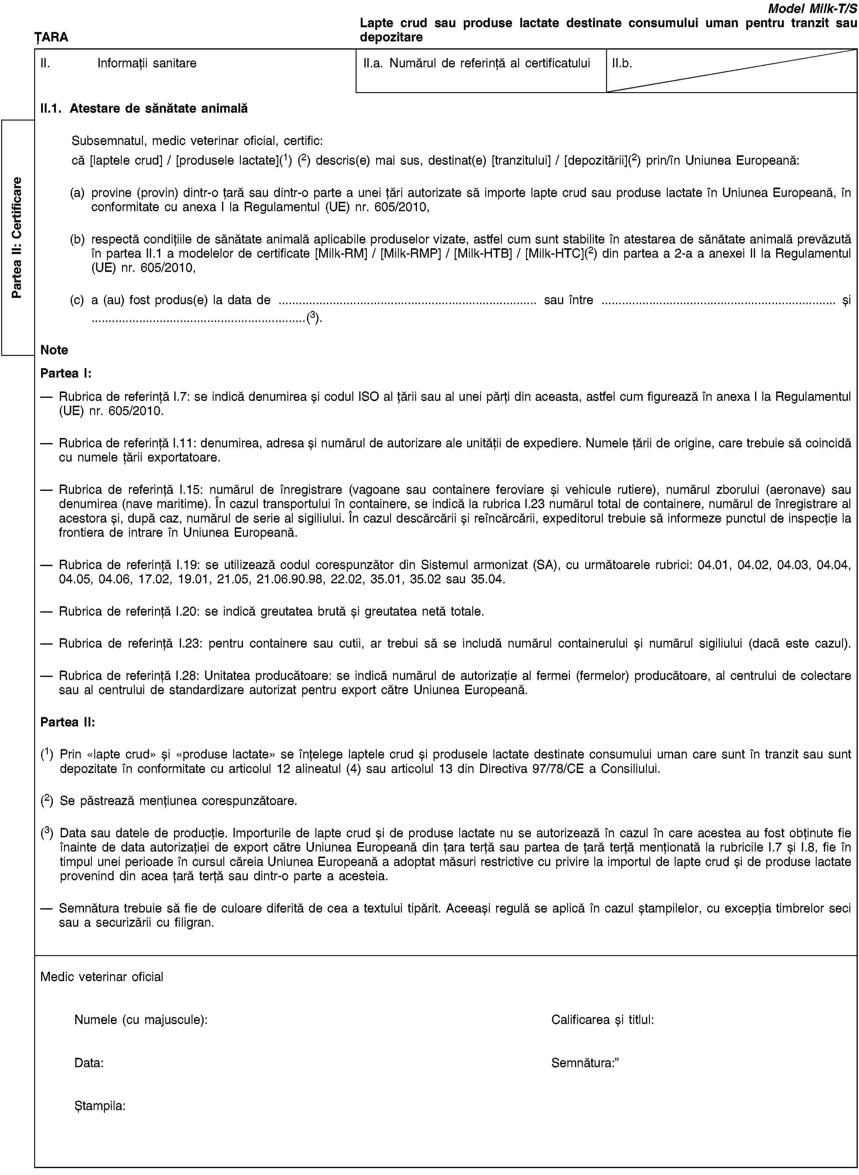 Partea II: CertificareȚARAModel Milk-T/SLapte crud sau produse lactate destinate consumului uman pentru tranzit sau depozitareII. Informații sanitareII.a. Numărul de referință al certificatuluiII.b.II.1. Atestare de sănătate animalăSubsemnatul, medic veterinar oficial, certific:că [laptele crud] / [produsele lactate](1) (2) descris(e) mai sus, destinat(e) [tranzitului] / [depozitării](2) prin/în Uniunea Europeană:(a) provine (provin) dintr-o țară sau dintr-o parte a unei țări autorizate să importe lapte crud sau produse lactate în Uniunea Europeană, în conformitate cu anexa I la Regulamentul (UE) nr. 605/2010,(b) respectă condițiile de sănătate animală aplicabile produselor vizate, astfel cum sunt stabilite în atestarea de sănătate animală prevăzută în partea II.1 a modelelor de certificate [Milk-RM] / [Milk-RMP] / [Milk-HTB] / [Milk-HTC](2) din partea a 2-a a anexei II la Regulamentul (UE) nr. 605/2010,(c) a (au) fost produs(e) la data de … sau între … și …(3).NotePartea I:Rubrica de referință I.7: se indică denumirea și codul ISO al țării sau al unei părți din aceasta, astfel cum figurează în anexa I la Regulamentul (UE) nr. 605/2010.Rubrica de referință I.11: denumirea, adresa și numărul de autorizare ale unității de expediere. Numele țării de origine, care trebuie să coincidă cu numele țării exportatoare.Rubrica de referință I.15: numărul de înregistrare (vagoane sau containere feroviare și vehicule rutiere), numărul zborului (aeronave) sau denumirea (nave maritime). În cazul transportului în containere, se indică la rubrica I.23 numărul total de containere, numărul de înregistrare al acestora și, după caz, numărul de serie al sigiliului. În cazul descărcării și reîncărcării, expeditorul trebuie să informeze punctul de inspecție la frontiera de intrare în Uniunea Europeană.Rubrica de referință I.19: se utilizează codul corespunzător din Sistemul armonizat (SA), cu următoarele rubrici: 04.01, 04.02, 04.03, 04.04, 04.05, 04.06, 17.02, 19.01, 21.05, 21.06.90.98, 22.02, 35.01, 35.02 sau 35.04.Rubrica de referință I.20: se indică greutatea brută și greutatea netă totale.Rubrica de referință I.23: pentru containere sau cutii, ar trebui să se includă numărul containerului și numărul sigiliului (dacă este cazul).Rubrica de referință I.28: Unitatea producătoare: se indică numărul de autorizație al fermei (fermelor) producătoare, al centrului de colectare sau al centrului de standardizare autorizat pentru export către Uniunea Europeană.Partea II:(1) Prin «lapte crud» și «produse lactate» se înțelege laptele crud și produsele lactate destinate consumului uman care sunt în tranzit sau sunt depozitate în conformitate cu articolul 12 alineatul (4) sau articolul 13 din Directiva 97/78/CE a Consiliului.(2) Se păstrează mențiunea corespunzătoare.(3) Data sau datele de producție. Importurile de lapte crud și de produse lactate nu se autorizează în cazul în care acestea au fost obținute fie înainte de data autorizației de export către Uniunea Europeană din țara terță sau partea de țară terță menționată la rubricile I.7 și I.8, fie în timpul unei perioade în cursul căreia Uniunea Europeană a adoptat măsuri restrictive cu privire la importul de lapte crud și de produse lactate provenind din acea țară terță sau dintr-o parte a acesteia.Semnătura trebuie să fie de culoare diferită de cea a textului tipărit. Aceeași regulă se aplică în cazul ștampilelor, cu excepția timbrelor seci sau a securizării cu filigran.Medic veterinar oficialNumele (cu majuscule):Calificarea și titlul:Data:Semnătura:Ștampila: