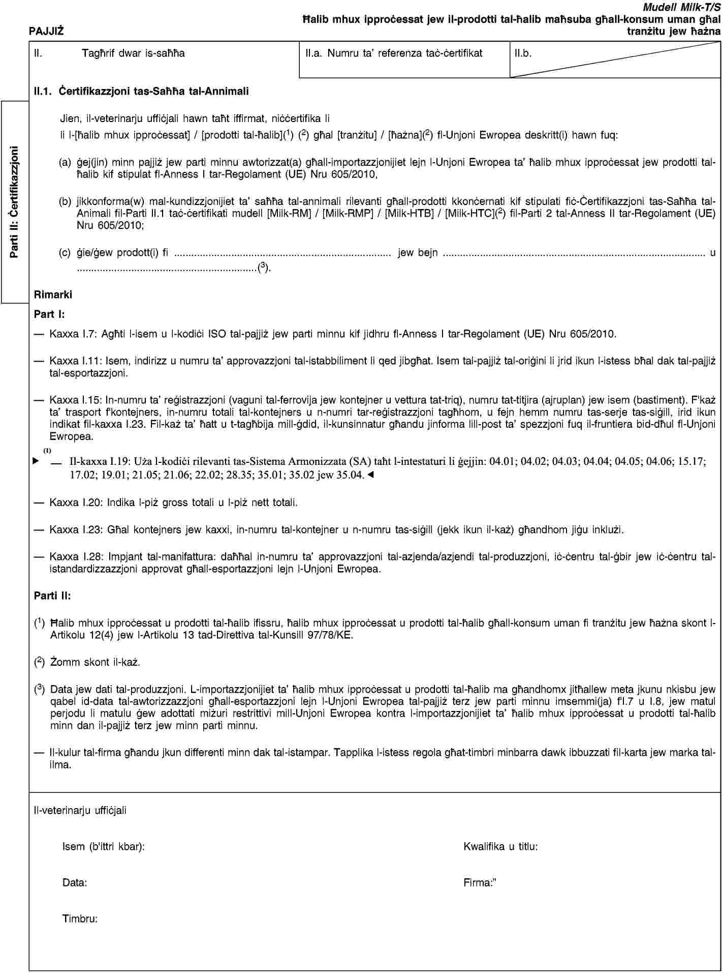 Parti II: ĊertifikazzjoniPAJJIŻMudell Milk-T/SĦalib mhux ipproċessat jew il-prodotti tal-ħalib maħsuba għall-konsum uman għal tranżitu jew ħażnaII. Tagħrif dwar is-saħħaII.a. Numru ta’ referenza taċ-ċertifikatII.b.II.1. Ċertifikazzjoni tas-Saħħa tal-AnnimaliJien, il-veterinarju uffiċjali hawn taħt iffirmat, niċċertifika lili l-[ħalib mhux ipproċessat] / [prodotti tal-ħalib](1) (2) għal [tranżitu] / [ħażna](2) fl-Unjoni Ewropea deskritt(i) hawn fuq:(a) ġej(jin) minn pajjiż jew parti minnu awtorizzat(a) għall-importazzjonijiet lejn l-Unjoni Ewropea ta’ ħalib mhux ipproċessat jew prodotti tal-ħalib kif stipulat fl-Anness I tar-Regolament (UE) Nru 605/2010,(b) jikkonforma(w) mal-kundizzjonijiet ta’ saħħa tal-annimali rilevanti għall-prodotti kkonċernati kif stipulati fiċ-Ċertifikazzjoni tas-Saħħa tal-Animali fil-Parti II.1 taċ-ċertifikati mudell [Milk-RM] / [Milk-RMP] / [Milk-HTB] / [Milk-HTC](2) fil-Parti 2 tal-Anness II tar-Regolament (UE) Nru 605/2010;(c) ġie/ġew prodott(i) fi … jew bejn … u …(3).RimarkiPart I:Kaxxa I.7: Agħti l-isem u l-kodiċi ISO tal-pajjiż jew parti minnu kif jidhru fl-Anness I tar-Regolament (UE) Nru 605/2010.Kaxxa I.11: Isem, indirizz u numru ta’ approvazzjoni tal-istabbiliment li qed jibgħat. Isem tal-pajjiż tal-oriġini li jrid ikun l-istess bħal dak tal-pajjiż tal-esportazzjoni.Kaxxa I.15: In-numru ta’ reġistrazzjoni (vaguni tal-ferrovija jew kontejner u vettura tat-triq), numru tat-titjira (ajruplan) jew isem (bastiment). F'każ ta’ trasport f'kontejners, in-numru totali tal-kontejners u n-numri tar-reġistrazzjoni tagħhom, u fejn hemm numru tas-serje tas-siġill, irid ikun indikat fil-kaxxa I.23. Fil-każ ta’ ħatt u t-tagħbija mill-ġdid, il-kunsinnatur għandu jinforma lill-post ta’ spezzjoni fuq il-fruntiera bid-dħul fl-Unjoni Ewropea.Kaxxa I.19: Uża l-kodiċi adattat tas-Sistema Armonizzata (HS) taħt l-intestaturi li ġejjin: 04.01; 04.02; 04.03; 04.04; 04.05; 04.06; 17.02; 19.01; 21.05; 21.06.90.98; 22.02; 35.01; 35.02 jew 35.04.Kaxxa I.20: Indika l-piż gross totali u l-piż nett totali.Kaxxa I.23: Għal kontejners jew kaxxi, in-numru tal-kontejner u n-numru tas-siġill (jekk ikun il-każ) għandhom jiġu inklużi.Kaxxa I.28: Impjant tal-manifattura: daħħal in-numru ta’ approvazzjoni tal-azjenda/azjendi tal-produzzjoni, iċ-ċentru tal-ġbir jew iċ-ċentru tal-istandardizzazzjoni approvat għall-esportazzjoni lejn l-Unjoni Ewropea.Parti II:(1) Ħalib mhux ipproċessat u prodotti tal-ħalib ifissru, ħalib mhux ipproċessat u prodotti tal-ħalib għall-konsum uman fi tranżitu jew ħażna skont l-Artikolu 12(4) jew l-Artikolu 13 tad-Direttiva tal-Kunsill 97/78/KE.(2) Żomm skont il-każ.(3) Data jew dati tal-produzzjoni. L-importazzjonijiet ta’ ħalib mhux ipproċessat u prodotti tal-ħalib ma għandhomx jitħallew meta jkunu nkisbu jew qabel id-data tal-awtorizzazzjoni għall-esportazzjoni lejn l-Unjoni Ewropea tal-pajjiż terz jew parti minnu imsemmi(ja) f'I.7 u I.8, jew matul perjodu li matulu ġew adottati miżuri restrittivi mill-Unjoni Ewropea kontra l-importazzjonijiet ta’ ħalib mhux ipproċessat u prodotti tal-ħalib minn dan il-pajjiż terz jew minn parti minnu.Il-kulur tal-firma għandu jkun differenti minn dak tal-istampar. Tapplika l-istess regola għat-timbri minbarra dawk ibbuzzati fil-karta jew marka tal-ilma.Il-veterinarju uffiċjaliIsem (b'ittri kbar):Kwalifika u titlu:Data:Firma:Timbru: