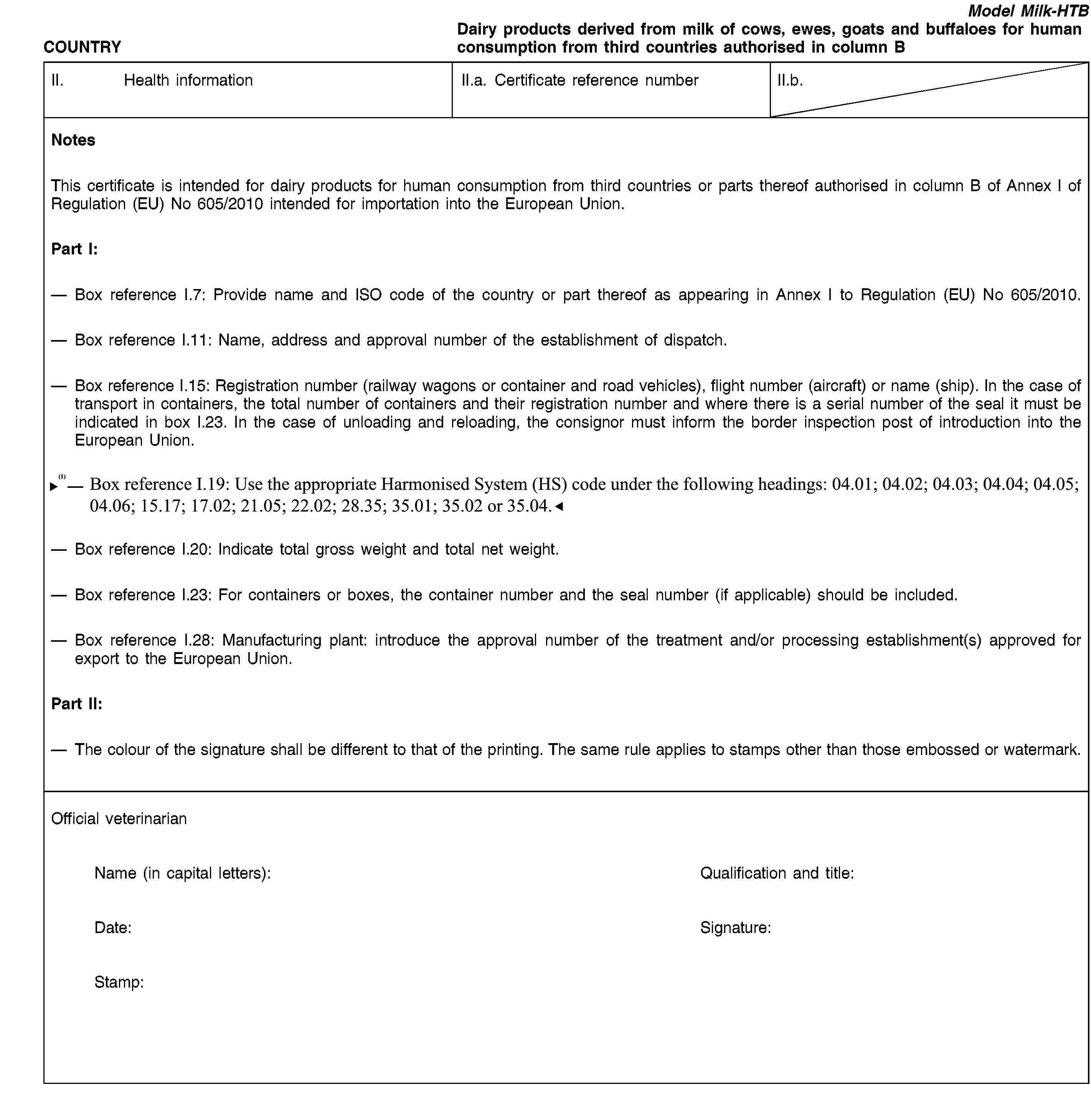COUNTRYModel Milk-HTBDairy products derived from milk of cows, ewes, goats and buffaloes for human consumption from third countries authorised in column BII. Health informationII.a. Certificate reference numberII.b.NotesThis certificate is intended for dairy products for human consumption from third countries or parts thereof authorised in column B of Annex I of Regulation (EU) No 605/2010 intended for importation into the European Union.Part I:Box reference I.7: Provide name and ISO code of the country or part thereof as appearing in Annex I to Regulation (EU) No 605/2010.Box reference I.11: Name, address and approval number of the establishment of dispatch.Box reference I.15: Registration number (railway wagons or container and road vehicles), flight number (aircraft) or name (ship). In the case of transport in containers, the total number of containers and their registration number and where there is a serial number of the seal it must be indicated in box I.23. In the case of unloading and reloading, the consignor must inform the border inspection post of introduction into the European Union.Box reference I.19: Use the appropriate Harmonised System (HS) code under the following headings: 04.01; 04.02; 04.03; 04.04; 04.05; 04.06; 17.02; 21.05; 22.02; 35.01; 35.02 or 35.04.Box reference I.20: Indicate total gross weight and total net weight.Box reference I.23: For containers or boxes, the container number and the seal number (if applicable) should be included.Box reference I.28: Manufacturing plant: introduce the approval number of the treatment and/or processing establishment(s) approved for export to the European Union.Part II:The colour of the signature shall be different to that of the printing. The same rule applies to stamps other than those embossed or watermark.Official veterinarianName (in capital letters):Qualification and title:Date:Signature:Stamp: