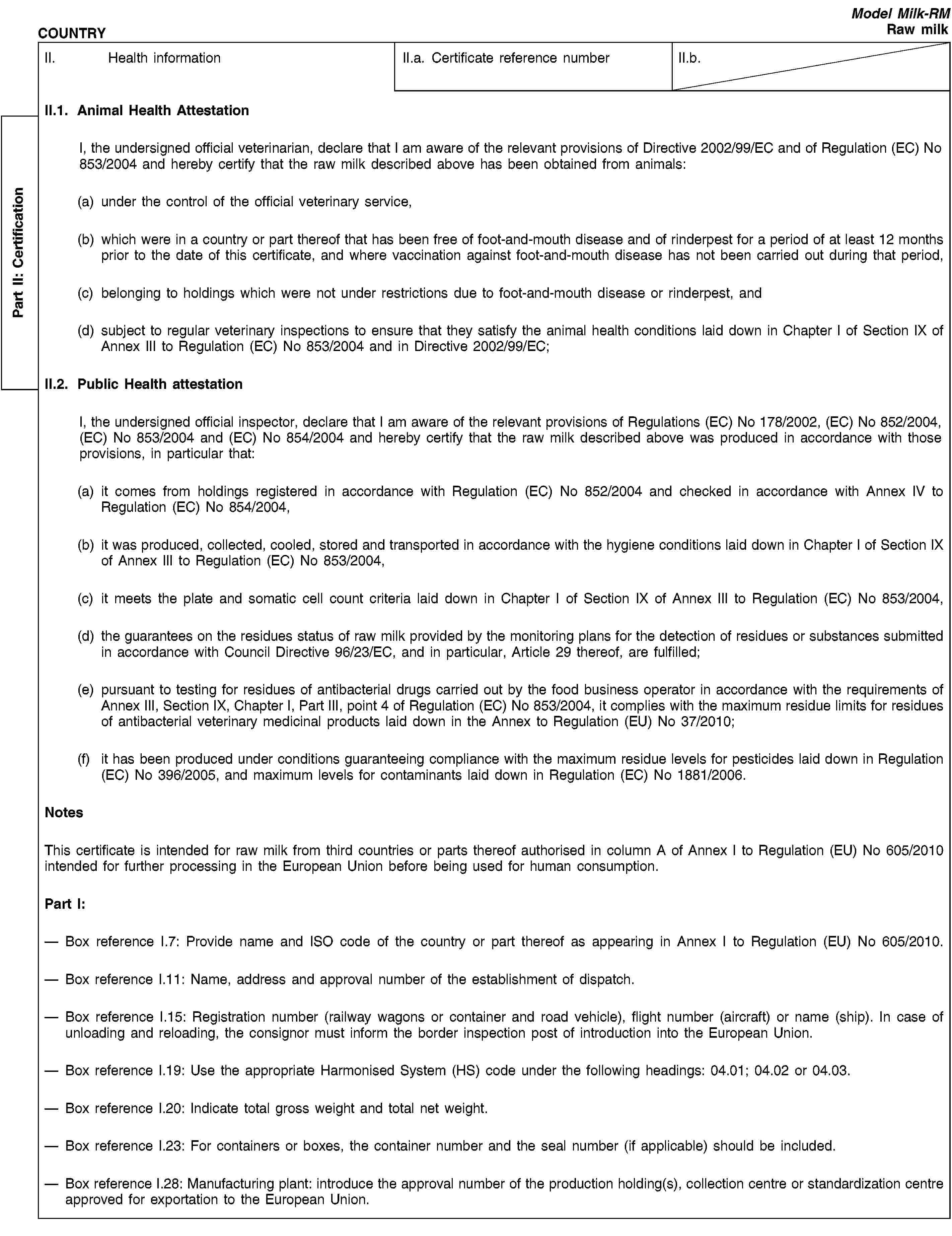 Part II: СertificationCOUNTRYModel Milk-RMRaw milkII. Health informationII.a. Certificate reference numberII.b.II.1. Animal Health AttestationI, the undersigned official veterinarian, declare that I am aware of the relevant provisions of Directive 2002/99/EC and of Regulation (EC) No 853/2004 and hereby certify that the raw milk described above has been obtained from animals:(a) under the control of the official veterinary service,(b) which were in a country or part thereof that has been free of foot-and-mouth disease and of rinderpest for a period of at least 12 months prior to the date of this certificate, and where vaccination against foot-and-mouth disease has not been carried out during that period,(c) belonging to holdings which were not under restrictions due to foot-and-mouth disease or rinderpest, and(d) subject to regular veterinary inspections to ensure that they satisfy the animal health conditions laid down in Chapter I of Section IX of Annex III to Regulation (EC) No 853/2004 and in Directive 2002/99/EC;II.2. Public Health attestationI, the undersigned official inspector, declare that I am aware of the relevant provisions of Regulations (EC) No 178/2002, (EC) No 852/2004, (EC) No 853/2004 and (EC) No 854/2004 and hereby certify that the raw milk described above was produced in accordance with those provisions, in particular that:(a) it comes from holdings registered in accordance with Regulation (EC) No 852/2004 and checked in accordance with Annex IV to Regulation (EC) No 854/2004,(b) it was produced, collected, cooled, stored and transported in accordance with the hygiene conditions laid down in Chapter I of Section IX of Annex III to Regulation (EC) No 853/2004,(c) it meets the plate and somatic cell count criteria laid down in Chapter I of Section IX of Annex III to Regulation (EC) No 853/2004,(d) the guarantees on the residues status of raw milk provided by the monitoring plans for the detection of residues or substances submitted in accordance with Council Directive 96/23/EC, and in particular, Article 29 thereof, are fulfilled;(e) pursuant to testing for residues of antibacterial drugs carried out by the food business operator in accordance with the requirements of Annex III, Section IX, Chapter I, Part III, point 4 of Regulation (EC) No 853/2004, it complies with the maximum residue limits for residues of antibacterial veterinary medicinal products laid down in the Annex to Regulation (EU) No 37/2010;(f) it has been produced under conditions guaranteeing compliance with the maximum residue levels for pesticides laid down in Regulation (EC) No 396/2005, and maximum levels for contaminants laid down in Regulation (EC) No 1881/2006.NotesThis certificate is intended for raw milk from third countries or parts thereof authorised in column A of Annex I to Regulation (EU) No 605/2010 intended for further processing in the European Union before being used for human consumption.Part I:Box reference I.7: Provide name and ISO code of the country or part thereof as appearing in Annex I to Regulation (EU) No 605/2010.Box reference I.11: Name, address and approval number of the establishment of dispatch.Box reference I.15: Registration number (railway wagons or container and road vehicle), flight number (aircraft) or name (ship). In case of unloading and reloading, the consignor must inform the border inspection post of introduction into the European Union.Box reference I.19: Use the appropriate Harmonised System (HS) code under the following headings: 04.01; 04.02 or 04.03.Box reference I.20: Indicate total gross weight and total net weight.Box reference I.23: For containers or boxes, the container number and the seal number (if applicable) should be included.Box reference I.28: Manufacturing plant: introduce the approval number of the production holding(s), collection centre or standardization centre approved for exportation to the European Union.