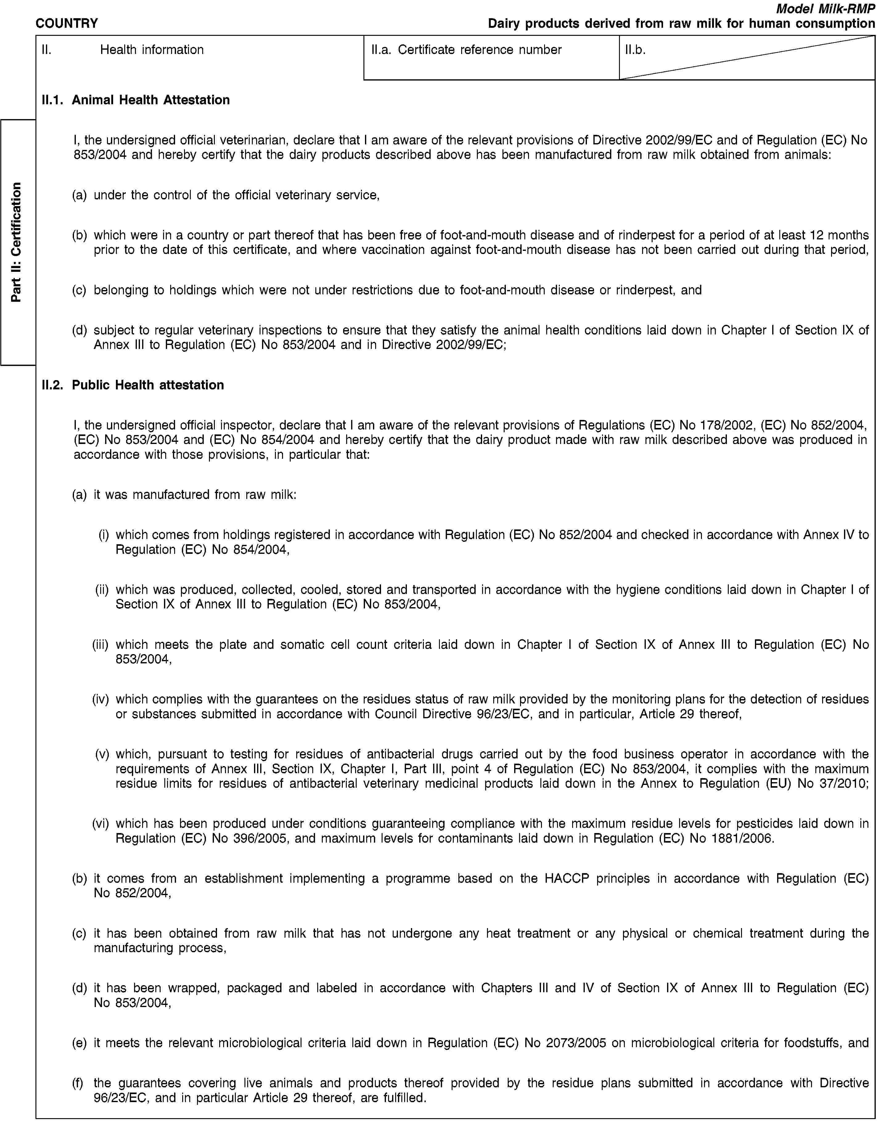 Part II: СertificationCOUNTRYModel Milk-RMPDairy products derived from raw milk for human consumptionII. Health informationII.a. Certificate reference numberII.b.II.1. Animal Health AttestationI, the undersigned official veterinarian, declare that I am aware of the relevant provisions of Directive 2002/99/EC and of Regulation (EC) No 853/2004 and hereby certify that the dairy products described above has been manufactured from raw milk obtained from animals:(a) under the control of the official veterinary service,(b) which were in a country or part thereof that has been free of foot-and-mouth disease and of rinderpest for a period of at least 12 months prior to the date of this certificate, and where vaccination against foot-and-mouth disease has not been carried out during that period,(c) belonging to holdings which were not under restrictions due to foot-and-mouth disease or rinderpest, and(d) subject to regular veterinary inspections to ensure that they satisfy the animal health conditions laid down in Chapter I of Section IX of Annex III to Regulation (EC) No 853/2004 and in Directive 2002/99/EC;II.2. Public Health attestationI, the undersigned official inspector, declare that I am aware of the relevant provisions of Regulations (EC) No 178/2002, (EC) No 852/2004, (EC) No 853/2004 and (EC) No 854/2004 and hereby certify that the dairy product made with raw milk described above was produced in accordance with those provisions, in particular that:(a) it was manufactured from raw milk:(i) which comes from holdings registered in accordance with Regulation (EC) No 852/2004 and checked in accordance with Annex IV to Regulation (EC) No 854/2004,(ii) which was produced, collected, cooled, stored and transported in accordance with the hygiene conditions laid down in Chapter I of Section IX of Annex III to Regulation (EC) No 853/2004,(iii) which meets the plate and somatic cell count criteria laid down in Chapter I of Section IX of Annex III to Regulation (EC) No 853/2004,(iv) which complies with the guarantees on the residues status of raw milk provided by the monitoring plans for the detection of residues or substances submitted in accordance with Council Directive 96/23/EC, and in particular, Article 29 thereof,(v) which, pursuant to testing for residues of antibacterial drugs carried out by the food business operator in accordance with the requirements of Annex III, Section IX, Chapter I, Part III, point 4 of Regulation (EC) No 853/2004, it complies with the maximum residue limits for residues of antibacterial veterinary medicinal products laid down in the Annex to Regulation (EU) No 37/2010;(vi) which has been produced under conditions guaranteeing compliance with the maximum residue levels for pesticides laid down in Regulation (EC) No 396/2005, and maximum levels for contaminants laid down in Regulation (EC) No 1881/2006.(b) it comes from an establishment implementing a programme based on the HACCP principles in accordance with Regulation (EC) No 852/2004,(c) it has been obtained from raw milk that has not undergone any heat treatment or any physical or chemical treatment during the manufacturing process,(d) it has been wrapped, packaged and labeled in accordance with Chapters III and IV of Section IX of Annex III to Regulation (EC) No 853/2004,(e) it meets the relevant microbiological criteria laid down in Regulation (EC) No 2073/2005 on microbiological criteria for foodstuffs, and(f) the guarantees covering live animals and products thereof provided by the residue plans submitted in accordance with Directive 96/23/EC, and in particular Article 29 thereof, are fulfilled.