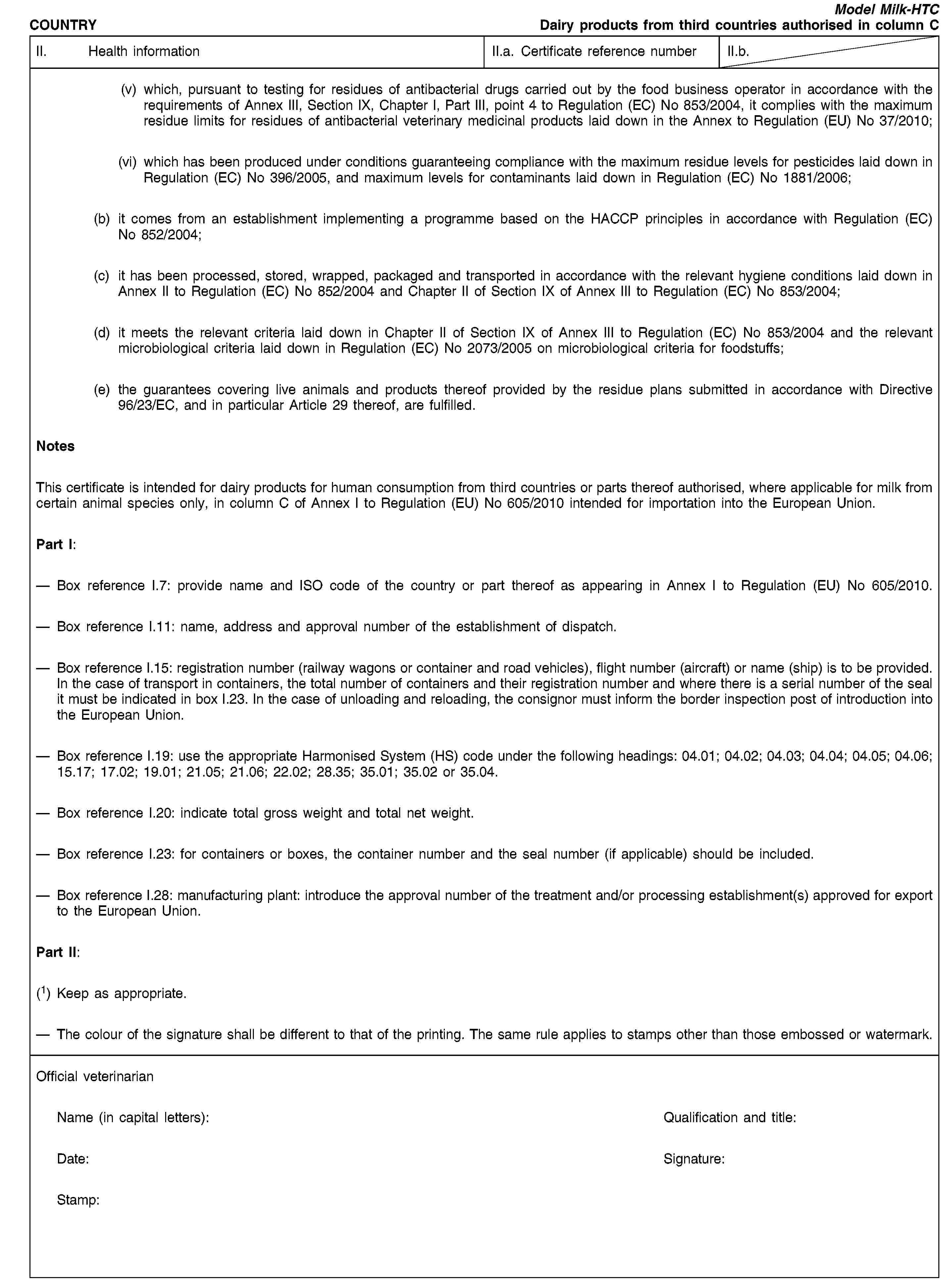 COUNTRYModel Milk-HTCDairy products from third countries authorised in column CII. Health informationII.a. Certificate reference numberII.b.(v) which, pursuant to testing for residues of antibacterial drugs carried out by the food business operator in accordance with the requirements of Annex III, Section IX, Chapter I, Part III, point 4 to Regulation (EC) No 853/2004, it complies with the maximum residue limits for residues of antibacterial veterinary medicinal products laid down in the Annex to Regulation (EU) No 37/2010;(vi) which has been produced under conditions guaranteeing compliance with the maximum residue levels for pesticides laid down in Regulation (EC) No 396/2005, and maximum levels for contaminants laid down in Regulation (EC) No 1881/2006;(b) it comes from an establishment implementing a programme based on the HACCP principles in accordance with Regulation (EC) No 852/2004;(c) it has been processed, stored, wrapped, packaged and transported in accordance with the relevant hygiene conditions laid down in Annex II to Regulation (EC) No 852/2004 and Chapter II of Section IX of Annex III to Regulation (EC) No 853/2004;(d) it meets the relevant criteria laid down in Chapter II of Section IX of Annex III to Regulation (EC) No 853/2004 and the relevant microbiological criteria laid down in Regulation (EC) No 2073/2005 on microbiological criteria for foodstuffs;(e) the guarantees covering live animals and products thereof provided by the residue plans submitted in accordance with Directive 96/23/EC, and in particular Article 29 thereof, are fulfilled.NotesThis certificate is intended for dairy products for human consumption from third countries or parts thereof authorised, where applicable for milk from certain animal species only, in column C of Annex I to Regulation (EU) No 605/2010 intended for importation into the European Union.Part I:Box reference I.7: provide name and ISO code of the country or part thereof as appearing in Annex I to Regulation (EU) No 605/2010.Box reference I.11: name, address and approval number of the establishment of dispatch.Box reference I.15: registration number (railway wagons or container and road vehicles), flight number (aircraft) or name (ship) is to be provided. In the case of transport in containers, the total number of containers and their registration number and where there is a serial number of the seal it must be indicated in box I.23. In the case of unloading and reloading, the consignor must inform the border inspection post of introduction into the European Union.Box reference I.19: use the appropriate Harmonised System (HS) code under the following headings: 04.01; 04.02; 04.03; 04.04; 04.05; 04.06; 15.17; 17.02; 19.01; 21.05; 21.06; 22.02; 28.35; 35.01; 35.02 or 35.04.Box reference I.20: indicate total gross weight and total net weight.Box reference I.23: for containers or boxes, the container number and the seal number (if applicable) should be included.Box reference I.28: manufacturing plant: introduce the approval number of the treatment and/or processing establishment(s) approved for export to the European Union.Part II:(1) Keep as appropriate.The colour of the signature shall be different to that of the printing. The same rule applies to stamps other than those embossed or watermark.Official veterinarianName (in capital letters):Qualification and title:Date:Signature:Stamp: