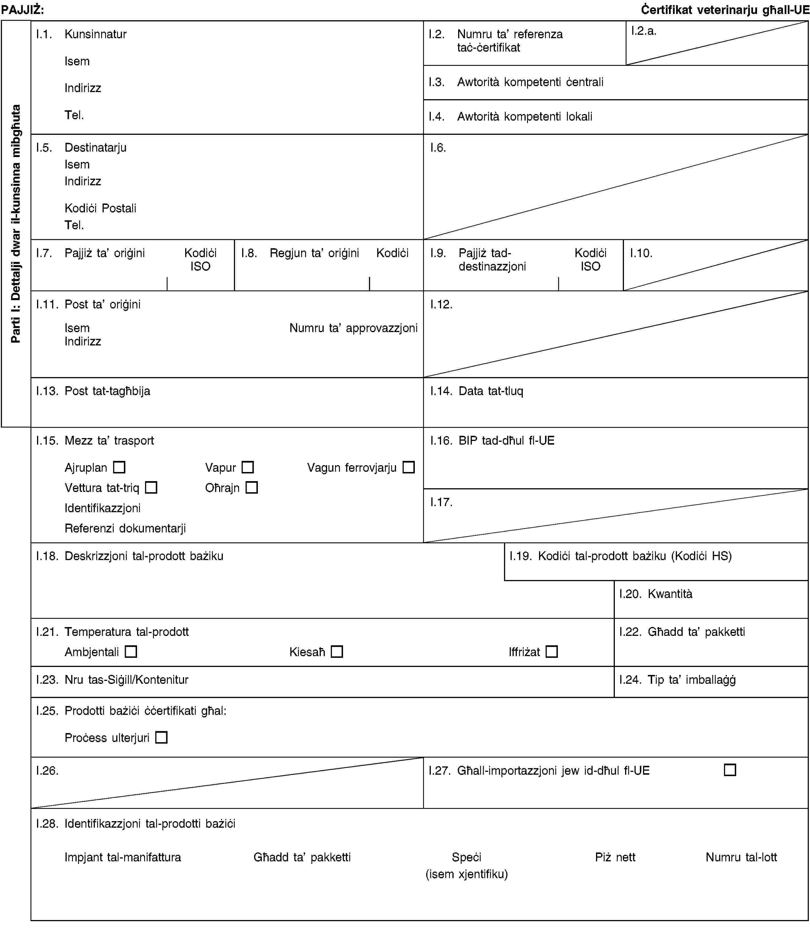 Parti I: Dettalji dwar il-kunsinna mibgħutaPAJJIŻ:Ċertifikat veterinarju għall-UEI.1. KunsinnaturIsemIndirizzTel.I.2. Numru ta’ referenza taċ-ċertifikatI.2.a.I.3. Awtorità kompetenti ċentraliI.4. Awtorità kompetenti lokaliI.5. DestinatarjuIsemIndirizzKodiċi PostaliTel.I.6.I.7. Pajjiż ta’ oriġiniKodiċi ISOI.8. Regjun ta’ oriġiniKodiċiI.9. Pajjiż tad- destinazzjoniKodiċi ISOI.10.I.11. Post ta’ oriġiniIsemNumru ta’ approvazzjoniIndirizzI.12.I.13. Post tat-tagħbijaI.14. Data tat-tluqI.15. Mezz ta’ trasportAjruplanVapurVagun ferrovjarjuVettura tat-triqOħrajnIdentifikazzjoniReferenzi dokumentarjiI.16. BIP tad-dħul fl-UEI.17.I.18. Deskrizzjoni tal-prodott bażikuI.19. Kodiċi tal-prodott bażiku (Kodiċi HS)I.20. KwantitàI.21. Temperatura tal-prodottAmbjentaliKiesaħIffriżatI.22. Għadd ta’ pakkettiI.23. Nru tas-Siġill/KonteniturI.24. Tip ta’ imballaġġI.25. Prodotti bażiċi ċċertifikati għal:Proċess ulterjuriI.26.I.27. Għall-importazzjoni jew id-dħul fl-UEI.28. Identifikazzjoni tal-prodotti bażiċiImpjant tal-manifatturaGħadd ta’ pakkettiSpeċi(isem xjentifiku)Piż nettNumru tal-lott