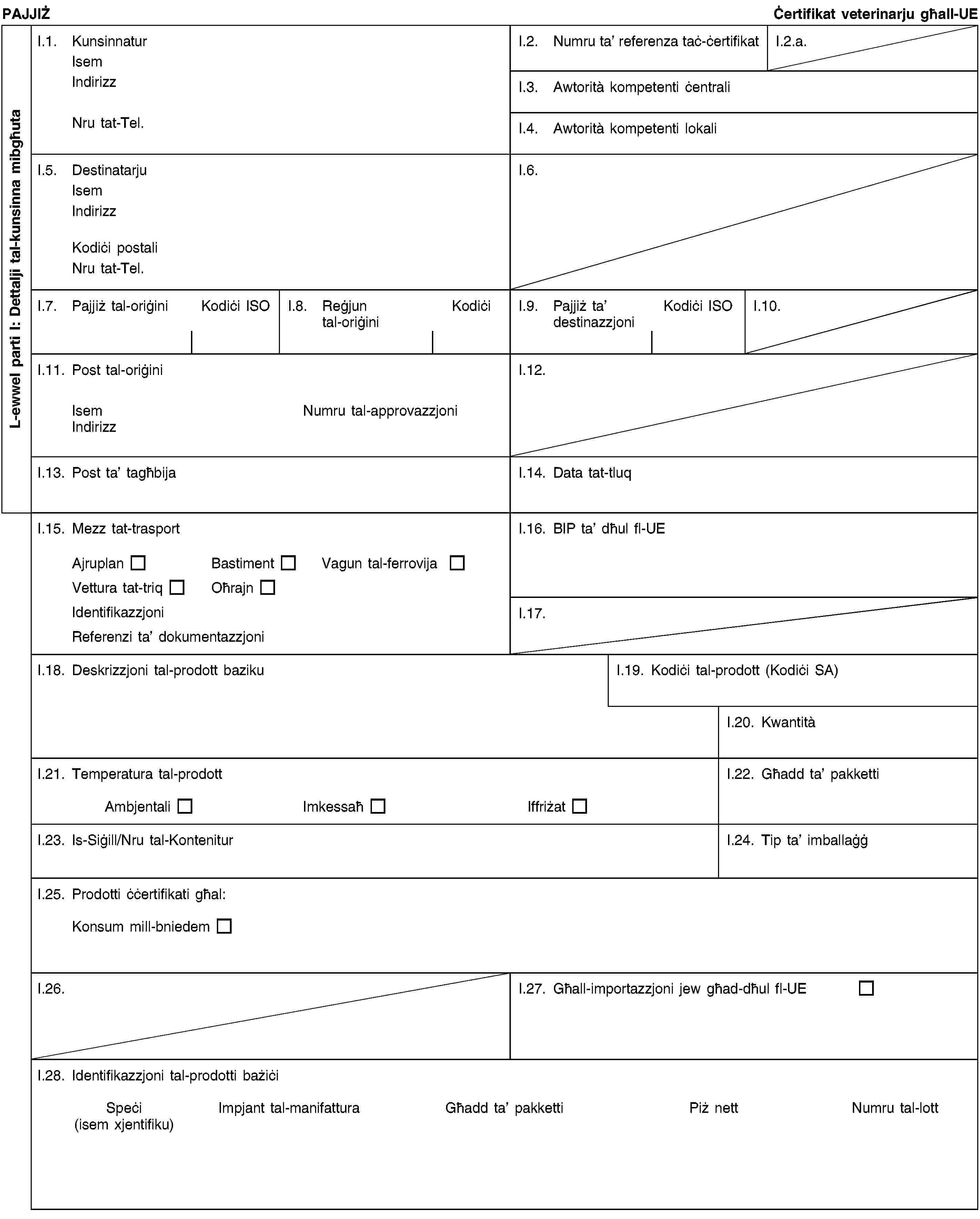 L-ewwel parti I: Dettalji tal-kunsinna mibgħutaPAJJIŻĊertifikat veterinarju għall-UEI.1. KunsinnaturIsemIndirizzNru tat-Tel.I.2. Numru ta’ referenza taċ-ċertifikatI.2.a.I.3. Awtorità kompetenti ċentraliI.4. Awtorità kompetenti lokaliI.5. DestinatarjuIsemIndirizzKodiċi postaliNru tat-Tel.I.6.I.7. Pajjiż tal-oriġiniKodiċi ISOI.8. Reġjun tal-oriġiniKodiċiI.9. Pajjiż ta’ destinazzjoniKodiċi ISOI.10.I.11. Post tal-oriġiniIsemNumru tal-approvazzjoniIndirizzI.12.I.13. Post ta’ tagħbijaI.14. Data tat-tluqI.15. Mezz tat-trasportAjruplanBastimentVagun tal-ferrovijaVettura tat-triqOħrajnIdentifikazzjoniReferenzi ta’ dokumentazzjoniI.16. BIP ta’ dħul fl-UEI.17.I.18. Deskrizzjoni tal-prodott bazikuI.19. Kodiċi tal-prodott (Kodiċi SA)I.20. KwantitàI.21. Temperatura tal-prodottAmbjentaliImkessaħIffriżatI.22. Għadd ta’ pakkettiI.23. Is-Siġill/Nru tal-KonteniturI.24. Tip ta’ imballaġġI.25. Prodotti ċċertifikati għal:Konsum mill-bniedemI.26.I.27. Għall-importazzjoni jew għad-dħul fl-UEI.28. Identifikazzjoni tal-prodotti bażiċiSpeċi(isem xjentifiku)Impjant tal-manifatturaGħadd ta’ pakkettiPiż nettNumru tal-lott