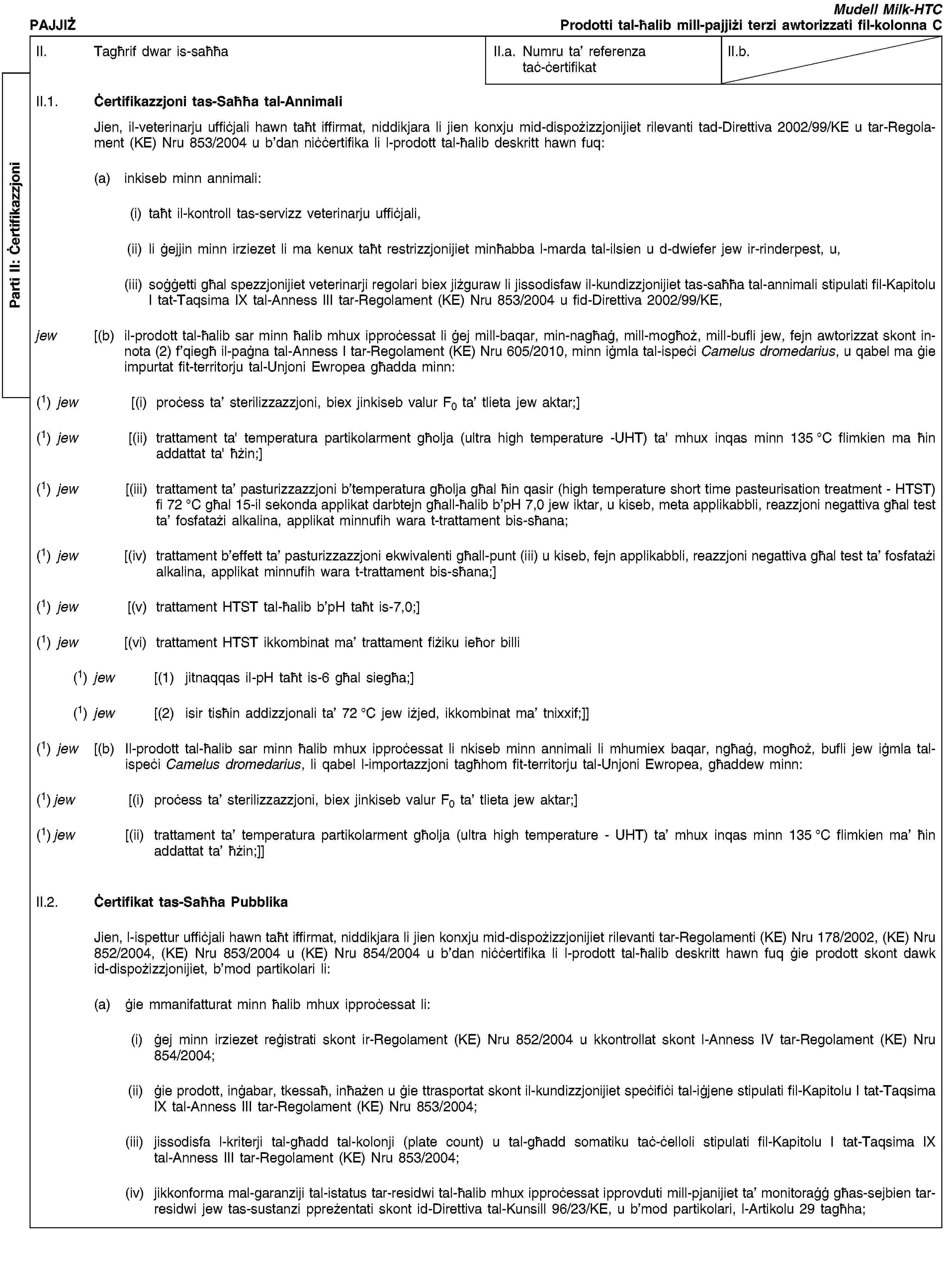 Parti II: ĊertifikazzjoniPAJJIŻMudell Milk-HTCProdotti tal-ħalib mill-pajjiżi terzi awtorizzati fil-kolonna CII. Tagħrif dwar is-saħħaII.a. Numru ta’ referenza taċ-ċertifikatII.b.II.1. Ċertifikazzjoni tas-Saħħa tal-AnnimaliJien, il-veterinarju uffiċjali hawn taħt iffirmat, niddikjara li jien konxju mid-dispożizzjonijiet rilevanti tad-Direttiva 2002/99/KE u tar-Regolament (KE) Nru 853/2004 u b’dan niċċertifika li l-prodott tal-ħalib deskritt hawn fuq:(a) inkiseb minn annimali:(i) taħt il-kontroll tas-servizz veterinarju uffiċjali,(ii) li ġejjin minn irziezet li ma kenux taħt restrizzjonijiet minħabba l-marda tal-ilsien u d-dwiefer jew ir-rinderpest, u,(iii) soġġetti għal spezzjonijiet veterinarji regolari biex jiżguraw li jissodisfaw il-kundizzjonijiet tas-saħħa tal-annimali stipulati fil-Kapitolu I tat-Taqsima IX tal-Anness III tar-Regolament (KE) Nru 853/2004 u fid-Direttiva 2002/99/KE,jew [(b) il-prodott tal-ħalib sar minn ħalib mhux ipproċessat li ġej mill-baqar, min-nagħaġ, mill-mogħoż, mill-bufli jew, fejn awtorizzat skont in-nota (2) f’qiegħ il-paġna tal-Anness I tar-Regolament (KE) Nru 605/2010, minn iġmla tal-ispeċi Camelus dromedarius, u qabel ma ġie impurtat fit-territorju tal-Unjoni Ewropea għadda minn:(1) jew [(i) proċess ta’ sterilizzazzjoni, biex jinkiseb valur F0 ta’ tlieta jew aktar;](1) jew [(ii) trattament ta' temperatura partikolarment għolja (ultra high temperature -UHT) ta' mhux inqas minn 135 °C flimkien ma ħin addattat ta' ħżin;](1) jew [(iii) trattament ta’ pasturizzazzjoni b’temperatura għolja għal ħin qasir (high temperature short time pasteurisation treatment - HTST) fi 72 °C għal 15-il sekonda applikat darbtejn għall-ħalib b’pH 7,0 jew iktar, u kiseb, meta applikabbli, reazzjoni negattiva għal test ta’ fosfatażi alkalina, applikat minnufih wara t-trattament bis-sħana;(1) jew [(iv) trattament b’effett ta’ pasturizzazzjoni ekwivalenti għall-punt (iii) u kiseb, fejn applikabbli, reazzjoni negattiva għal test ta’ fosfatażi alkalina, applikat minnufih wara t-trattament bis-sħana;](1) jew [(v) trattament HTST tal-ħalib b’pH taħt is-7,0;](1) jew [(vi) trattament HTST ikkombinat ma’ trattament fiżiku ieħor billi(1) jew [(1) jitnaqqas il-pH taħt is-6 għal siegħa;](1) jew [(2) isir tisħin addizzjonali ta’ 72 °C jew iżjed, ikkombinat ma’ tnixxif;]](1) jew [(b) Il-prodott tal-ħalib sar minn ħalib mhux ipproċessat li nkiseb minn annimali li mhumiex baqar, ngħaġ, mogħoż, bufli jew iġmla tal-ispeċi Camelus dromedarius, li qabel l-importazzjoni tagħhom fit-territorju tal-Unjoni Ewropea, għaddew minn:(1) jew [(i) proċess ta’ sterilizzazzjoni, biex jinkiseb valur F0 ta’ tlieta jew aktar;](1) jew [(ii) trattament ta’ temperatura partikolarment għolja (ultra high temperature - UHT) ta’ mhux inqas minn 135 °C flimkien ma’ ħin addattat ta’ ħżin;]]II.2. Ċertifikat tas-Saħħa PubblikaJien, l-ispettur uffiċjali hawn taħt iffirmat, niddikjara li jien konxju mid-dispożizzjonijiet rilevanti tar-Regolamenti (KE) Nru 178/2002, (KE) Nru 852/2004, (KE) Nru 853/2004 u (KE) Nru 854/2004 u b’dan niċċertifika li l-prodott tal-ħalib deskritt hawn fuq ġie prodott skont dawk id-dispożizzjonijiet, b’mod partikolari li:(a) ġie mmanifatturat minn ħalib mhux ipproċessat li:(i) ġej minn irziezet reġistrati skont ir-Regolament (KE) Nru 852/2004 u kkontrollat skont l-Anness IV tar-Regolament (KE) Nru 854/2004;(ii) ġie prodott, inġabar, tkessaħ, inħażen u ġie ttrasportat skont il-kundizzjonijiet speċifiċi tal-iġjene stipulati fil-Kapitolu I tat-Taqsima IX tal-Anness III tar-Regolament (KE) Nru 853/2004;(iii) jissodisfa l-kriterji tal-għadd tal-kolonji (plate count) u tal-għadd somatiku taċ-ċelloli stipulati fil-Kapitolu I tat-Taqsima IX tal-Anness III tar-Regolament (KE) Nru 853/2004;(iv) jikkonforma mal-garanziji tal-istatus tar-residwi tal-ħalib mhux ipproċessat ipprovduti mill-pjanijiet ta’ monitoraġġ għas-sejbien tar-residwi jew tas-sustanzi ppreżentati skont id-Direttiva tal-Kunsill 96/23/KE, u b’mod partikolari, l-Artikolu 29 tagħha;