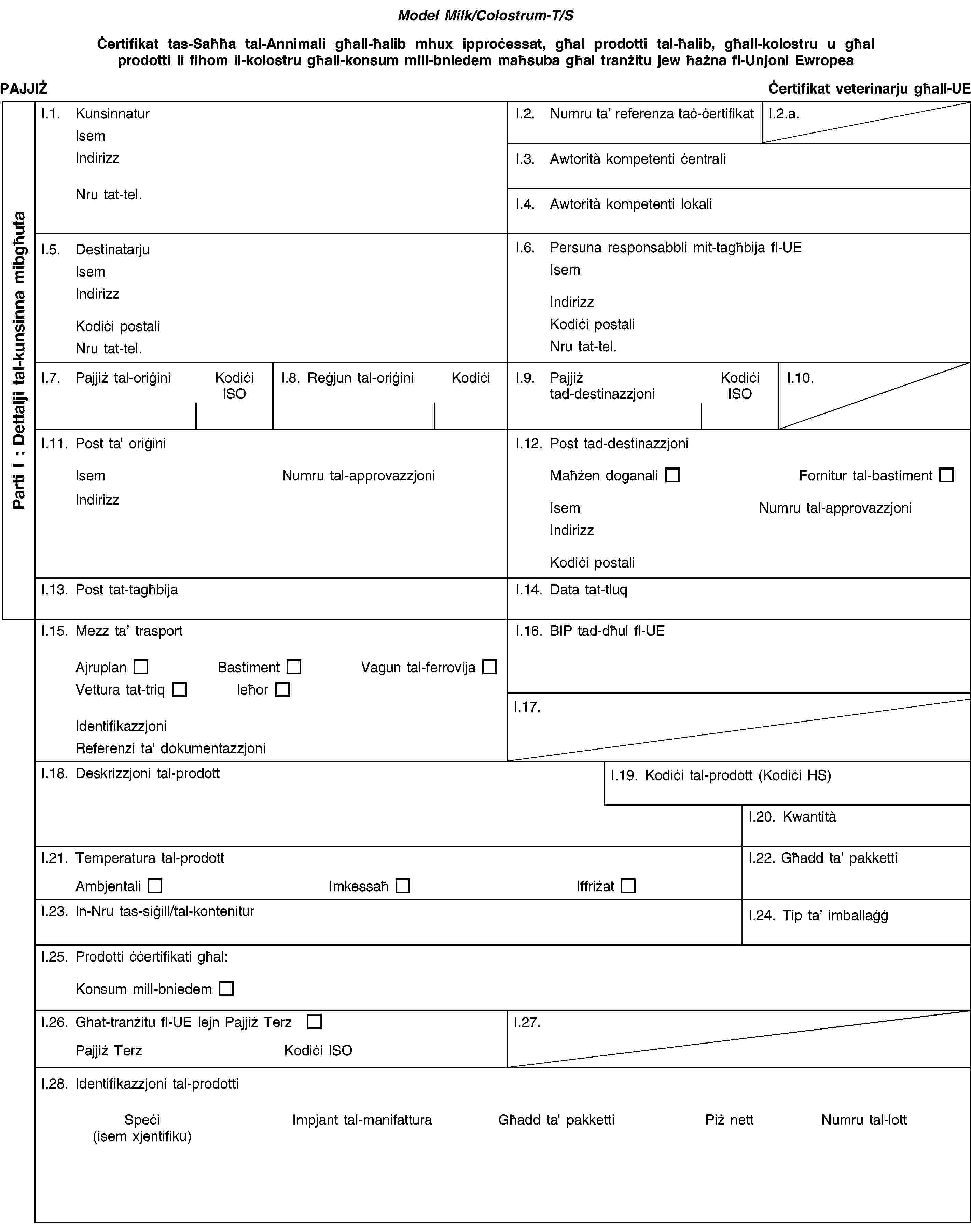 Model Milk/Colostrum-T/SĊertifikat tas-Saħħa tal-Annimali għall-ħalib mhux ipproċessat, għal prodotti tal-ħalib, għall-kolostru u għal prodotti li fihom il-kolostru għall-konsum mill-bniedem maħsuba għal tranżitu jew ħażna fl-Unjoni EwropeaPAJJIŻĊertifikat veterinarju għall-UEI.1. KunsinnaturIsemIndirizzNru tat-tel.I.2. Numru ta’ referenza taċ-ċertifikatI.2.a.I.3. Awtorità kompetenti ċentraliI.4. Awtorità kompetenti lokaliI.5. DestinatarjuIsemIndirizzKodiċi postaliNru tat-tel.I.6. Persuna responsabbli mit-tagħbija fl-UEIsemIndirizzKodiċi postaliNru tat-tel.I.7. Pajjiż tal-oriġiniKodiċi ISOI.8. Reġjun tal-oriġiniKodiċiI.9. Pajjiż tad-destinazzjoniKodiċi ISOI.10.I.11. Post ta' oriġiniIsemNumru tal-approvazzjoniIndirizzI.12. Post tad-destinazzjoniMaħżen doganaliFornitur tal-bastimentIsemNumru tal-approvazzjoniIndirizzKodiċi postaliI.13. Post tat-tagħbijaI.14. Data tat-tluqI.15. Mezz ta’ trasportAjruplanBastimentVagun tal-ferrovijaVettura tat-triqIeħorIdentifikazzjoniReferenzi ta' dokumentazzjoniI.16. BIP tad-dħul fl-UEI.17.I.18. Deskrizzjoni tal-prodottI.19. Kodiċi tal-prodott (Kodiċi HS)I.20. KwantitàI.21. Temperatura tal-prodottAmbjentaliImkessaħIffriżatI.22. Għadd ta' pakkettiI.23. In-Nru tas-siġill/tal-konteniturI.24. Tip ta’ imballaġġI.25. Prodotti ċċertifikati għal:Konsum mill-bniedemI.26. Ghat-tranżitu fl-UE lejn Pajjiż TerzPajjiż TerzKodiċi ISOI.27.I.28. Identifikazzjoni tal-prodottiSpeċi(isem xjentifiku)Impjant tal-manifatturaGħadd ta' pakkettiPiż nettNumru tal-lottParti I: Dettalji tal-kunsinna mibgħuta