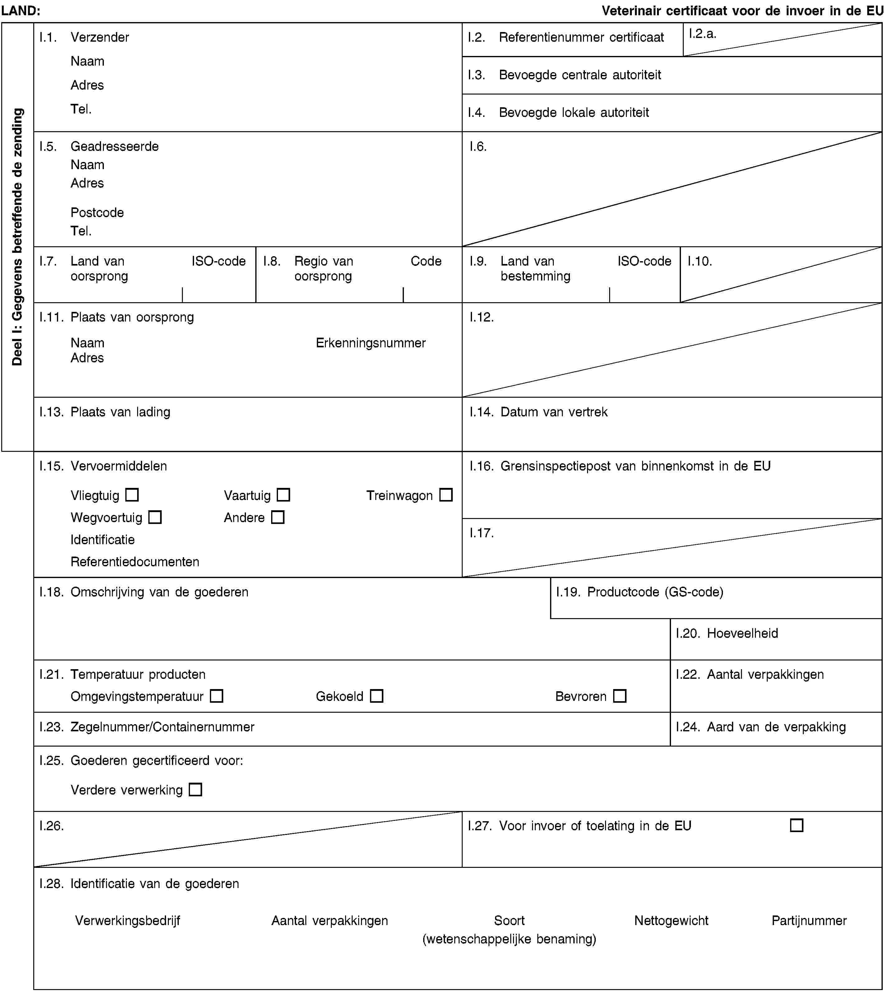 Deel I: Gegevens betreffende de zendingLAND:Veterinair certificaat voor de invoer in de EUI.1. VerzenderNaamAdresTel.I.2. Referentienummer certificaatI.2.a.I.3. Bevoegde centrale autoriteitI.4. Bevoegde lokale autoriteitI.5. GeadresseerdeNaamAdresPostcodeTel.I.6.I.7. Land van oorsprongISO-codeI.8. Regio van oorsprongCodeI.9. Land van bestemmingISO-codeI.10.I.11. Plaats van oorsprongNaamErkenningsnummerAdresI.12.I.13. Plaats van ladingI.14. Datum van vertrekI.15. VervoermiddelenVliegtuigVaartuigTreinwagonWegvoertuigAndereIdentificatieReferentiedocumentenI.16. Grensinspectiepost van binnenkomst in de EUI.17.I.18. Omschrijving van de goederenI.19. Productcode (GS-code)I.20. HoeveelheidI.21. Temperatuur productenOmgevingstemperatuurGekoeldBevrorenI.22. Aantal verpakkingenI.23. Zegelnummer/ContainernummerI.24. Aard van de verpakkingI.25. Goederen gecertificeerd voor:Verdere verwerkingI.26.I.27. Voor invoer of toelating in de EUI.28. Identificatie van de goederenVerwerkingsbedrijfAantal verpakkingenSoort(wetenschappelijke benaming)NettogewichtPartijnummer