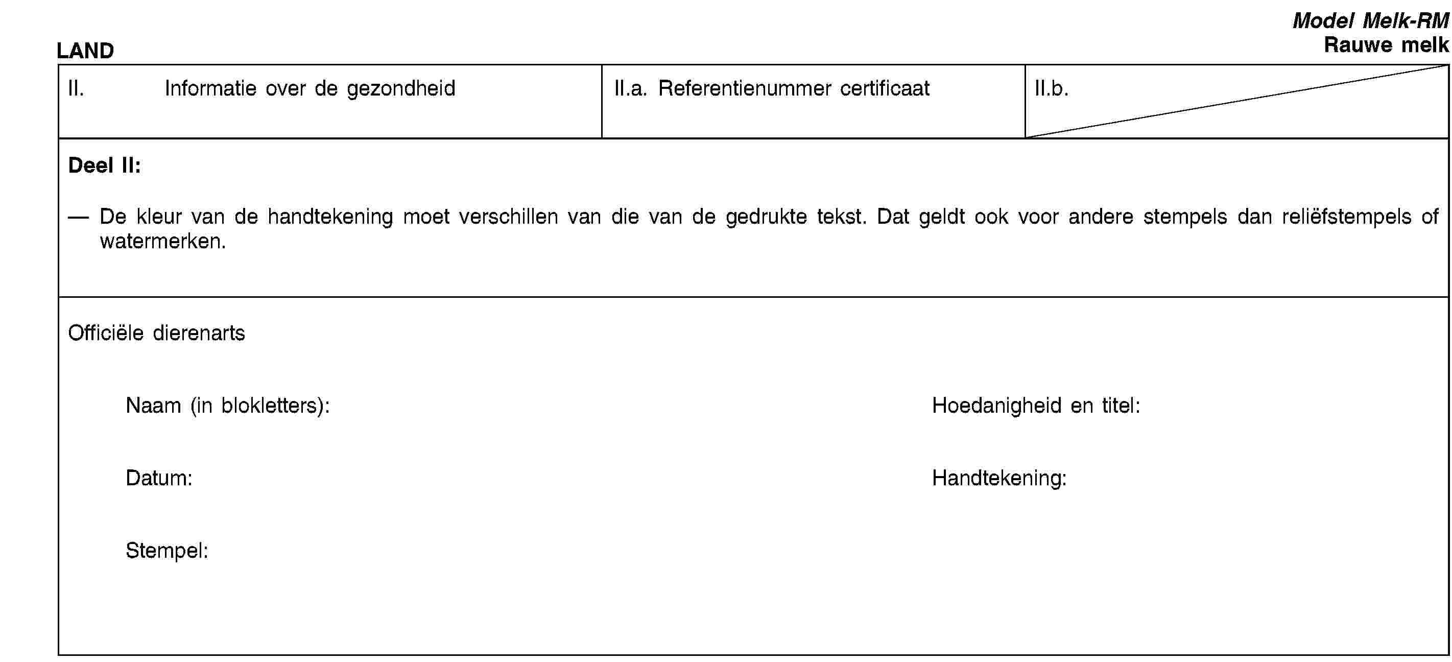 LANDModel Melk-RMRauwe melkII. Informatie over de gezondheidII.a. Referentienummer certificaatII.b.Deel II:De kleur van de handtekening moet verschillen van die van de gedrukte tekst. Dat geldt ook voor andere stempels dan reliëfstempels of watermerken.Officiële dierenartsNaam (in blokletters):Hoedanigheid en titel:Datum:Handtekening:Stempel: