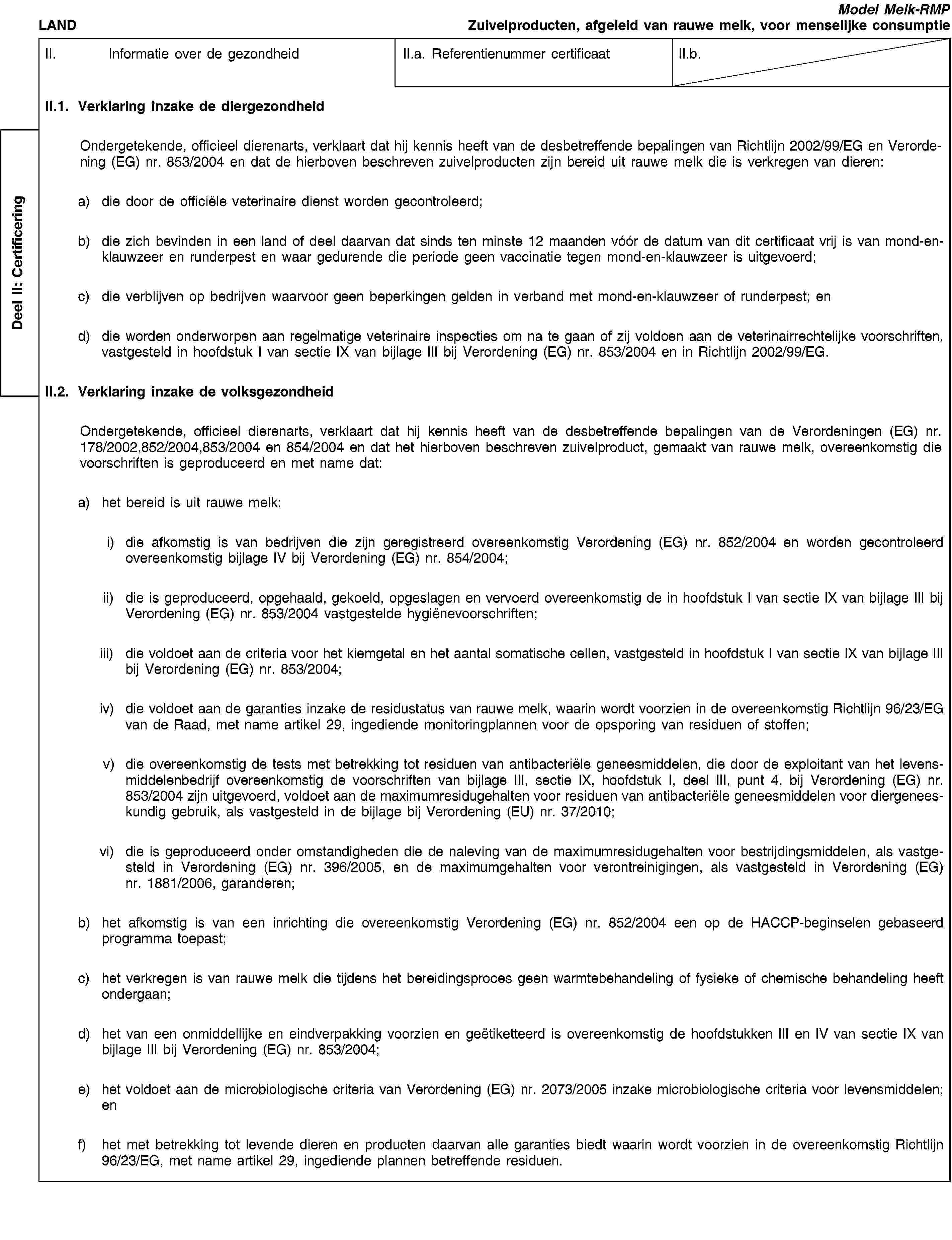 Deel II: CertificeringLANDModel Melk-RMPZuivelproducten, afgeleid van rauwe melk, voor menselijke consumptieII. Informatie over de gezondheidII.a. Referentienummer certificaatII.b.II.1. Verklaring inzake de diergezondheidOndergetekende, officieel dierenarts, verklaart dat hij kennis heeft van de desbetreffende bepalingen van Richtlijn 2002/99/EG en Verordening (EG) nr. 853/2004 en dat de hierboven beschreven zuivelproducten zijn bereid uit rauwe melk die is verkregen van dieren:a) die door de officiële veterinaire dienst worden gecontroleerd;b) die zich bevinden in een land of deel daarvan dat sinds ten minste 12 maanden vóór de datum van dit certificaat vrij is van mond-en-klauwzeer en runderpest en waar gedurende die periode geen vaccinatie tegen mond-en-klauwzeer is uitgevoerd;c) die verblijven op bedrijven waarvoor geen beperkingen gelden in verband met mond-en-klauwzeer of runderpest; end) die worden onderworpen aan regelmatige veterinaire inspecties om na te gaan of zij voldoen aan de veterinairrechtelijke voorschriften, vastgesteld in hoofdstuk I van sectie IX van bijlage III bij Verordening (EG) nr. 853/2004 en in Richtlijn 2002/99/EG.II.2. Verklaring inzake de volksgezondheidOndergetekende, officieel dierenarts, verklaart dat hij kennis heeft van de desbetreffende bepalingen van de Verordeningen (EG) nr. 178/2002,852/2004,853/2004 en 854/2004 en dat het hierboven beschreven zuivelproduct, gemaakt van rauwe melk, overeenkomstig die voorschriften is geproduceerd en met name dat:a) het bereid is uit rauwe melk:i) die afkomstig is van bedrijven die zijn geregistreerd overeenkomstig Verordening (EG) nr. 852/2004 en worden gecontroleerd overeenkomstig bijlage IV bij Verordening (EG) nr. 854/2004;ii) die is geproduceerd, opgehaald, gekoeld, opgeslagen en vervoerd overeenkomstig de in hoofdstuk I van sectie IX van bijlage III bij Verordening (EG) nr. 853/2004 vastgestelde hygiënevoorschriften;iii) die voldoet aan de criteria voor het kiemgetal en het aantal somatische cellen, vastgesteld in hoofdstuk I van sectie IX van bijlage III bij Verordening (EG) nr. 853/2004;iv) die voldoet aan de garanties inzake de residustatus van rauwe melk, waarin wordt voorzien in de overeenkomstig Richtlijn 96/23/EG van de Raad, met name artikel 29, ingediende monitoringplannen voor de opsporing van residuen of stoffen;v) die overeenkomstig de tests met betrekking tot residuen van antibacteriële geneesmiddelen, die door de exploitant van het levensmiddelenbedrijf overeenkomstig de voorschriften van bijlage III, sectie IX, hoofdstuk I, deel III, punt 4, bij Verordening (EG) nr. 853/2004 zijn uitgevoerd, voldoet aan de maximumresidugehalten voor residuen van antibacteriële geneesmiddelen voor diergeneeskundig gebruik, als vastgesteld in de bijlage bij Verordening (EU) nr. 37/2010;vi) die is geproduceerd onder omstandigheden die de naleving van de maximumresidugehalten voor bestrijdingsmiddelen, als vastgesteld in Verordening (EG) nr. 396/2005, en de maximumgehalten voor verontreinigingen, als vastgesteld in Verordening (EG) nr. 1881/2006, garanderen;b) het afkomstig is van een inrichting die overeenkomstig Verordening (EG) nr. 852/2004 een op de HACCP-beginselen gebaseerd programma toepast;c) het verkregen is van rauwe melk die tijdens het bereidingsproces geen warmtebehandeling of fysieke of chemische behandeling heeft ondergaan;d) het van een onmiddellijke en eindverpakking voorzien en geëtiketteerd is overeenkomstig de hoofdstukken III en IV van sectie IX van bijlage III bij Verordening (EG) nr. 853/2004;e) het voldoet aan de microbiologische criteria van Verordening (EG) nr. 2073/2005 inzake microbiologische criteria voor levensmiddelen; enf) het met betrekking tot levende dieren en producten daarvan alle garanties biedt waarin wordt voorzien in de overeenkomstig Richtlijn 96/23/EG, met name artikel 29, ingediende plannen betreffende residuen.