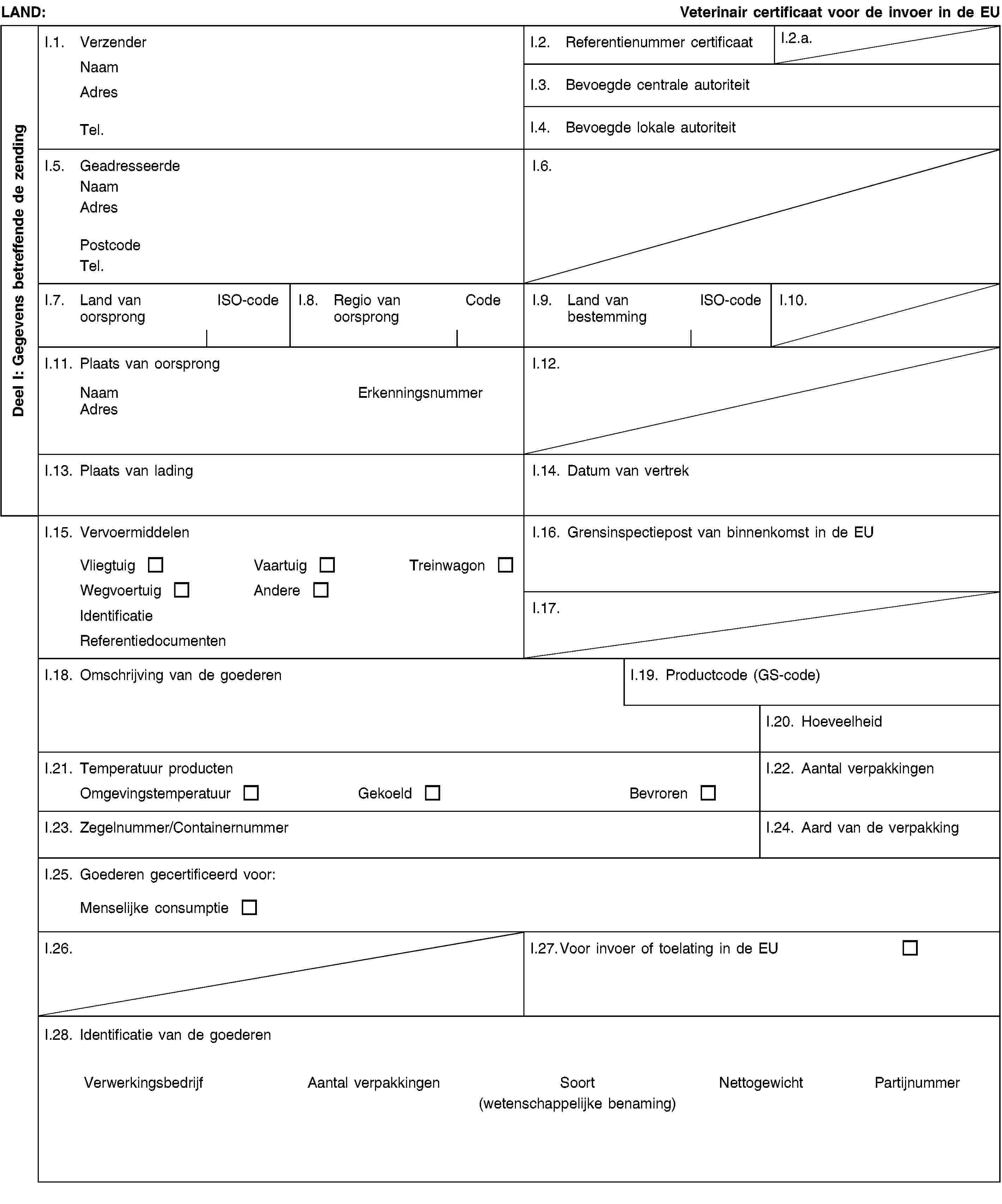 Deel I: Gegevens betreffende de zendingLAND:Veterinair certificaat voor de invoer in de EUI.1. VerzenderNaamAdresTel.I.2. Referentienummer certificaatI.2.a.I.3. Bevoegde centrale autoriteitI.4. Bevoegde lokale autoriteitI.5. GeadresseerdeNaamAdresPostcodeTel.I.6.I.7. Land van oorsprongISO-codeI.8. Regio van oorsprongCodeI.9. Land van bestemmingISO-codeI.10.I.11. Plaats van oorsprongNaamErkenningsnummerAdresI.12.I.13. Plaats van ladingI.14. Datum van vertrekI.15. VervoermiddelenVliegtuigVaartuigTreinwagonWegvoertuigAndereIdentificatieReferentiedocumentenI.16. Grensinspectiepost van binnenkomst in de EUI.17.I.18. Omschrijving van de goederenI.19. Productcode (GS-code)I.20. HoeveelheidI.21. Temperatuur productenOmgevingstemperatuurGekoeldBevrorenI.22. Aantal verpakkingenI.23. Zegelnummer/ContainernummerI.24. Aard van de verpakkingI.25. Goederen gecertificeerd voor:Menselijke consumptieI.26.I.27. Voor invoer of toelating in de EUI.28. Identificatie van de goederenVerwerkingsbedrijfAantal verpakkingenSoort(wetenschappelijke benaming)NettogewichtPartijnummer