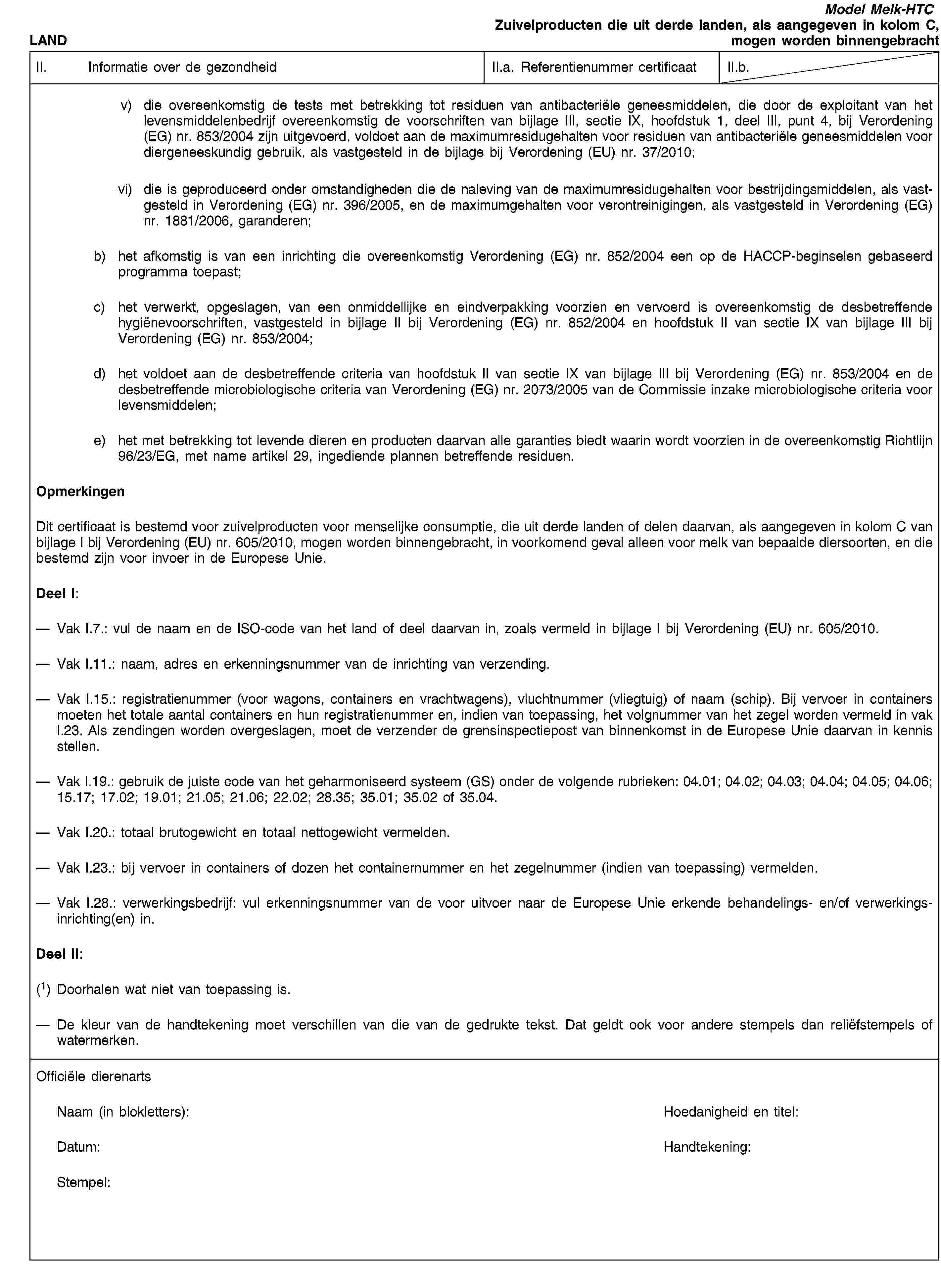 LANDModel Melk-HTCZuivelproducten die uit derde landen, als aangegeven in kolom C, mogen worden binnengebrachtII. Informatie over de gezondheidII.a. Referentienummer certificaatII.b.v) die overeenkomstig de tests met betrekking tot residuen van antibacteriële geneesmiddelen, die door de exploitant van het levensmiddelenbedrijf overeenkomstig de voorschriften van bijlage III, sectie IX, hoofdstuk 1, deel III, punt 4, bij Verordening (EG) nr. 853/2004 zijn uitgevoerd, voldoet aan de maximumresidugehalten voor residuen van antibacteriële geneesmiddelen voor diergeneeskundig gebruik, als vastgesteld in de bijlage bij Verordening (EU) nr. 37/2010;vi) die is geproduceerd onder omstandigheden die de naleving van de maximumresidugehalten voor bestrijdingsmiddelen, als vastgesteld in Verordening (EG) nr. 396/2005, en de maximumgehalten voor verontreinigingen, als vastgesteld in Verordening (EG) nr. 1881/2006, garanderen;b) het afkomstig is van een inrichting die overeenkomstig Verordening (EG) nr. 852/2004 een op de HACCP-beginselen gebaseerd programma toepast;c) het verwerkt, opgeslagen, van een onmiddellijke en eindverpakking voorzien en vervoerd is overeenkomstig de desbetreffende hygiënevoorschriften, vastgesteld in bijlage II bij Verordening (EG) nr. 852/2004 en hoofdstuk II van sectie IX van bijlage III bij Verordening (EG) nr. 853/2004;d) het voldoet aan de desbetreffende criteria van hoofdstuk II van sectie IX van bijlage III bij Verordening (EG) nr. 853/2004 en de desbetreffende microbiologische criteria van Verordening (EG) nr. 2073/2005 van de Commissie inzake microbiologische criteria voor levensmiddelen;e) het met betrekking tot levende dieren en producten daarvan alle garanties biedt waarin wordt voorzien in de overeenkomstig Richtlijn 96/23/EG, met name artikel 29, ingediende plannen betreffende residuen.OpmerkingenDit certificaat is bestemd voor zuivelproducten voor menselijke consumptie, die uit derde landen of delen daarvan, als aangegeven in kolom C van bijlage I bij Verordening (EU) nr. 605/2010, mogen worden binnengebracht, in voorkomend geval alleen voor melk van bepaalde diersoorten, en die bestemd zijn voor invoer in de Europese Unie.Deel I:Vak I.7.: vul de naam en de ISO-code van het land of deel daarvan in, zoals vermeld in bijlage I bij Verordening (EU) nr. 605/2010.Vak I.11.: naam, adres en erkenningsnummer van de inrichting van verzending.Vak I.15.: registratienummer (voor wagons, containers en vrachtwagens), vluchtnummer (vliegtuig) of naam (schip). Bij vervoer in containers moeten het totale aantal containers en hun registratienummer en, indien van toepassing, het volgnummer van het zegel worden vermeld in vak I.23. Als zendingen worden overgeslagen, moet de verzender de grensinspectiepost van binnenkomst in de Europese Unie daarvan in kennis stellen.Vak I.19.: gebruik de juiste code van het geharmoniseerd systeem (GS) onder de volgende rubrieken: 04.01; 04.02; 04.03; 04.04; 04.05; 04.06; 15.17; 17.02; 19.01; 21.05; 21.06; 22.02; 28.35; 35.01; 35.02 of 35.04.Vak I.20.: totaal brutogewicht en totaal nettogewicht vermelden.Vak I.23.: bij vervoer in containers of dozen het containernummer en het zegelnummer (indien van toepassing) vermelden.Vak I.28.: verwerkingsbedrijf: vul erkenningsnummer van de voor uitvoer naar de Europese Unie erkende behandelings- en/of verwerkingsinrichting(en) in.Deel II:(1) Doorhalen wat niet van toepassing is.De kleur van de handtekening moet verschillen van die van de gedrukte tekst. Dat geldt ook voor andere stempels dan reliëfstempels of watermerken.Officiële dierenartsNaam (in blokletters):Hoedanigheid en titel:Datum:Handtekening:Stempel: