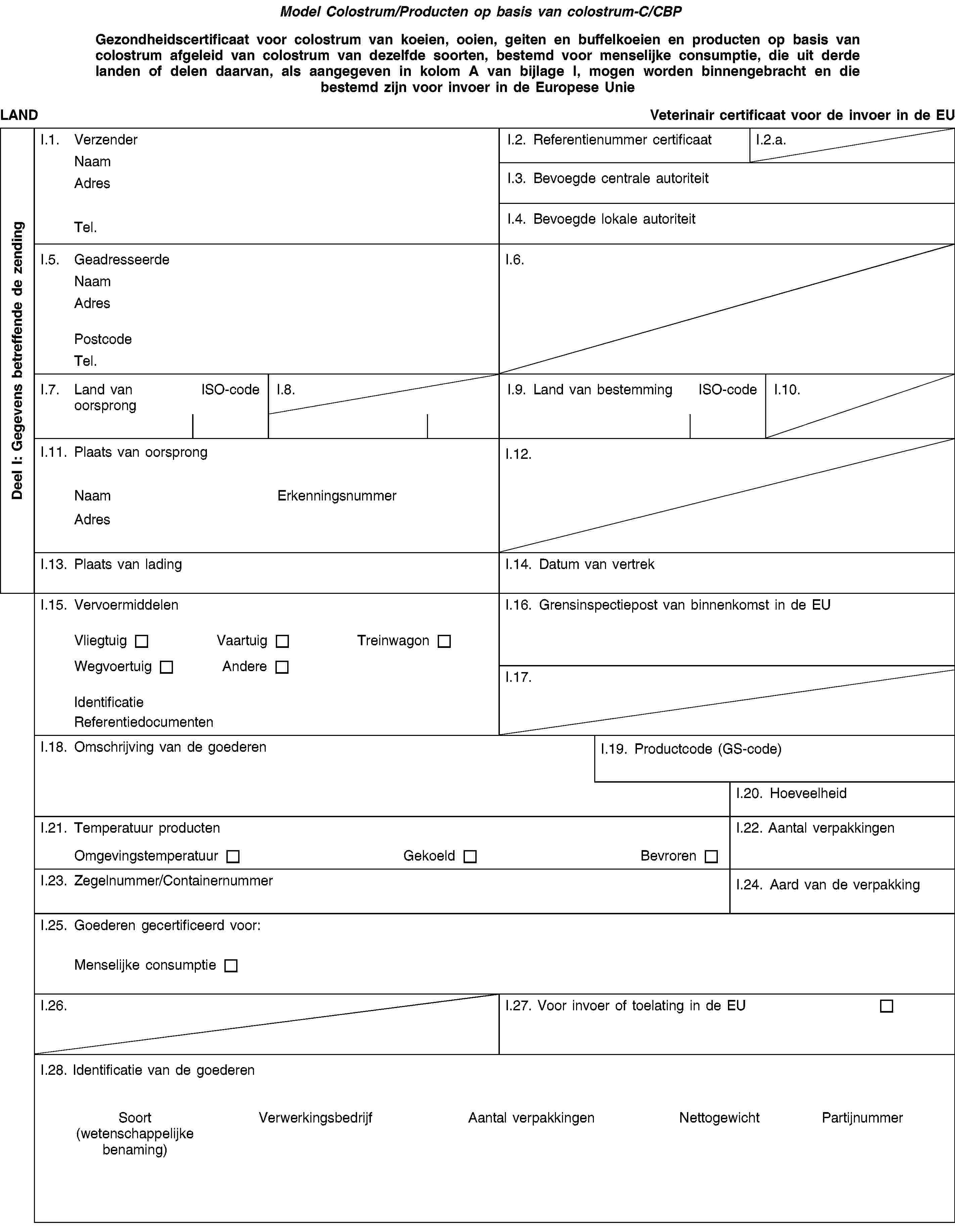 Model Colostrum/Producten op basis van colostrum-C/CBPGezondheidscertificaat voor colostrum van koeien, ooien, geiten en buffelkoeien en producten op basis van colostrum afgeleid van colostrum van dezelfde soorten, bestemd voor menselijke consumptie, die uit derde landen of delen daarvan, als aangegeven in kolom A van bijlage I, mogen worden binnengebracht en die bestemd zijn voor invoer in de Europese UnieLANDVeterinair certificaat voor de invoer in de EUI.1. VerzenderNaamAdresTel.I.2. Referentienummer certificaatI.2.a.I.3. Bevoegde centrale autoriteitI.4. Bevoegde lokale autoriteitI.5. GeadresseerdeNaamAdresPostcodeTel.I.6.I.7. Land van oorsprongISO-codeI.8.I.9. Land van bestemmingISO-codeI.10.I.11. Plaats van oorsprongNaamErkenningsnummerAdresI.12.I.13. Plaats van ladingI.14. Datum van vertrekI.15. VervoermiddelenVliegtuigVaartuigTreinwagonWegvoertuigAndereIdentificatieReferentiedocumentenI.16. Grensinspectiepost van binnenkomst in de EUI.17.I.18. Omschrijving van de goederenI.19. Productcode (GS-code)I.20. HoeveelheidI.21. Temperatuur productenOmgevingstemperatuurGekoeldBevrorenI.22. Aantal verpakkingenI.23. Zegelnummer/ContainernummerI.24. Aard van de verpakkingI.25. Goederen gecertificeerd voor:Menselijke consumptieI.26.I.27. Voor invoer of toelating in de EUI.28. Identificatie van de goederenSoort(wetenschappelijke benaming)VerwerkingsbedrijfAantal verpakkingenNettogewichtPartijnummerDeel I: Gegevens betreffende de zending